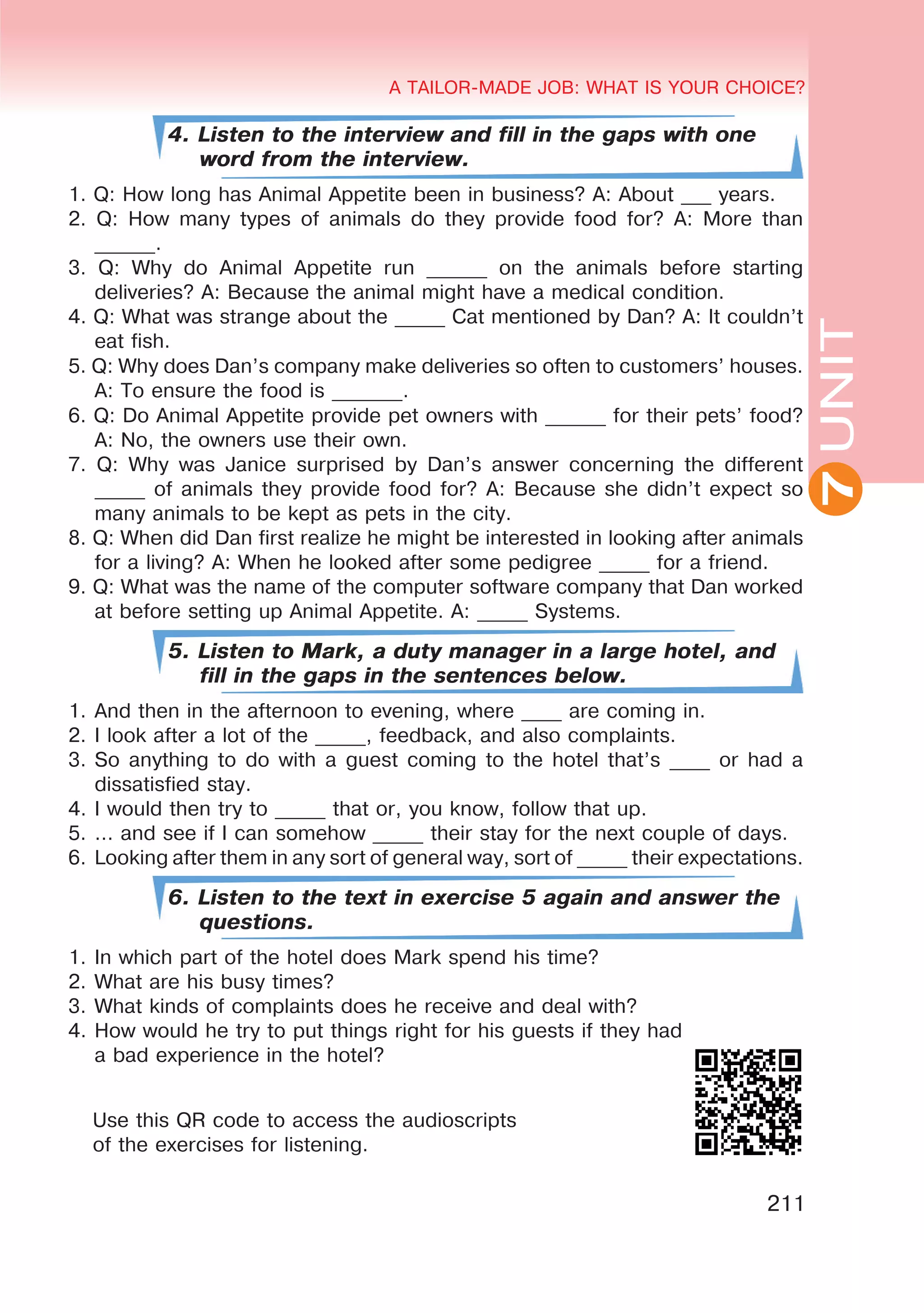 A TAILOR-MADE JOB: WHAT IS YOUR CHOICE?
211
UNITUNIT
A TAILOR-MADE JOB: WHAT IS YOUR CHOICE?
7
4. Listen to the interview and fill in the gaps with one
word from the interview.
1. Q: How long has Animal Appetite been in business? A: About ___ years.
2. Q: How many types of animals do they provide food for? A: More than
______.
3. Q: Why do Animal Appetite run ______ on the animals before starting
deliveries? A: Because the animal might have a medical condition.
4. Q: What was strange about the _____ Cat mentioned by Dan? A: It couldn’t
eat fish.
5. Q: Why does Dan’s company make deliveries so often to customers’ houses.
A: To ensure the food is _______.
6. Q: Do Animal Appetite provide pet owners with ______ for their pets’ food?
A: No, the owners use their own.
7. Q: Why was Janice surprised by Dan’s answer concerning the different
_____ of animals they provide food for? A: Because she didn’t expect so
many animals to be kept as pets in the city.
8. Q: When did Dan first realize he might be interested in looking after animals
for a living? A: When he looked after some pedigree _____ for a friend.
9. Q: What was the name of the computer software company that Dan worked
at before setting up Animal Appetite. A: _____ Systems.
5. Listen to Mark, a duty manager in a large hotel, and
fill in the gaps in the sentences below.
1.	And then in the afternoon to evening, where ____ are coming in.
2.	I look after a lot of the _____, feedback, and also complaints.
3.	So anything to do with a guest coming to the hotel that’s ____ or had a
dissatisfied stay.
4.	I would then try to _____ that or, you know, follow that up.
5.	… and see if I can somehow _____ their stay for the next couple of days.
6.	 Looking after them in any sort of general way, sort of _____ their expectations.
6. Listen to the text in exercise 5 again and answer the
questions.
1.	In which part of the hotel does Mark spend his time?
2.	What are his busy times?
3.	What kinds of complaints does he receive and deal with?
4.	How would he try to put things right for his guests if they had
a bad experience in the hotel?
Use this QR code to access the audioscripts
of the exercises for listening.
 