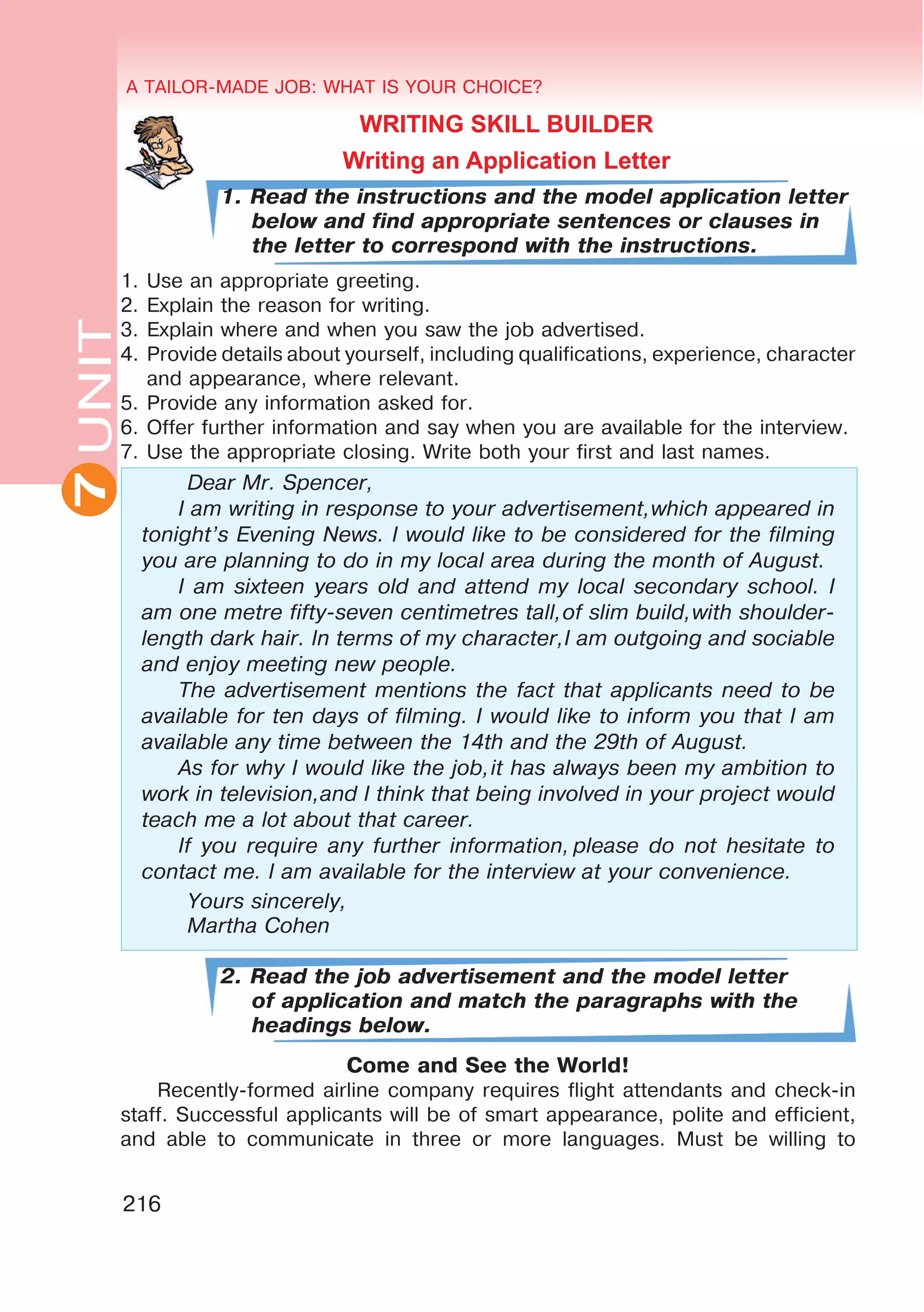 7 A TAILOR-MADE JOB: WHAT IS YOUR CHOICE?
216
UNITUNITA TAILOR-MADE JOB: WHAT IS YOUR CHOICE?
7
WRITING SKILL BUILDER
Writing an Application Letter
1. Read the instructions and the model application letter
below and find appropriate sentences or clauses in
the letter to correspond with the instructions.
1.	Use an appropriate greeting.
2.	Explain the reason for writing.
3.	Explain where and when you saw the job advertised.
4.	 Provide details about yourself, including qualifications, experience, character
and appearance, where relevant.
5.	Provide any information asked for.
6.	Offer further information and say when you are available for the interview.
7.	Use the appropriate closing. Write both your first and last names.
	 Dear Mr. Spencer,
I am writing in response to your advertisement,which appeared in
tonight’s Evening News. I would like to be considered for the filming
you are planning to do in my local area during the month of August.
I am sixteen years old and attend my local secondary school. I
am one metre fifty-seven centimetres tall,of slim build,with shoulder-
length dark hair. In terms of my character,I am outgoing and sociable
and enjoy meeting new people.
The advertisement mentions the fact that applicants need to be
available for ten days of filming. I would like to inform you that I am
available any time between the 14th and the 29th of August.
As for why I would like the job,it has always been my ambition to
work in television,and I think that being involved in your project would
teach me a lot about that career.
If you require any further information, please do not hesitate to
contact me. I am available for the interview at your convenience.
	 Yours sincerely,
	 Martha Cohen
2. Read the job advertisement and the model letter
of application and match the paragraphs with the
headings below.
Come and See the World!
Recently-formed airline company requires flight attendants and check-in
staff. Successful applicants will be of smart appearance, polite and efficient,
and able to communicate in three or more languages. Must be willing to
 