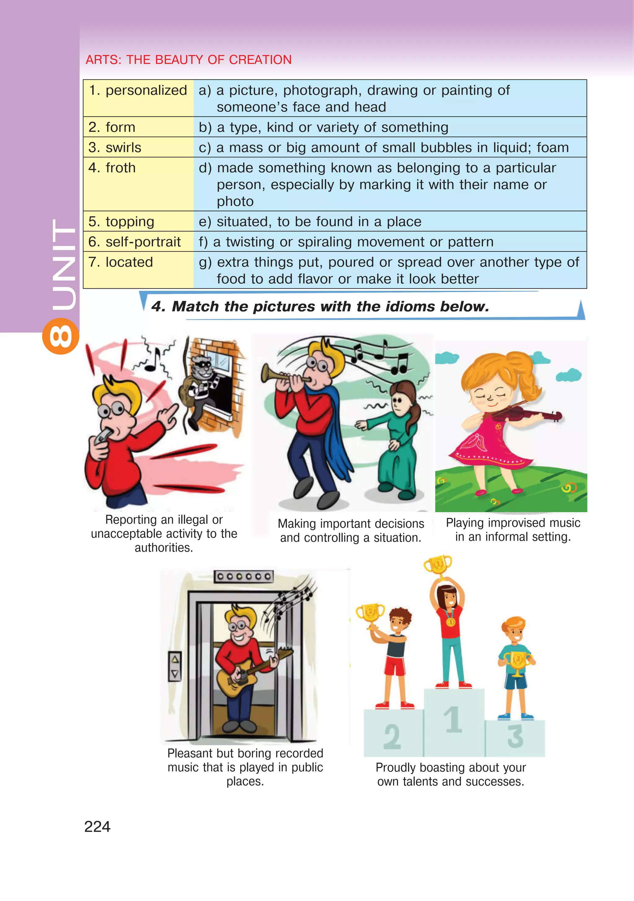 8 ARTS: THE BEAUTY OF CREATION
224
UNITARTS: THE BEAUTY OF CREATION
8
1. personalized a) a picture, photograph, drawing or painting of
someone’s face and head
2. form b) a type, kind or variety of something
3. swirls c) a mass or big amount of small bubbles in liquid; foam
4. froth d) made something known as belonging to a particular
person, especially by marking it with their name or
photo
5. topping e) situated, to be found in a place
6. self-portrait f) a twisting or spiraling movement or pattern
7. located g) extra things put, poured or spread over another type of
food to add flavor or make it look better
4. Match the pictures with the idioms below.
Reporting an illegal or
unacceptable activity to the
authorities.
Pleasant but boring recorded
music that is played in public
places.
Proudly boasting about your
own talents and successes.
Making important decisions
and controlling a situation.
Playing improvised music
in an informal setting.
 