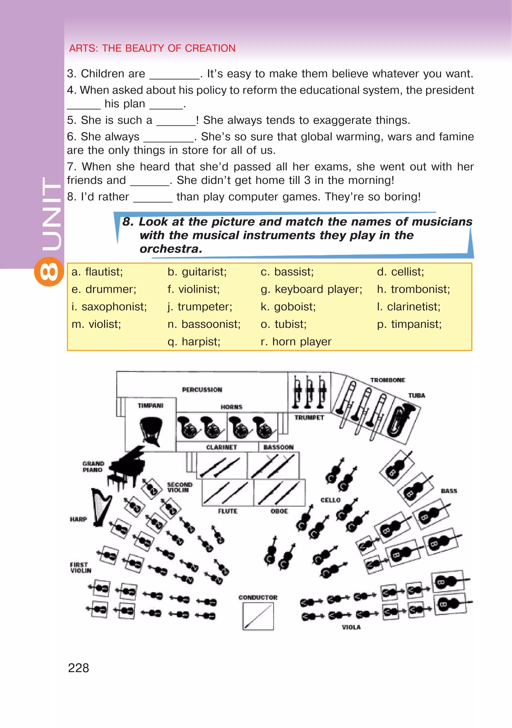 8 ARTS: THE BEAUTY OF CREATION
228
UNITARTS: THE BEAUTY OF CREATION
8
3. Children are _________. It’s easy to make them believe whatever you want.
4. When asked about his policy to reform the educational system, the president
______ his plan ______.
5. She is such a _______! She always tends to exaggerate things.
6. She always _________. She’s so sure that global warming, wars and famine
are the only things in store for all of us.
7. When she heard that she’d passed all her exams, she went out with her
friends and _______. She didn’t get home till 3 in the morning!
8. I’d rather _______ than play computer games. They’re so boring!
8. Look at the picture and match the names of musicians
with the musical instruments they play in the
orchestra.
a. flautist; b. guitarist; c. bassist; d. cellist;
e. drummer; f. violinist; g. keyboard player; h. trombonist;
i. saxophonist; j. trumpeter; k. goboist; l. clarinetist;
m. violist; n. bassoonist; o. tubist; p. timpanist;
q. harpist; r. horn player
 
