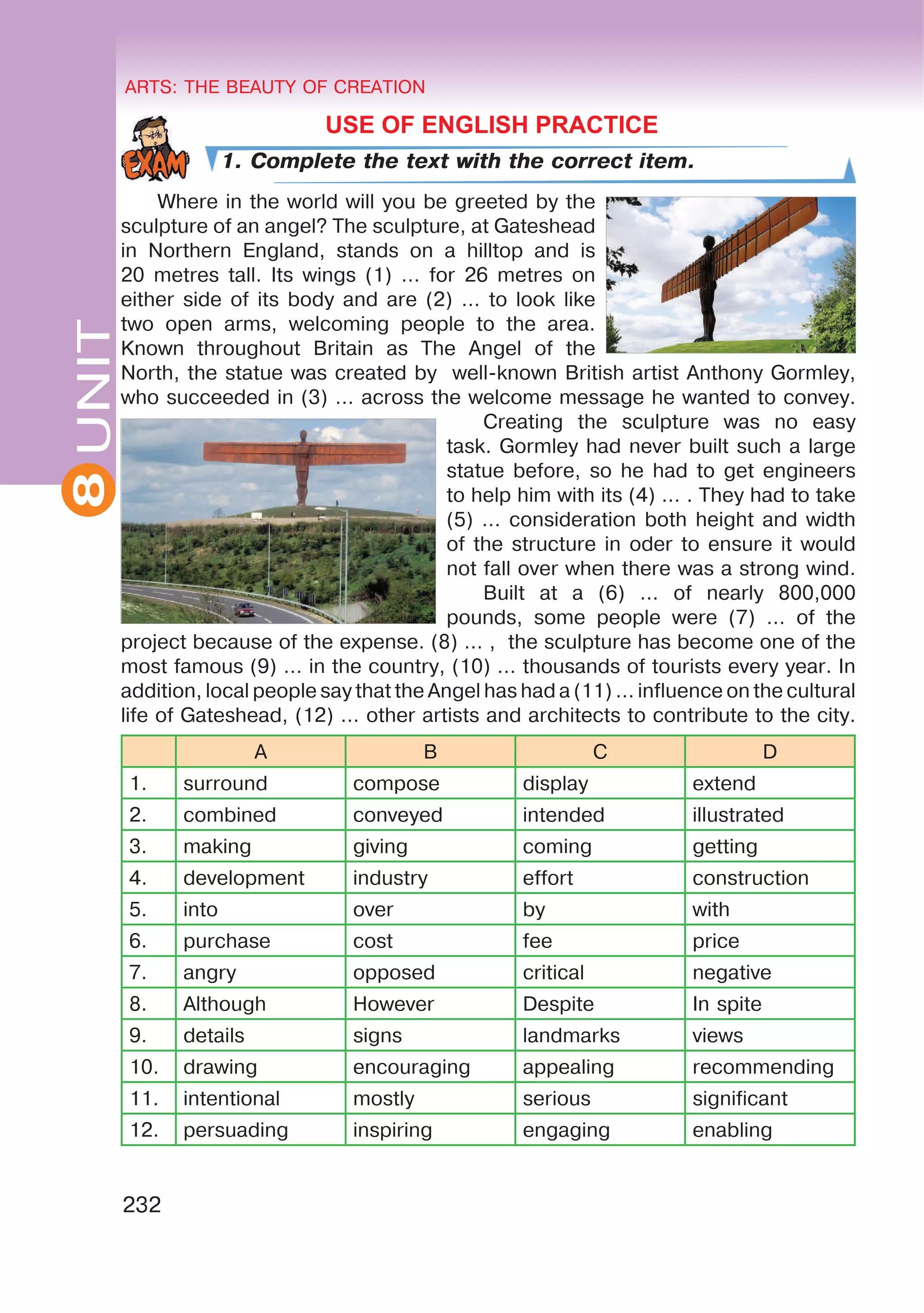 8 ARTS: THE BEAUTY OF CREATION
232
UNITARTS: THE BEAUTY OF CREATION
8
USE OF ENGLISH PRACTICE
1. Complete the text with the correct item.
Where in the world will you be greeted by the
sculpture of an angel? The sculpture, at Gateshead
in Northern England, stands on a hilltop and is
20 metres tall. Its wings (1) … for 26 metres on
either side of its body and are (2) … to look like
two open arms, welcoming people to the area.
Known throughout Britain as The Angel of the
North, the statue was created by well-known British artist Anthony Gormley,
who succeeded in (3) … across the welcome message he wanted to convey.
Creating the sculpture was no easy
task. Gormley had never built such a large
statue before, so he had to get engineers
to help him with its (4) … . They had to take
(5) … consideration both height and width
of the structure in oder to ensure it would
not fall over when there was a strong wind.
Built at a (6) … of nearly 800,000
pounds, some people were (7) … of the
project because of the expense. (8) … , the sculpture has become one of the
most famous (9) … in the country, (10) … thousands of tourists every year. In
addition, local people say that the Angel has had a (11) … influence on the cultural
life of Gateshead, (12) … other artists and architects to contribute to the city.
A B C D
1. surround compose display extend
2. combined conveyed intended illustrated
3. making giving coming getting
4. development industry effort construction
5. into over by with
6. purchase cost fee price
7. angry opposed critical negative
8. Although However Despite In spite
9. details signs landmarks views
10. drawing encouraging appealing recommending
11. intentional mostly serious significant
12. persuading inspiring engaging enabling
 