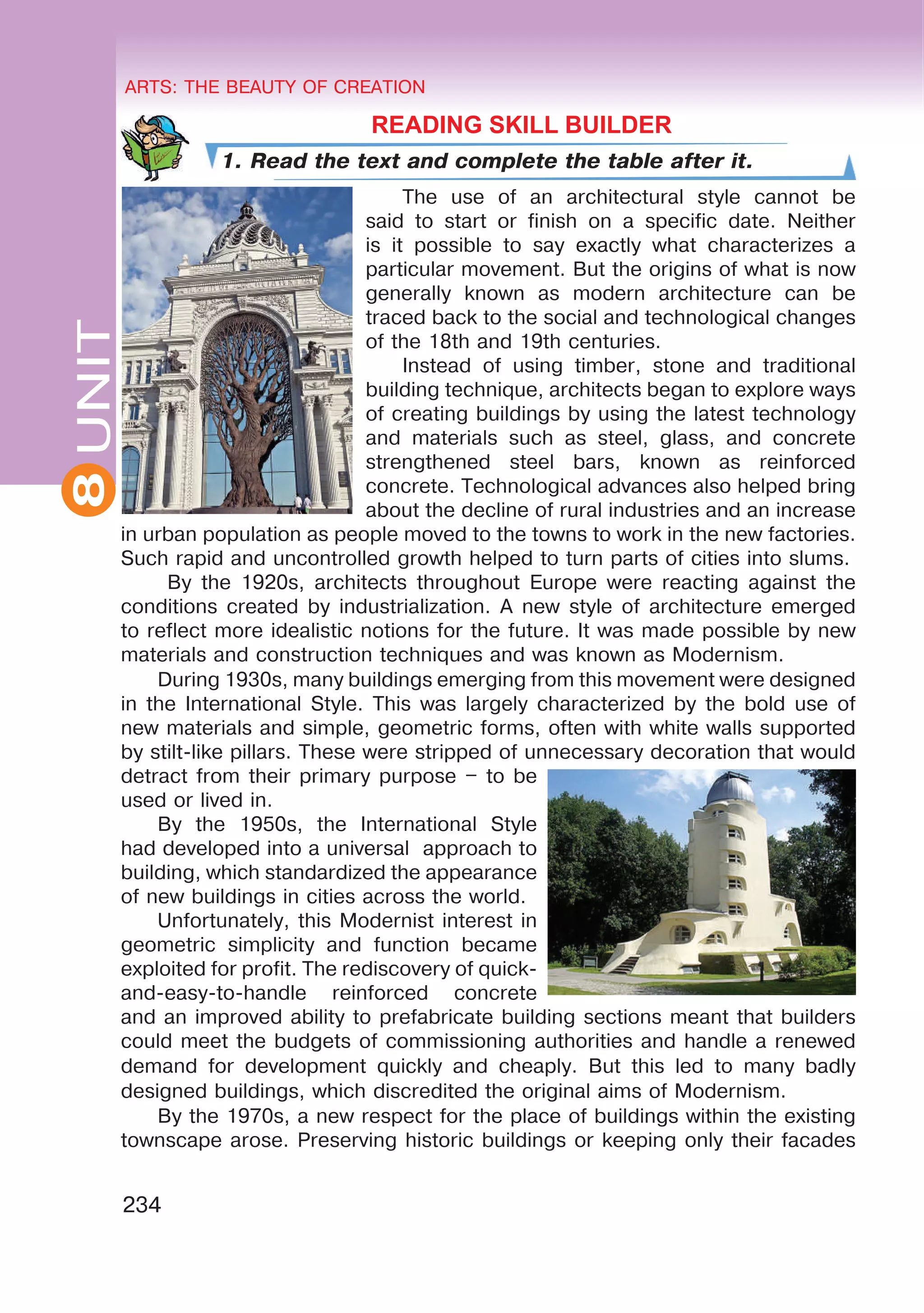 8 ARTS: THE BEAUTY OF CREATION
234
UNITARTS: THE BEAUTY OF CREATION
8
	 READING SKILL BUILDER
1. Read the text and complete the table after it.
The use of an architectural style cannot be
said to start or finish on a specific date. Neither
is it possible to say exactly what characterizes a
particular movement. But the origins of what is now
generally known as modern architecture can be
traced back to the social and technological changes
of the 18th and 19th centuries.
Instead of using timber, stone and traditional
building technique, architects began to explore ways
of creating buildings by using the latest technology
and materials such as steel, glass, and concrete
strengthened steel bars, known as reinforced
concrete. Technological advances also helped bring
about the decline of rural industries and an increase
in urban population as people moved to the towns to work in the new factories.
Such rapid and uncontrolled growth helped to turn parts of cities into slums.
By the 1920s, architects throughout Europe were reacting against the
conditions created by industrialization. A new style of architecture emerged
to reflect more idealistic notions for the future. It was made possible by new
materials and construction techniques and was known as Modernism.
During 1930s, many buildings emerging from this movement were designed
in the International Style. This was largely characterized by the bold use of
new materials and simple, geometric forms, often with white walls supported
by stilt-like pillars. These were stripped of unnecessary decoration that would
detract from their primary purpose – to be
used or lived in.
By the 1950s, the International Style
had developed into a universal approach to
building, which standardized the appearance
of new buildings in cities across the world.
Unfortunately, this Modernist interest in
geometric simplicity and function became
exploited for profit. The rediscovery of quick-
and-easy-to-handle reinforced concrete
and an improved ability to prefabricate building sections meant that builders
could meet the budgets of commissioning authorities and handle a renewed
demand for development quickly and cheaply. But this led to many badly
designed buildings, which discredited the original aims of Modernism.
By the 1970s, a new respect for the place of buildings within the existing
townscape arose. Preserving historic buildings or keeping only their facades
 