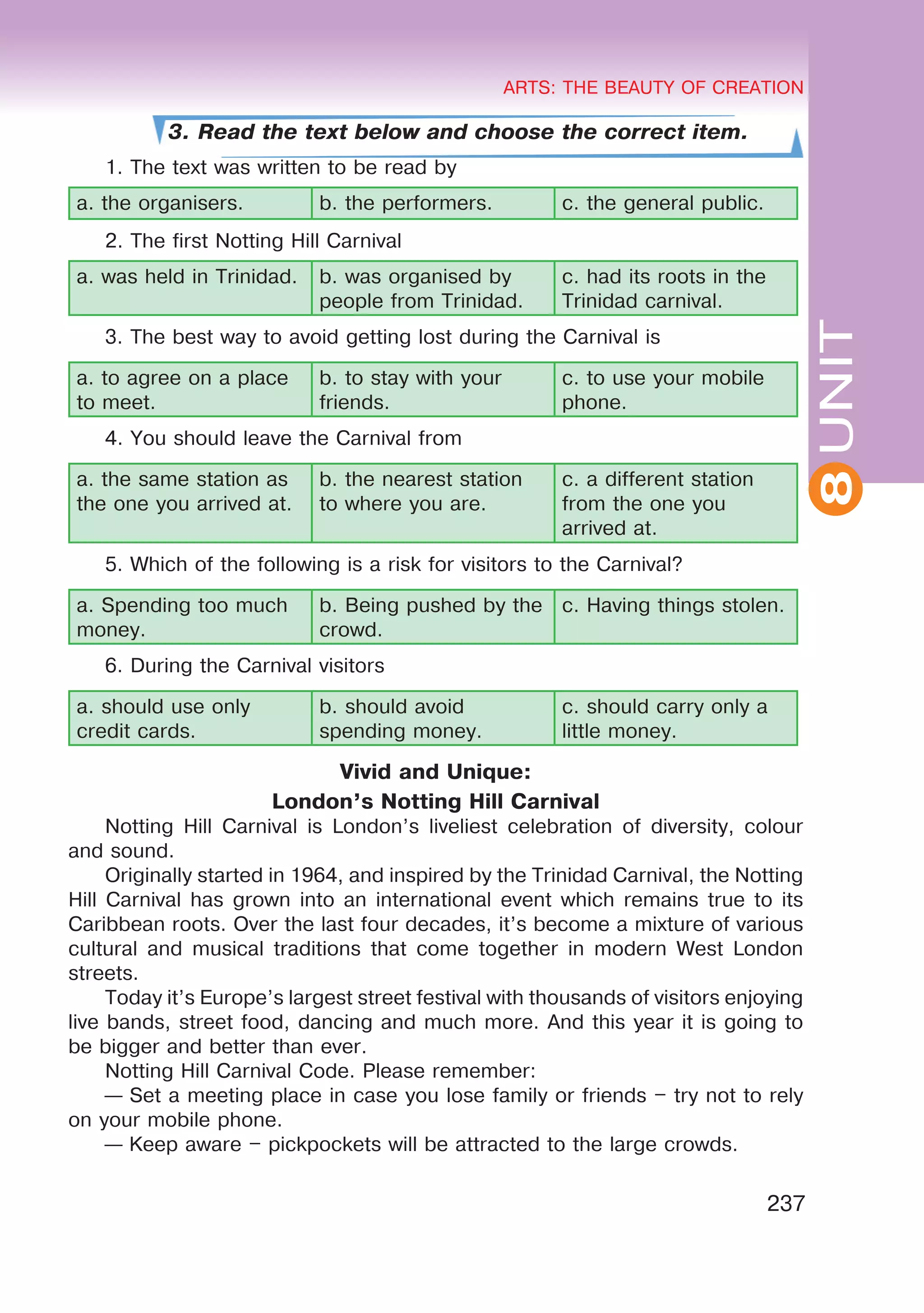 8
ARTS: THE BEAUTY OF CREATION
237
UNIT
ARTS: THE BEAUTY OF CREATION
8
3. Read the text below and choose the correct item.
1. The text was written to be read by
a. the organisers. b. the performers. c. the general public.
2. The first Notting Hill Carnival
a. was held in Trinidad. b. was organised by
people from Trinidad.
c. had its roots in the
Trinidad carnival.
3. The best way to avoid getting lost during the Carnival is
a. to agree on a place
to meet.
b. to stay with your
friends.
c. to use your mobile
phone.
4. You should leave the Carnival from
a. the same station as
the one you arrived at.
b. the nearest station
to where you are.
c. a different station
from the one you
arrived at.
5. Which of the following is a risk for visitors to the Carnival?
a. Spending too much
money.
b. Being pushed by the
crowd.
c. Having things stolen.
6. During the Carnival visitors
a. should use only
credit cards.
b. should avoid
spending money.
c. should carry only a
little money.
Vivid and Unique:
London’s Notting Hill Carnival
Notting Hill Carnival is London’s liveliest celebration of diversity, colour
and sound.
Originally started in 1964, and inspired by the Trinidad Carnival, the Notting
Hill Carnival has grown into an international event which remains true to its
Caribbean roots. Over the last four decades, it’s become a mixture of various
cultural and musical traditions that come together in modern West London
streets.
Today it’s Europe’s largest street festival with thousands of visitors enjoying
live bands, street food, dancing and much more. And this year it is going to
be bigger and better than ever.
Notting Hill Carnival Code. Please remember:
— Set a meeting place in case you lose family or friends – try not to rely
on your mobile phone.
— Keep aware – pickpockets will be attracted to the large crowds.
 