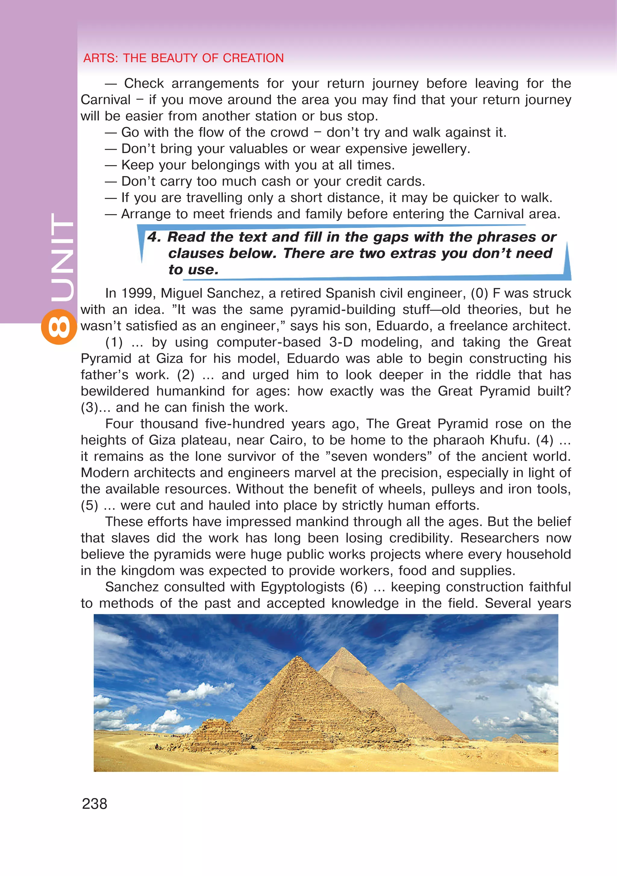 8 ARTS: THE BEAUTY OF CREATION
238
UNITARTS: THE BEAUTY OF CREATION
8
— Check arrangements for your return journey before leaving for the
Carnival – if you move around the area you may find that your return journey
will be easier from another station or bus stop.
— Go with the flow of the crowd – don’t try and walk against it.
— Don’t bring your valuables or wear expensive jewellery.
— Keep your belongings with you at all times.
— Don’t carry too much cash or your credit cards.
— If you are travelling only a short distance, it may be quicker to walk.
— Arrange to meet friends and family before entering the Carnival area.
4. Read the text and fill in the gaps with the phrases or
clauses below. There are two extras you don’t need
to use.
In 1999, Miguel Sanchez, a retired Spanish civil engineer, (0) F was struck
with an idea. ”It was the same pyramid-building stuff—old theories, but he
wasn’t satisfied as an engineer,” says his son, Eduardo, a freelance architect.
(1) … by using computer-based 3-D modeling, and taking the Great
Pyramid at Giza for his model, Eduardo was able to begin constructing his
father’s work. (2) … and urged him to look deeper in the riddle that has
bewildered humankind for ages: how exactly was the Great Pyramid built?
(3)… and he can finish the work.
Four thousand five-hundred years ago, The Great Pyramid rose on the
heights of Giza plateau, near Cairo, to be home to the pharaoh Khufu. (4) …
it remains as the lone survivor of the ”seven wonders” of the ancient world.
Modern architects and engineers marvel at the precision, especially in light of
the available resources. Without the benefit of wheels, pulleys and iron tools,
(5) … were cut and hauled into place by strictly human efforts.
These efforts have impressed mankind through all the ages. But the belief
that slaves did the work has long been losing credibility. Researchers now
believe the pyramids were huge public works projects where every household
in the kingdom was expected to provide workers, food and supplies.
Sanchez consulted with Egyptologists (6) … keeping construction faithful
to methods of the past and accepted knowledge in the field. Several years
 