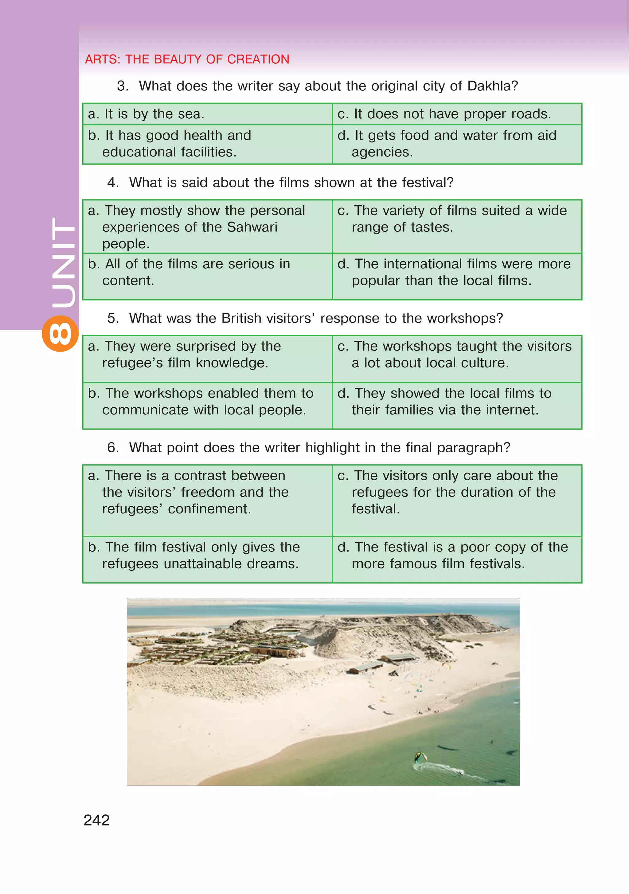 8 ARTS: THE BEAUTY OF CREATION
242
UNITARTS: THE BEAUTY OF CREATION
8
3. What does the writer say about the original city of Dakhla?
a. It is by the sea. c. It does not have proper roads.
b. It has good health and
educational facilities.
d. It gets food and water from aid
agencies.
4. What is said about the films shown at the festival?
a. They mostly show the personal
experiences of the Sahwari
people.
c. The variety of films suited a wide
range of tastes.
b. All of the films are serious in
content.
d. The international films were more
popular than the local films.
5. What was the British visitors’ response to the workshops?
a. They were surprised by the
refugee’s film knowledge.
c. The workshops taught the visitors
a lot about local culture.
b. The workshops enabled them to
communicate with local people.
d. They showed the local films to
their families via the internet.
6. What point does the writer highlight in the final paragraph?
a. There is a contrast between
the visitors’ freedom and the
refugees’ confinement.
c. The visitors only care about the
refugees for the duration of the
festival.
b. The film festival only gives the
refugees unattainable dreams.
d. The festival is a poor copy of the
more famous film festivals.
 