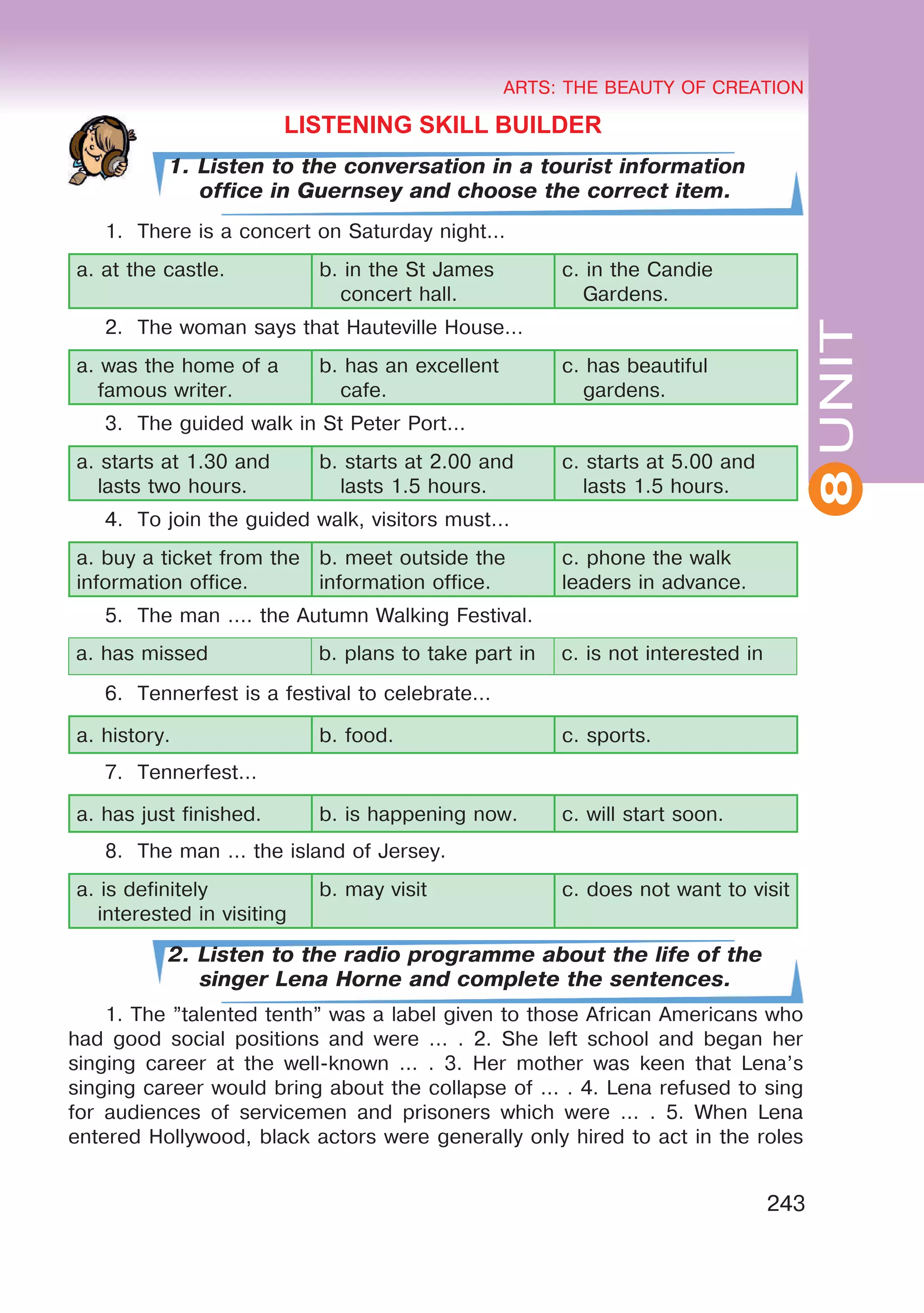 8
ARTS: THE BEAUTY OF CREATION
243
UNIT
ARTS: THE BEAUTY OF CREATION
8
LISTENING SKILL BUILDER
1. Listen to the conversation in a tourist information
office in Guernsey and choose the correct item.
1. There is a concert on Saturday night...
a. at the castle. b. in the St James
concert hall.
c. in the Candie
Gardens.
2. The woman says that Hauteville House…
a. was the home of a
famous writer.
b. has an excellent
cafe.
c. has beautiful
gardens.
3. The guided walk in St Peter Port…
a. starts at 1.30 and
lasts two hours.
b. starts at 2.00 and
lasts 1.5 hours.
c. starts at 5.00 and
lasts 1.5 hours.
4. To join the guided walk, visitors must…
a. buy a ticket from the
information office.
b. meet outside the
information office.
c. phone the walk
leaders in advance.
5. The man …. the Autumn Walking Festival.
a. has missed b. plans to take part in c. is not interested in
6. Tennerfest is a festival to celebrate…
a. history. b. food. c. sports.
7. Tennerfest…
a. has just finished. b. is happening now. c. will start soon.
8. The man … the island of Jersey.
a. is definitely
interested in visiting
b. may visit c. does not want to visit
2. Listen to the radio programme about the life of the
singer Lena Horne and complete the sentences.
1. The ”talented tenth” was a label given to those African Americans who
had good social positions and were ... . 2. She left school and began her
singing career at the well-known ... . 3. Her mother was keen that Lena’s
singing career would bring about the collapse of ... . 4. Lena refused to sing
for audiences of servicemen and prisoners which were ... . 5. When Lena
entered Hollywood, black actors were generally only hired to act in the roles
 