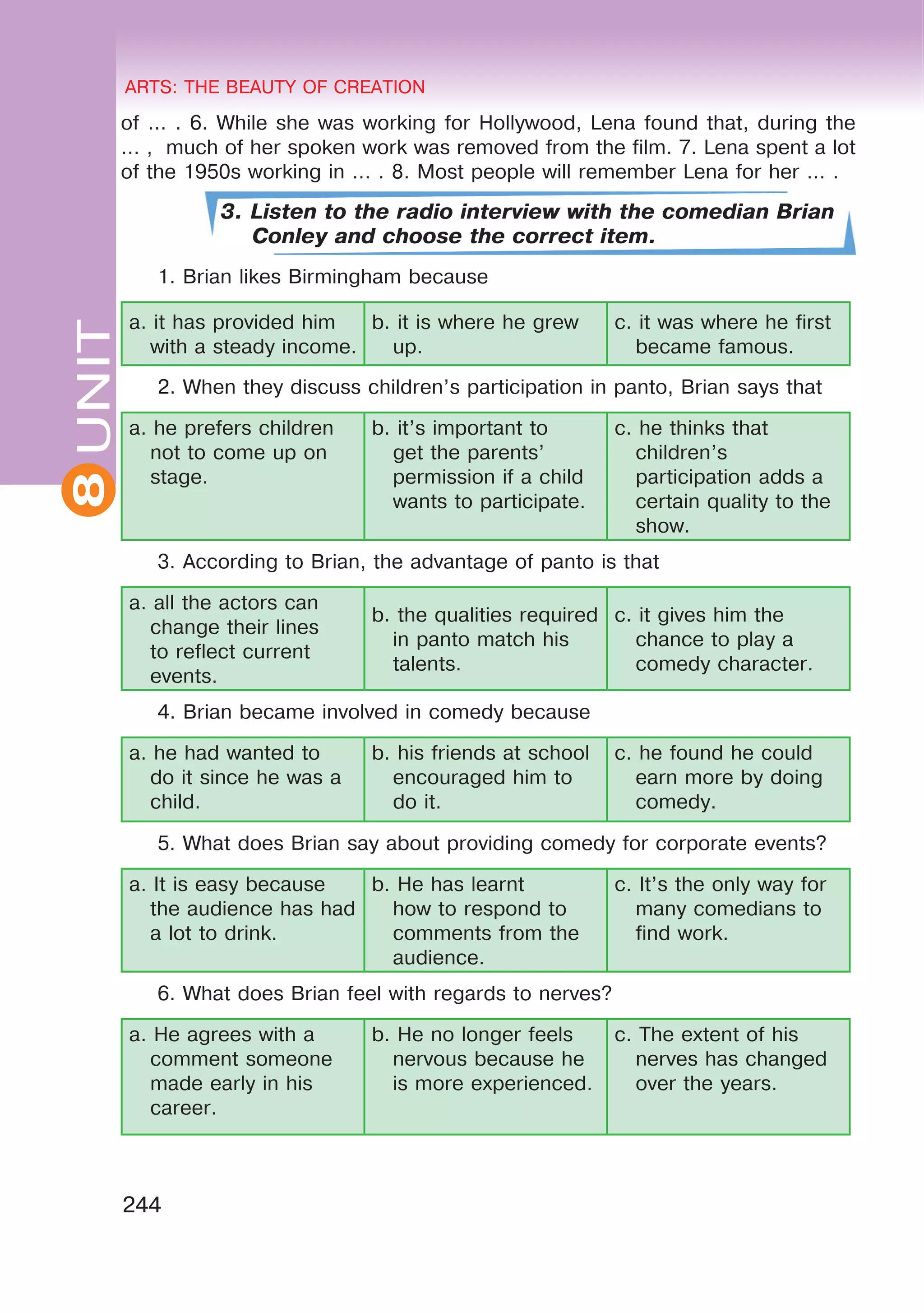 8 ARTS: THE BEAUTY OF CREATION
244
UNITARTS: THE BEAUTY OF CREATION
8
of ... . 6. While she was working for Hollywood, Lena found that, during the
... , much of her spoken work was removed from the film. 7. Lena spent a lot
of the 1950s working in ... . 8. Most people will remember Lena for her ... .
3. Listen to the radio interview with the comedian Brian
Conley and choose the correct item.
1. Brian likes Birmingham because
a. it has provided him
with a steady income.
b. it is where he grew
up.
c. it was where he first
became famous.
2. When they discuss children’s participation in panto, Brian says that
a. he prefers children
not to come up on
stage.
b. it’s important to
get the parents’
permission if a child
wants to participate.
c. he thinks that
children’s
participation adds a
certain quality to the
show.
3. According to Brian, the advantage of panto is that
a. all the actors can
change their lines
to reflect current
events.
b. the qualities required
in panto match his
talents.
c. it gives him the
chance to play a
comedy character.
4. Brian became involved in comedy because
a. he had wanted to
do it since he was a
child.
b. his friends at school
encouraged him to
do it.
c. he found he could
earn more by doing
comedy.
5. What does Brian say about providing comedy for corporate events?
a. It is easy because
the audience has had
a lot to drink.
b. He has learnt
how to respond to
comments from the
audience.
c. It’s the only way for
many comedians to
find work.
6. What does Brian feel with regards to nerves?
a. He agrees with a
comment someone
made early in his
career.
b. He no longer feels
nervous because he
is more experienced.
c. The extent of his
nerves has changed
over the years.
 