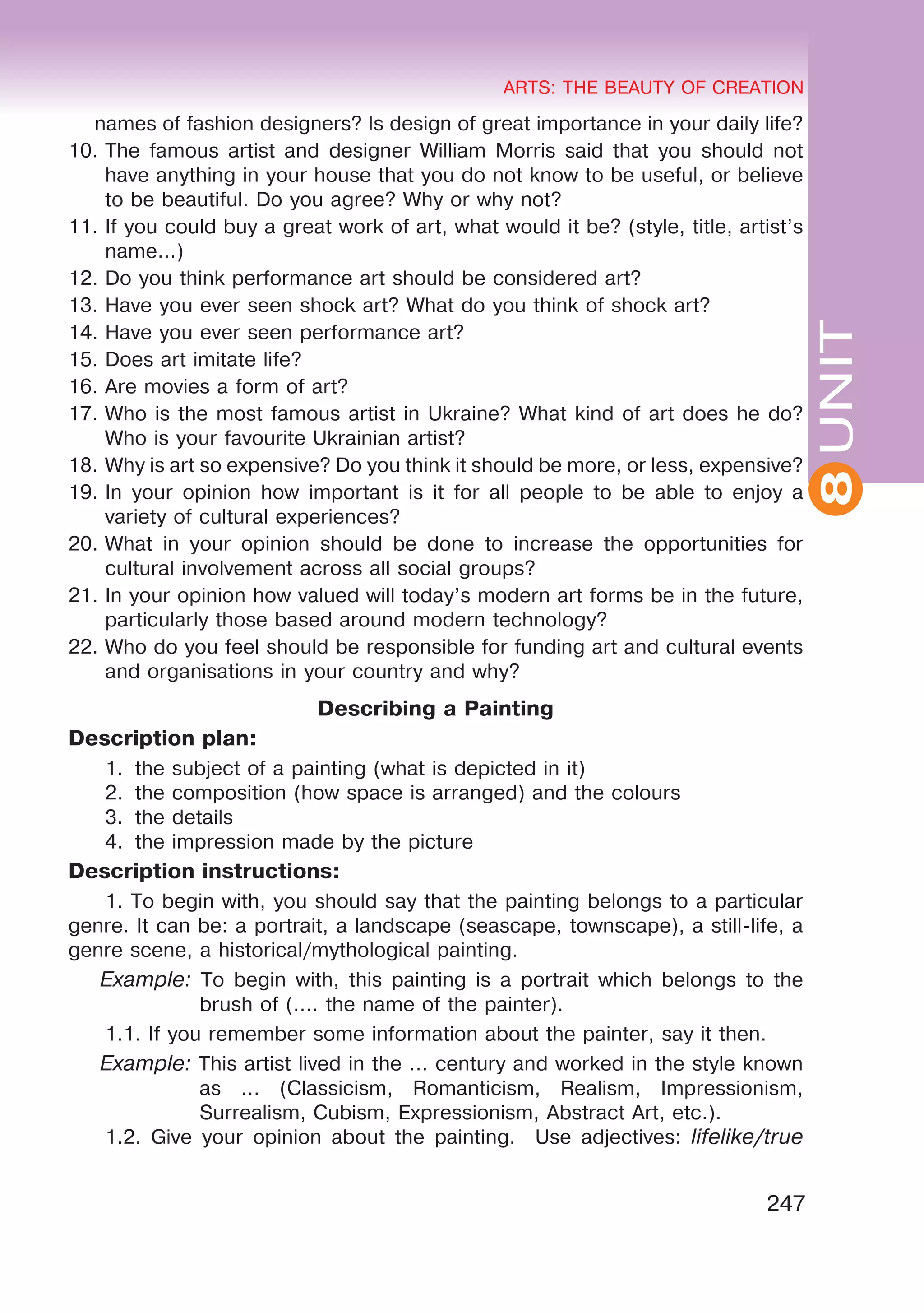 8
ARTS: THE BEAUTY OF CREATION
247
UNIT
ARTS: THE BEAUTY OF CREATION
8
names of fashion designers? Is design of great importance in your daily life?
10.	The famous artist and designer William Morris said that you should not
have anything in your house that you do not know to be useful, or believe
to be beautiful. Do you agree? Why or why not?
11.	If you could buy a great work of art, what would it be? (style, title, artist’s
name...)
12.	Do you think performance art should be considered art?
13.	Have you ever seen shock art? What do you think of shock art?
14.	Have you ever seen performance art?
15.	Does art imitate life?
16.	Are movies a form of art?
17.	Who is the most famous artist in Ukraine? What kind of art does he do?
Who is your favourite Ukrainian artist?
18.	Why is art so expensive? Do you think it should be more, or less, expensive?
19.	In your opinion how important is it for all people to be able to enjoy a
variety of cultural experiences?
20.	What in your opinion should be done to increase the opportunities for
cultural involvement across all social groups?
21.	In your opinion how valued will today’s modern art forms be in the future,
particularly those based around modern technology?
22.	Who do you feel should be responsible for funding art and cultural events
and organisations in your country and why?
Describing a Painting
Description plan:
1.	 the subject of a painting (what is depicted in it)
2.	 the composition (how space is arranged) and the colours
3.	 the details
4.	 the impression made by the picture
Description instructions:
1. To begin with, you should say that the painting belongs to a particular
genre. It can be: a portrait, a landscape (seascape, townscape), a still-life, a
genre scene, a historical/mythological painting.
Example: To begin with, this painting is a portrait which belongs to the
brush of (…. the name of the painter).
1.1. If you remember some information about the painter, say it then.
Example: This artist lived in the … century and worked in the style known
as … (Classicism, Romanticism, Realism, Impressionism,
Surrealism, Cubism, Expressionism, Abstract Art, etc.).
1.2. Give your opinion about the painting. Use adjectives: lifelike/true
 