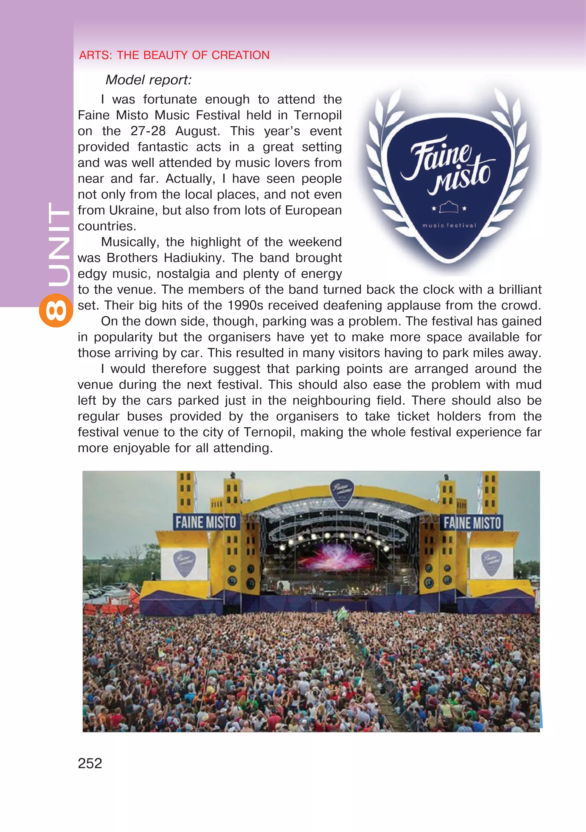 8 ARTS: THE BEAUTY OF CREATION
252
UNITARTS: THE BEAUTY OF CREATION
8
Model report:
I was fortunate enough to attend the
Faine Misto Music Festival held in Ternopil
on the 27-28 August. This year’s event
provided fantastic acts in a great setting
and was well attended by music lovers from
near and far. Actually, I have seen people
not only from the local places, and not even
from Ukraine, but also from lots of European
countries.
Musically, the highlight of the weekend
was Brothers Hadiukiny. The band brought
edgy music, nostalgia and plenty of energy
to the venue. The members of the band turned back the clock with a brilliant
set. Their big hits of the 1990s received deafening applause from the crowd.
On the down side, though, parking was a problem. The festival has gained
in popularity but the organisers have yet to make more space available for
those arriving by car. This resulted in many visitors having to park miles away.
I would therefore suggest that parking points are arranged around the
venue during the next festival. This should also ease the problem with mud
left by the cars parked just in the neighbouring field. There should also be
regular buses provided by the organisers to take ticket holders from the
festival venue to the city of Ternopil, making the whole festival experience far
more enjoyable for all attending.
 