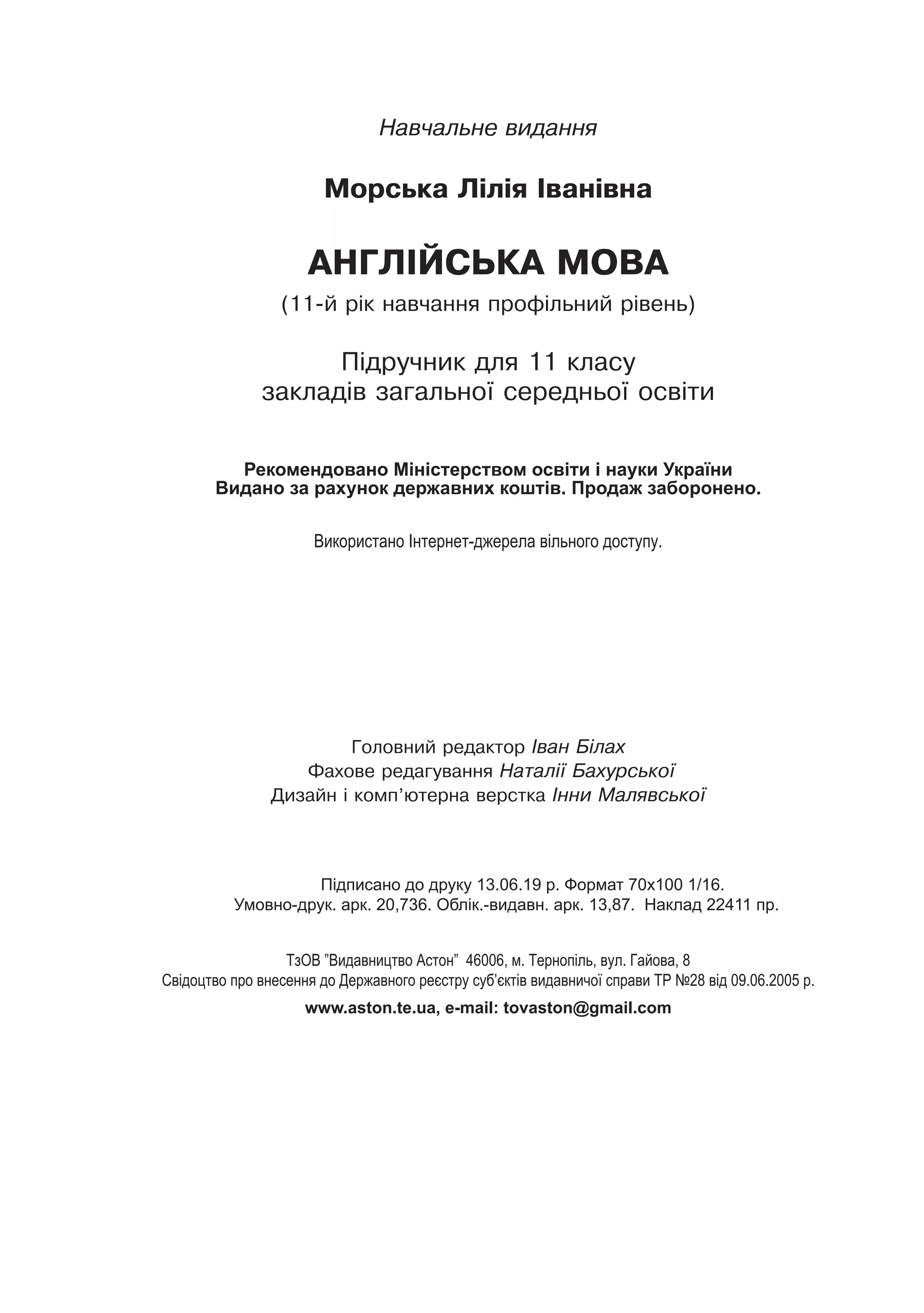 256
Навчальне видання
Морська Лілія Іванівна
АНГЛІЙСЬКА МОВА
(11-й рік навчання профільний рівень)
Підручник для 11 класу
закладів загальної середньої освіти
Головний редактор Іван Білах
Фахове редагування Наталії Бахурської
Дизайн і комп’ютерна верстка Інни Малявської
			
Підписано до друку 13.06.19 р. Формат 70х100 1/16.
Умовно-друк. арк. 20,736. Облік.-видавн. арк. 13,87. Наклад 22411 пр.
ТзОВ ”Видавництво Астон” 46006, м. Тернопіль, вул. Гайова, 8
Свідоцтво про внесення до Державного реєстру суб’єктів видавничої справи ТР №28 від 09.06.2005 р.
www.aston.te.ua, e-mail: tovaston@gmail.com
Рекомендовано Міністерством освіти і науки України
Видано за рахунок державних коштів. Продаж заборонено.
Використано Інтернет-джерела вільного доступу.
 