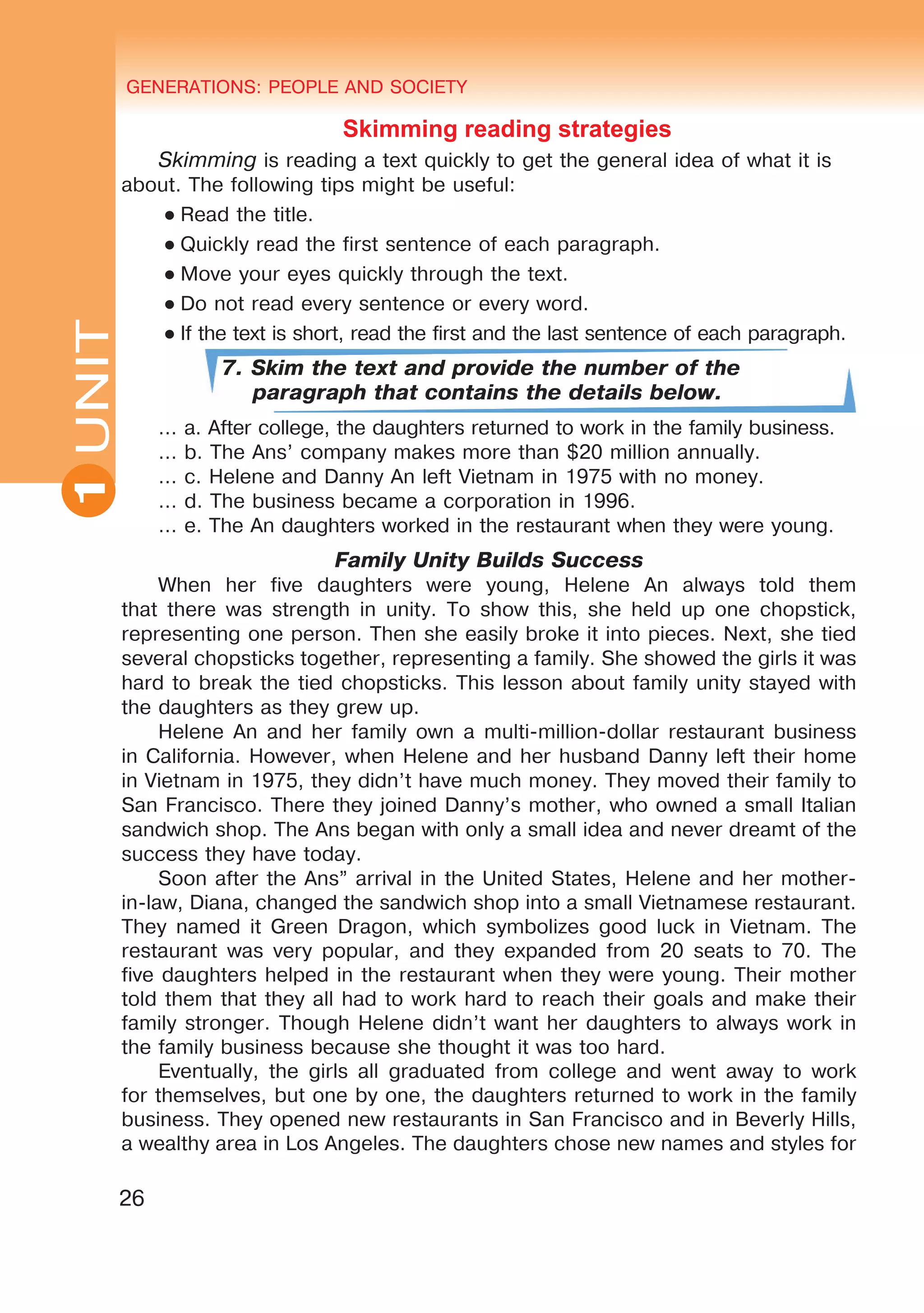GENERATIONS: PEOPLE AND SOCIETY
26
UNITUNIT GENERATIONS: PEOPLE AND SOCIETY
1
Skimming reading strategies
Skimming is reading a text quickly to get the general idea of what it is
about. The following tips might be useful:
● Read the title.
● Quickly read the first sentence of each paragraph.
● Move your eyes quickly through the text.
● Do not read every sentence or every word.
● If the text is short, read the first and the last sentence of each paragraph.
7. Skim the text and provide the number of the
paragraph that contains the details below.
… a. After college, the daughters returned to work in the family business.
… b. The Ans’ company makes more than $20 million annually.
… c. Helene and Danny An left Vietnam in 1975 with no money.
… d. The business became a corporation in 1996.
… e. The An daughters worked in the restaurant when they were young.
Family Unity Builds Success
When her five daughters were young, Helene An always told them
that there was strength in unity. To show this, she held up one chopstick,
representing one person. Then she easily broke it into pieces. Next, she tied
several chopsticks together, representing a family. She showed the girls it was
hard to break the tied chopsticks. This lesson about family unity stayed with
the daughters as they grew up.
Helene An and her family own a multi-million-dollar restaurant business
in California. However, when Helene and her husband Danny left their home
in Vietnam in 1975, they didn’t have much money. They moved their family to
San Francisco. There they joined Danny’s mother, who owned a small Italian
sandwich shop. The Ans began with only a small idea and never dreamt of the
success they have today.
Soon after the Ans” arrival in the United States, Helene and her mother-
in-law, Diana, changed the sandwich shop into a small Vietnamese restaurant.
They named it Green Dragon, which symbolizes good luck in Vietnam. The
restaurant was very popular, and they expanded from 20 seats to 70. The
five daughters helped in the restaurant when they were young. Their mother
told them that they all had to work hard to reach their goals and make their
family stronger. Though Helene didn’t want her daughters to always work in
the family business because she thought it was too hard.
Eventually, the girls all graduated from college and went away to work
for themselves, but one by one, the daughters returned to work in the family
business. They opened new restaurants in San Francisco and in Beverly Hills,
a wealthy area in Los Angeles. The daughters chose new names and styles for
 