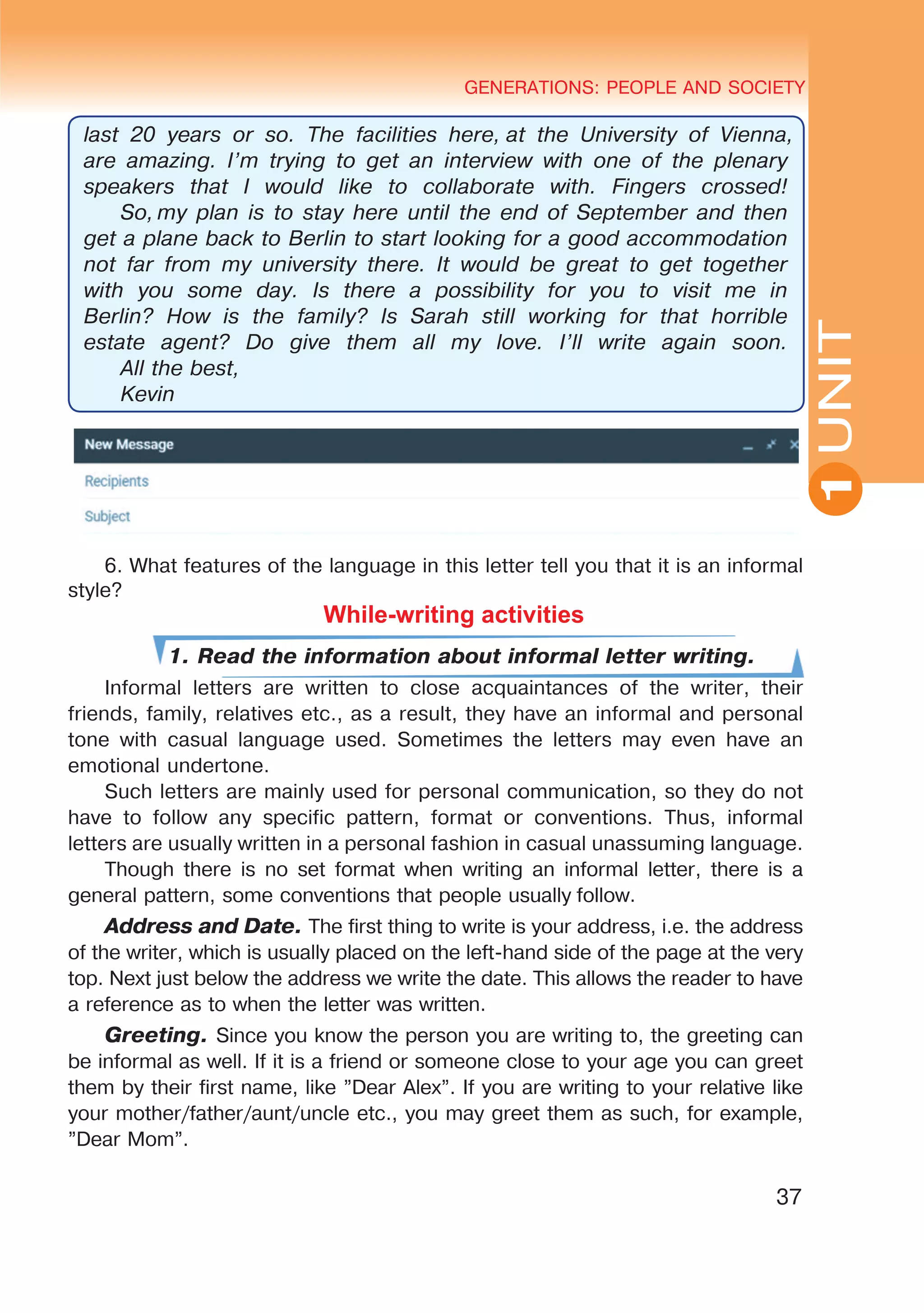 YOUTH LIFESTYLE. MODERN YOUTH CLUBSGENERATIONS: PEOPLE AND SOCIETY
37
UNIT
GENERATIONS: PEOPLE AND SOCIETY
1
last 20 years or so. The facilities here, at the University of Vienna,
are amazing. I’m trying to get an interview with one of the plenary
speakers that I would like to collaborate with. Fingers crossed!
So, my plan is to stay here until the end of September and then
get a plane back to Berlin to start looking for a good accommodation
not far from my university there. It would be great to get together
with you some day. Is there a possibility for you to visit me in
Berlin? How is the family? Is Sarah still working for that horrible
estate agent? Do give them all my love. I’ll write again soon.
All the best,
Kevin
6. What features of the language in this letter tell you that it is an informal
style?
While-writing activities
1. Read the information about informal letter writing.
Informal letters are written to close acquaintances of the writer, their
friends, family, relatives etc., as a result, they have an informal and personal
tone with casual language used. Sometimes the letters may even have an
emotional undertone.
Such letters are mainly used for personal communication, so they do not
have to follow any specific pattern, format or conventions. Thus, informal
letters are usually written in a personal fashion in casual unassuming language.
Though there is no set format when writing an informal letter, there is a
general pattern, some conventions that people usually follow.
Address and Date. The first thing to write is your address, i.e. the address
of the writer, which is usually placed on the left-hand side of the page at the very
top. Next just below the address we write the date. This allows the reader to have
a reference as to when the letter was written.
Greeting. Since you know the person you are writing to, the greeting can
be informal as well. If it is a friend or someone close to your age you can greet
them by their first name, like ”Dear Alex”. If you are writing to your relative like
your mother/father/aunt/uncle etc., you may greet them as such, for example,
”Dear Mom”.
 