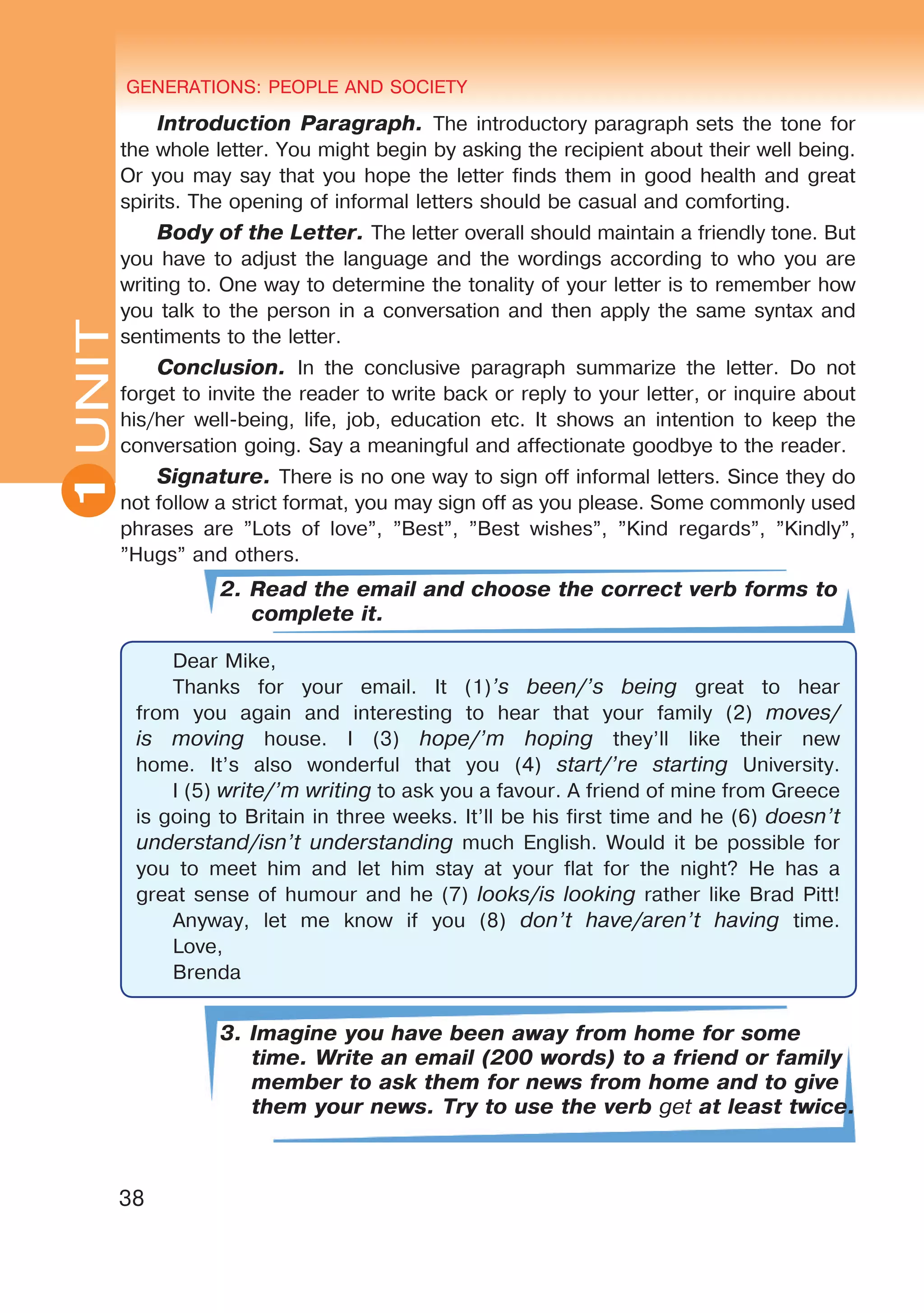 GENERATIONS: PEOPLE AND SOCIETY
38
UNITUNIT GENERATIONS: PEOPLE AND SOCIETY
1
Introduction Paragraph. The introductory paragraph sets the tone for
the whole letter. You might begin by asking the recipient about their well being.
Or you may say that you hope the letter finds them in good health and great
spirits. The opening of informal letters should be casual and comforting.
Body of the Letter. The letter overall should maintain a friendly tone. But
you have to adjust the language and the wordings according to who you are
writing to. One way to determine the tonality of your letter is to remember how
you talk to the person in a conversation and then apply the same syntax and
sentiments to the letter.
Conclusion. In the conclusive paragraph summarize the letter. Do not
forget to invite the reader to write back or reply to your letter, or inquire about
his/her well-being, life, job, education etc. It shows an intention to keep the
conversation going. Say a meaningful and affectionate goodbye to the reader.
Signature. There is no one way to sign off informal letters. Since they do
not follow a strict format, you may sign off as you please. Some commonly used
phrases are ”Lots of love”, ”Best”, ”Best wishes”, ”Kind regards”, ”Kindly”,
”Hugs” and others.
2. Read the email and choose the correct verb forms to
complete it.
Dear Mike,
Thanks for your email. It (1)’s been/’s being great to hear
from you again and interesting to hear that your family (2) moves/
is moving house. I (3) hope/’m hoping they’ll like their new
home. It’s also wonderful that you (4) start/’re starting University.
I (5) write/’m writing to ask you a favour. A friend of mine from Greece
is going to Britain in three weeks. It’ll be his first time and he (6) doesn’t
understand/isn’t understanding much English. Would it be possible for
you to meet him and let him stay at your flat for the night? He has a
great sense of humour and he (7) looks/is looking rather like Brad Pitt!
Anyway, let me know if you (8) don’t have/aren’t having time.
Love,
Brenda
3. Imagine you have been away from home for some
time. Write an email (200 words) to a friend or family
member to ask them for news from home and to give
them your news. Try to use the verb get at least twice.
 