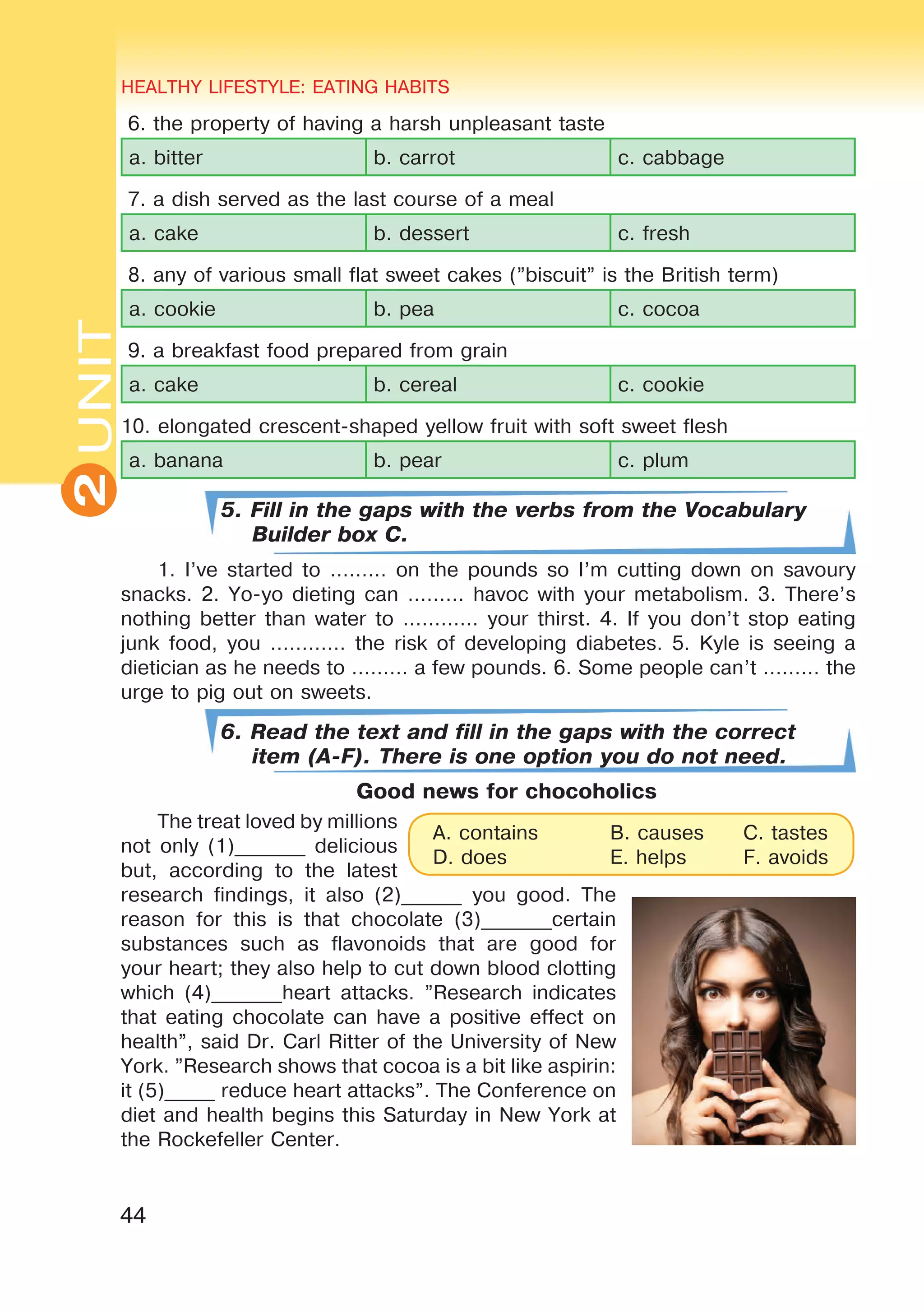 44
UNITHEALTHY LIFESTYLE: EATING HABITS
2
6. the property of having a harsh unpleasant taste
a. bitter b. carrot c. cabbage
7. a dish served as the last course of a meal
a. cake b. dessert c. fresh
8. any of various small flat sweet cakes (”biscuit” is the British term)
a. cookie b. pea c. cocoa
9. a breakfast food prepared from grain
a. cake b. cereal c. cookie
10. elongated crescent-shaped yellow fruit with soft sweet flesh
a. banana b. pear c. plum
5. Fill in the gaps with the verbs from the Vocabulary
Builder box C.
1. I’ve started to ……… on the pounds so I’m cutting down on savoury
snacks. 2. Yo-yo dieting can ……… havoc with your metabolism. 3. There’s
nothing better than water to ………… your thirst. 4. If you don’t stop eating
junk food, you ………… the risk of developing diabetes. 5. Kyle is seeing a
dietician as he needs to ……… a few pounds. 6. Some people can’t ……… the
urge to pig out on sweets.
6. Read the text and fill in the gaps with the correct
item (A-F). There is one option you do not need.
Good news for chocoholics
The treat loved by millions
not only (1)_______ delicious
but, according to the latest
research findings, it also (2)______ you good. The
reason for this is that chocolate (3)_______certain
substances such as flavonoids that are good for
your heart; they also help to cut down blood clotting
which (4)_______heart attacks. ”Research indicates
that eating chocolate can have a positive effect on
health”, said Dr. Carl Ritter of the University of New
York. ”Research shows that cocoa is a bit like aspirin:
it (5)_____ reduce heart attacks”. The Conference on
diet and health begins this Saturday in New York at
the Rockefeller Center.
A. contains 	 B. causes 	 C. tastes
D. does 		 E. helps 	 F. avoids
 