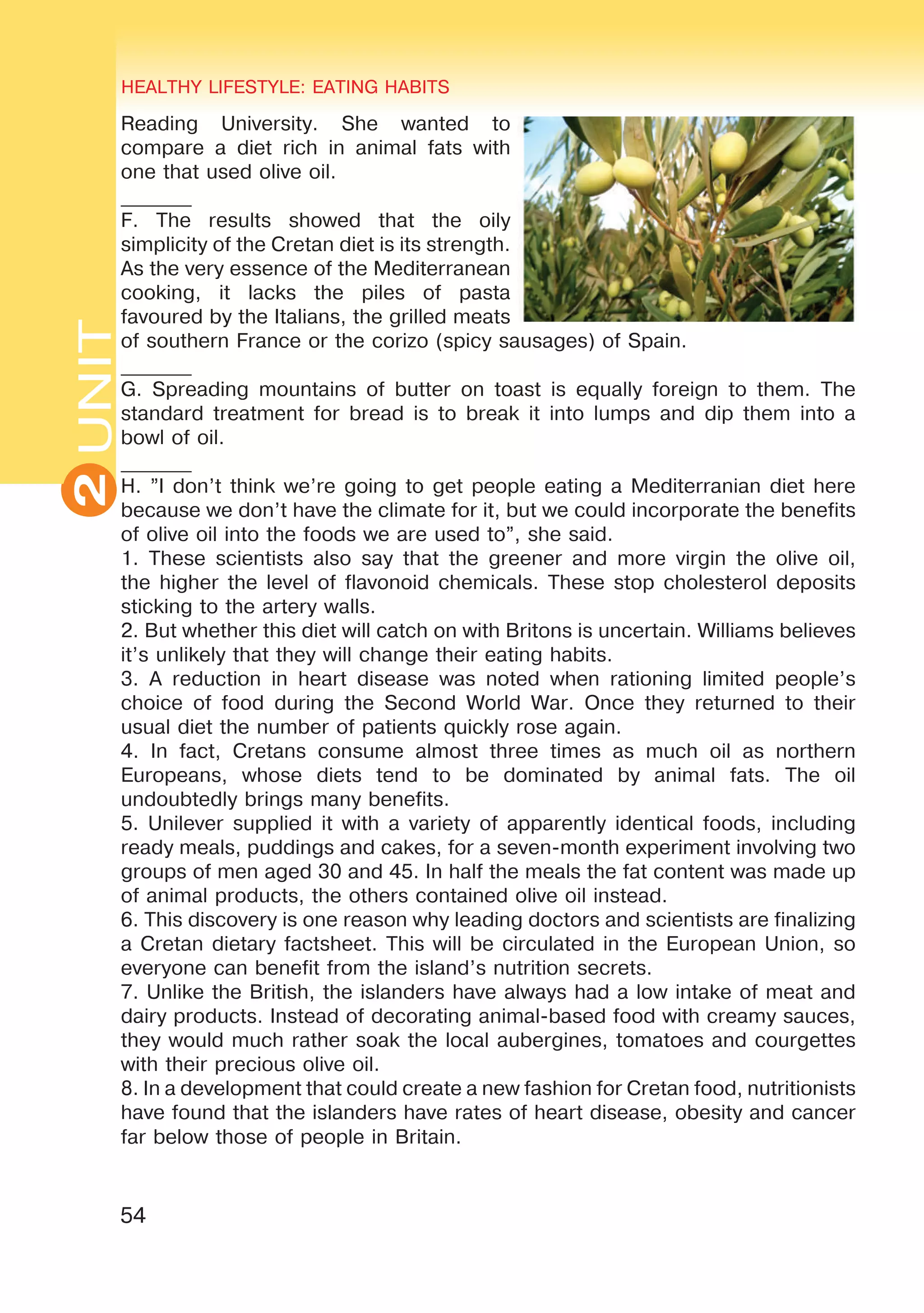 54
UNITHEALTHY LIFESTYLE: EATING HABITS
2
Reading University. She wanted to
compare a diet rich in animal fats with
one that used olive oil.
_______
F. The results showed that the oily
simplicity of the Cretan diet is its strength.
As the very essence of the Mediterranean
cooking, it lacks the piles of pasta
favoured by the Italians, the grilled meats
of southern France or the corizo (spicy sausages) of Spain.
_______
G. Spreading mountains of butter on toast is equally foreign to them. The
standard treatment for bread is to break it into lumps and dip them into a
bowl of oil.
_______
H. ”I don’t think we’re going to get people eating a Mediterranian diet here
because we don’t have the climate for it, but we could incorporate the benefits
of olive oil into the foods we are used to”, she said.
1. These scientists also say that the greener and more virgin the olive oil,
the higher the level of flavonoid chemicals. These stop cholesterol deposits
sticking to the artery walls.
2. But whether this diet will catch on with Britons is uncertain. Williams believes
it’s unlikely that they will change their eating habits.
3. A reduction in heart disease was noted when rationing limited people’s
choice of food during the Second World War. Once they returned to their
usual diet the number of patients quickly rose again.
4. In fact, Cretans consume almost three times as much oil as northern
Europeans, whose diets tend to be dominated by animal fats. The oil
undoubtedly brings many benefits.
5. Unilever supplied it with a variety of apparently identical foods, including
ready meals, puddings and cakes, for a seven-month experiment involving two
groups of men aged 30 and 45. In half the meals the fat content was made up
of animal products, the others contained olive oil instead.
6. This discovery is one reason why leading doctors and scientists are finalizing
a Cretan dietary factsheet. This will be circulated in the European Union, so
everyone can benefit from the island’s nutrition secrets.
7. Unlike the British, the islanders have always had a low intake of meat and
dairy products. Instead of decorating animal-based food with creamy sauces,
they would much rather soak the local aubergines, tomatoes and courgettes
with their precious olive oil.
8. In a development that could create a new fashion for Cretan food, nutritionists
have found that the islanders have rates of heart disease, obesity and cancer
far below those of people in Britain.
 