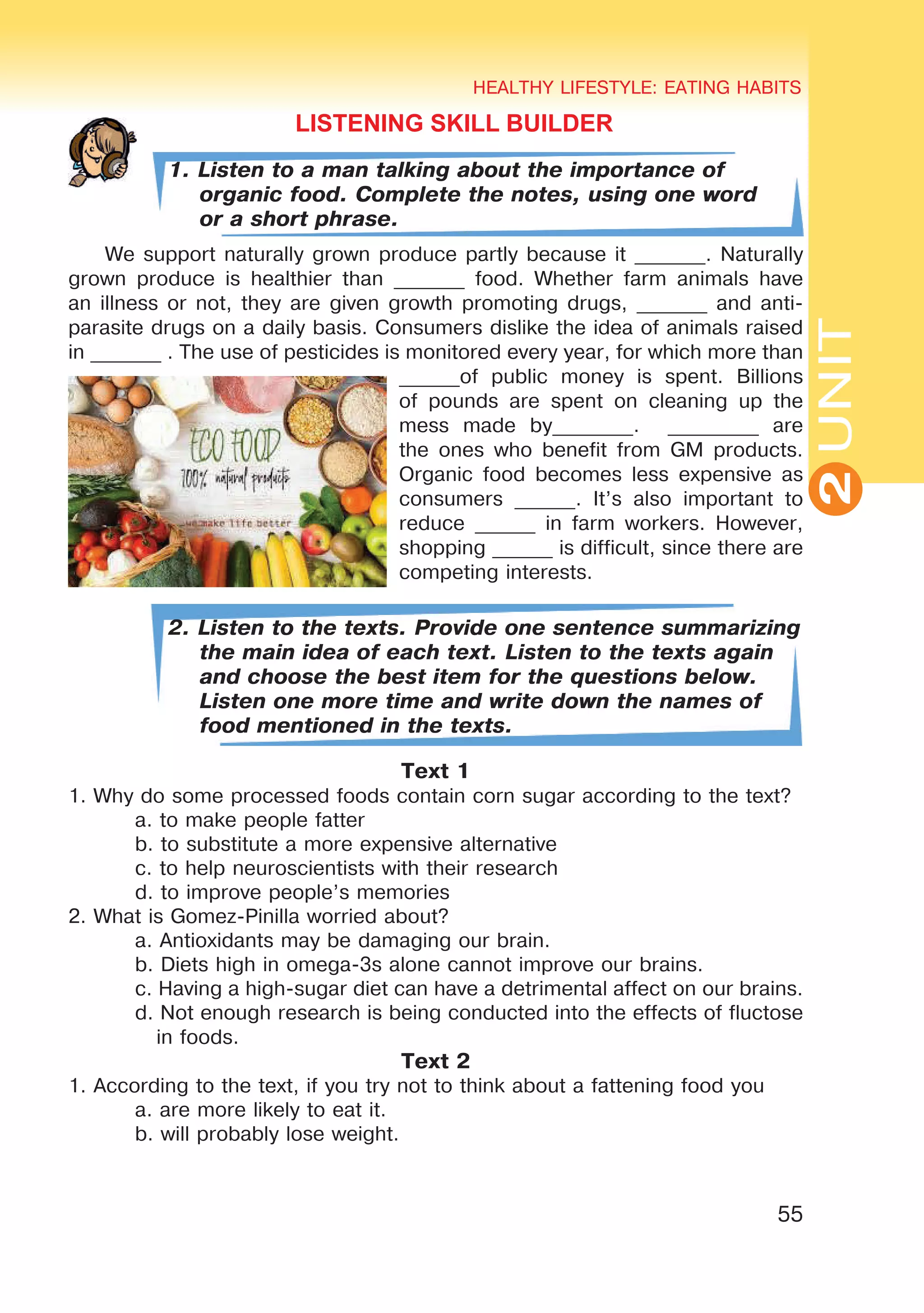55
UNIT
HEALTHY LIFESTYLE: EATING HABITS
2
LISTENING SKILL BUILDER
1. Listen to a man talking about the importance of
organic food. Complete the notes, using one word
or a short phrase.
We support naturally grown produce partly because it _______. Naturally
grown produce is healthier than _______ food. Whether farm animals have
an illness or not, they are given growth promoting drugs, _______ and anti-
parasite drugs on a daily basis. Consumers dislike the idea of animals raised
in _______ . The use of pesticides is monitored every year, for which more than
______of public money is spent. Billions
of pounds are spent on cleaning up the
mess made by________. _________ are
the ones who benefit from GM products.
Organic food becomes less expensive as
consumers ______. It’s also important to
reduce ______ in farm workers. However,
shopping ______ is difficult, since there are
competing interests.
2. Listen to the texts. Provide one sentence summarizing
the main idea of each text. Listen to the texts again
and choose the best item for the questions below.
Listen one more time and write down the names of
food mentioned in the texts.
Text 1
1. Why do some processed foods contain corn sugar according to the text?
	 a. to make people fatter
	 b. to substitute a more expensive alternative
	 c. to help neuroscientists with their research
	 d. to improve people’s memories
2. What is Gomez-Pinilla worried about?
	 a. Antioxidants may be damaging our brain.
	 b. Diets high in omega-3s alone cannot improve our brains.
	 c. Having a high-sugar diet can have a detrimental affect on our brains.
	 d. Not enough research is being conducted into the effects of fluctose
	 in foods.
Text 2
1. According to the text, if you try not to think about a fattening food you
	 a. are more likely to eat it.
	 b. will probably lose weight.
 