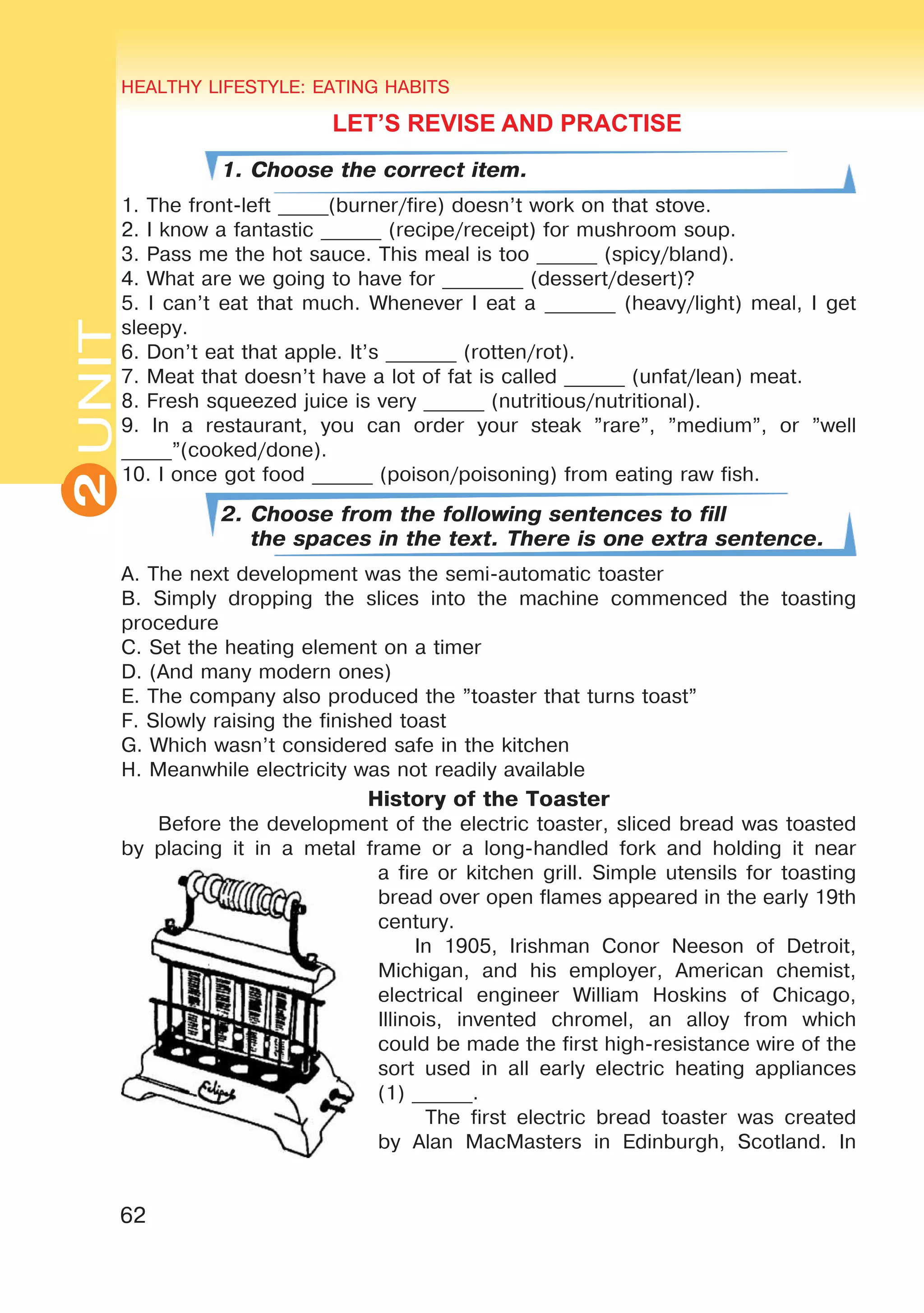 62
UNITHEALTHY LIFESTYLE: EATING HABITS
2
LET’S REVISE AND PRACTISE
1. Choose the correct item.
1. The front-left _____(burner/fire) doesn’t work on that stove.
2. I know a fantastic ______ (recipe/receipt) for mushroom soup.
3. Pass me the hot sauce. This meal is too ______ (spicy/bland).
4. What are we going to have for ________ (dessert/desert)?
5. I can’t eat that much. Whenever I eat a _______ (heavy/light) meal, I get
sleepy.
6. Don’t eat that apple. It’s _______ (rotten/rot).
7. Meat that doesn’t have a lot of fat is called ______ (unfat/lean) meat.
8. Fresh squeezed juice is very ______ (nutritious/nutritional).
9. In a restaurant, you can order your steak ”rare”, ”medium”, or ”well
_____”(cooked/done).
10. I once got food ______ (poison/poisoning) from eating raw fish.
2. Choose from the following sentences to fill
the spaces in the text. There is one extra sentence.
A. The next development was the semi-automatic toaster
B. Simply dropping the slices into the machine commenced the toasting
procedure
C. Set the heating element on a timer
D. (And many modern ones)
E. The company also produced the ”toaster that turns toast”
F. Slowly raising the finished toast
G. Which wasn’t considered safe in the kitchen
H. Meanwhile electricity was not readily available
History of the Toaster
Before the development of the electric toaster, sliced bread was toasted
by placing it in a metal frame or a long-handled fork and holding it near
a fire or kitchen grill. Simple utensils for toasting
bread over open flames appeared in the early 19th
century.
In 1905, Irishman Conor Neeson of Detroit,
Michigan, and his employer, American chemist,
electrical engineer William Hoskins of Chicago,
Illinois, invented chromel, an alloy from which
could be made the first high-resistance wire of the
sort used in all early electric heating appliances
(1) ______.
The first electric bread toaster was created
by Alan MacMasters in Edinburgh, Scotland. In
 