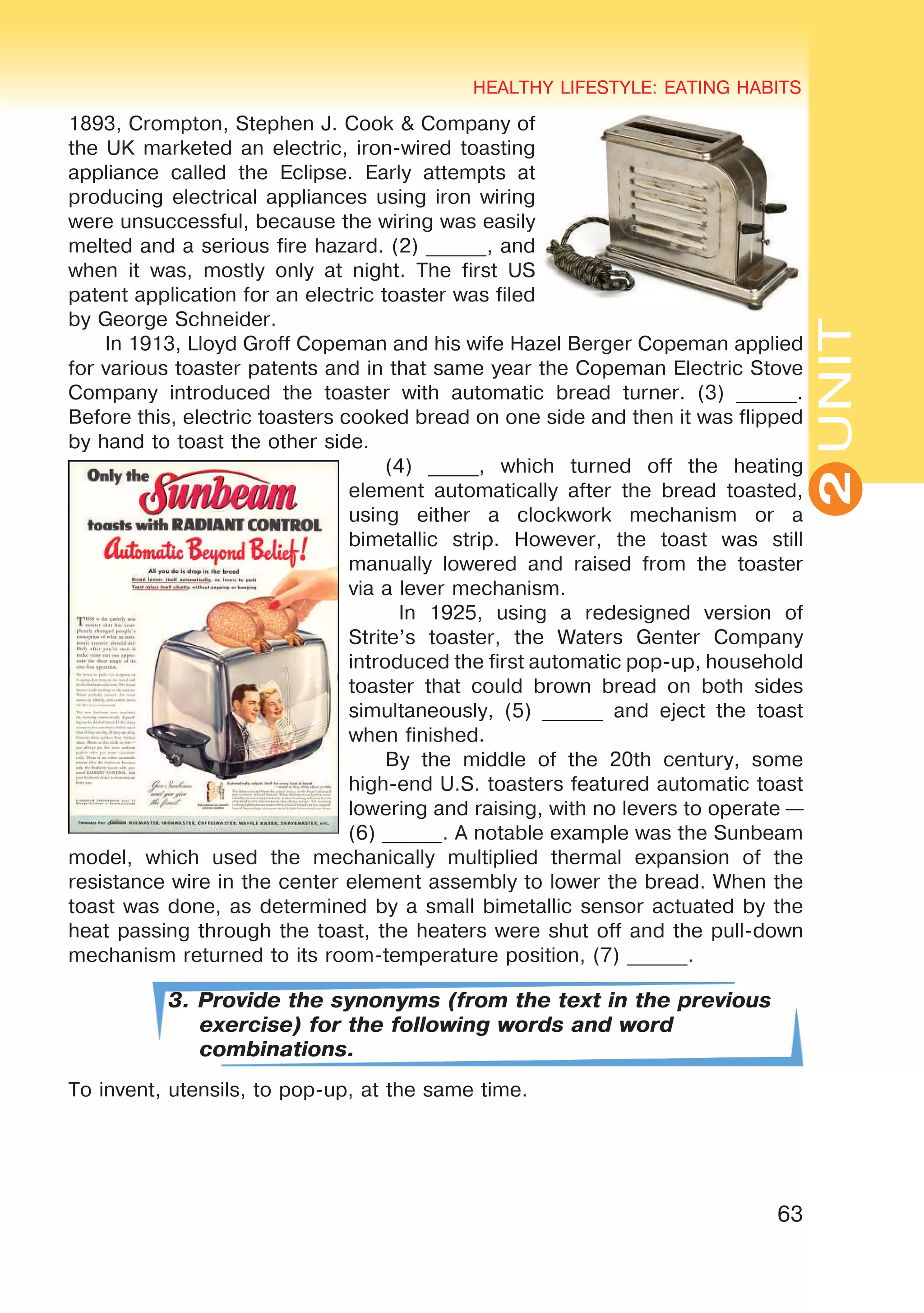 63
UNIT
HEALTHY LIFESTYLE: EATING HABITS
2
1893, Crompton, Stephen J. Cook & Company of
the UK marketed an electric, iron-wired toasting
appliance called the Eclipse. Early attempts at
producing electrical appliances using iron wiring
were unsuccessful, because the wiring was easily
melted and a serious fire hazard. (2) ______, and
when it was, mostly only at night. The first US
patent application for an electric toaster was filed
by George Schneider.
In 1913, Lloyd Groff Copeman and his wife Hazel Berger Copeman applied
for various toaster patents and in that same year the Copeman Electric Stove
Company introduced the toaster with automatic bread turner. (3) ______.
Before this, electric toasters cooked bread on one side and then it was flipped
by hand to toast the other side.
(4) _____, which turned off the heating
element automatically after the bread toasted,
using either a clockwork mechanism or a
bimetallic strip. However, the toast was still
manually lowered and raised from the toaster
via a lever mechanism.
In 1925, using a redesigned version of
Strite’s toaster, the Waters Genter Company
introduced the first automatic pop-up, household
toaster that could brown bread on both sides
simultaneously, (5) ______ and eject the toast
when finished.
By the middle of the 20th century, some
high-end U.S. toasters featured automatic toast
lowering and raising, with no levers to operate —
(6) ______. A notable example was the Sunbeam
model, which used the mechanically multiplied thermal expansion of the
resistance wire in the center element assembly to lower the bread. When the
toast was done, as determined by a small bimetallic sensor actuated by the
heat passing through the toast, the heaters were shut off and the pull-down
mechanism returned to its room-temperature position, (7) ______.
3. Provide the synonyms (from the text in the previous
exercise) for the following words and word
combinations.
To invent, utensils, to pop-up, at the same time.
 