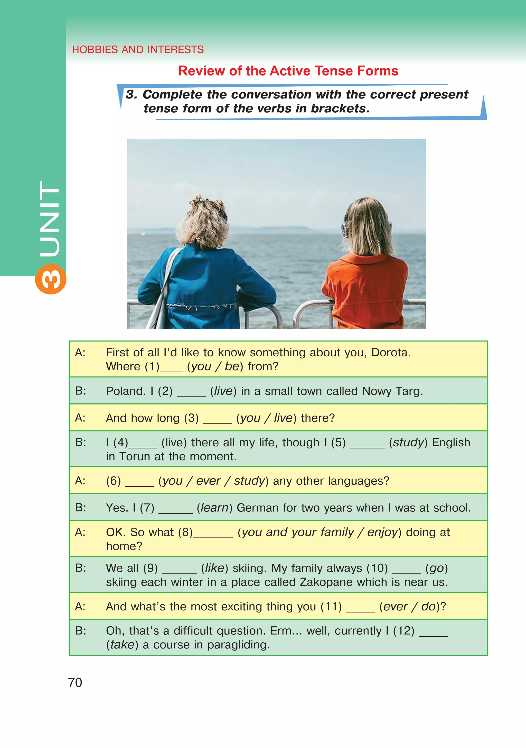 THE HOBBIES AND INTERESTS
3
70
UNIT HOBBIES AND INTERESTS
3
Review of the Active Tense Forms
3. Complete the conversation with the correct present
tense form of the verbs in brackets.
A: First of all I’d like to know something about you, Dorota.
Where (1)____ (you / be) from?
B: Poland. I (2) _____ (live) in a small town called Nowy Targ.
A: And how long (3) _____ (you / live) there?
B: I (4)_____ (live) there all my life, though I (5) ______ (study) English
in Torun at the moment.
A: (6) _____ (you / ever / study) any other languages?
B: Yes. I (7) ______ (learn) German for two years when I was at school.
A: OK. So what (8)_______ (you and your family / enjoy) doing at
home?
B: We all (9) ______ (like) skiing. My family always (10) _____ (go)
skiing each winter in a place called Zakopane which is near us.
A: And what’s the most exciting thing you (11) _____ (ever / do)?
B: Oh, that’s a difficult question. Erm… well, currently I (12) _____
(take) a course in paragliding.
 