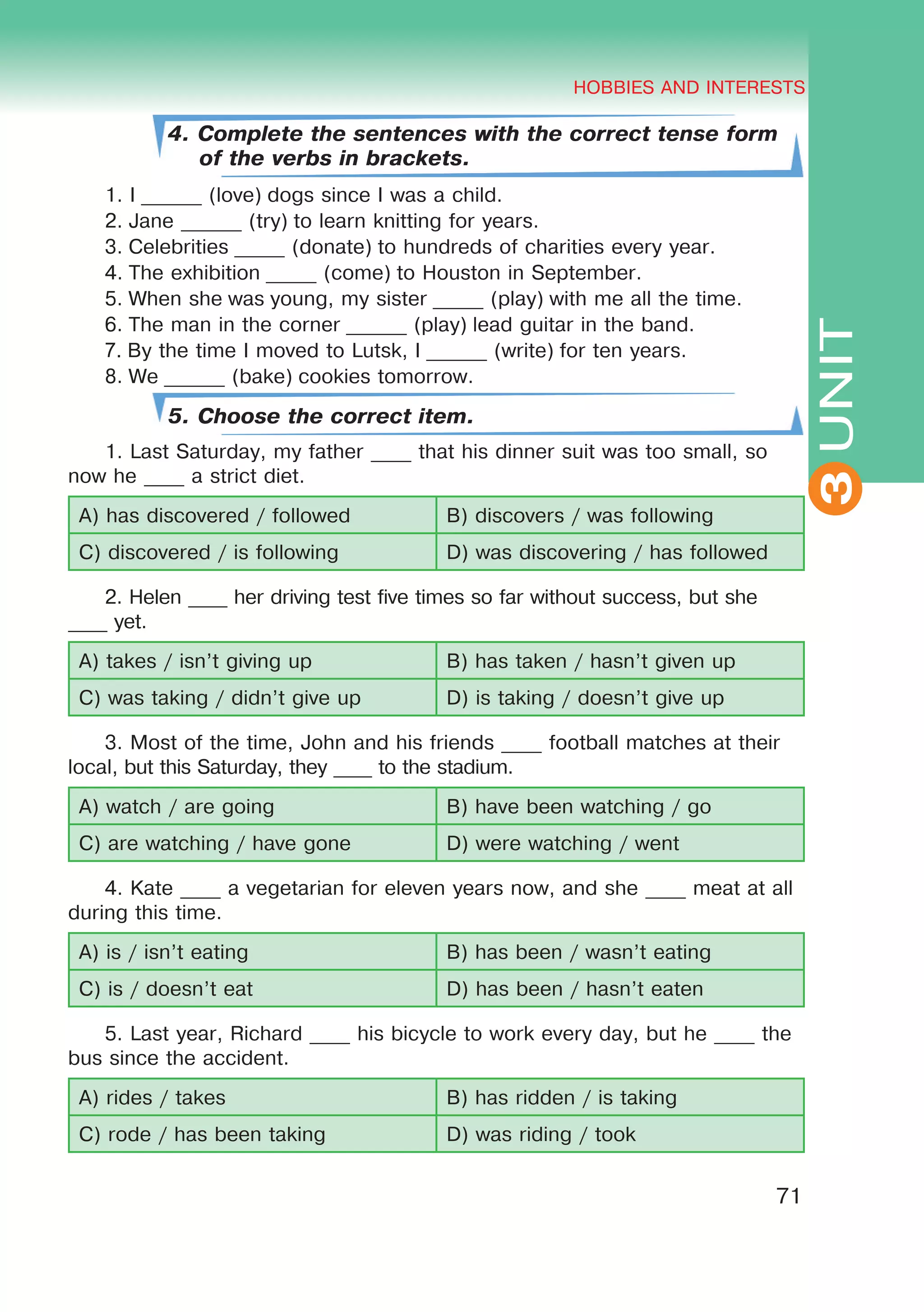 THE HOBBIES AND INTERESTS
3
71
UNIT
HOBBIES AND INTERESTS
3
4. Complete the sentences with the correct tense form
of the verbs in brackets.
1. I ______ (love) dogs since I was a child.
2. Jane ______ (try) to learn knitting for years.
3. Celebrities _____ (donate) to hundreds of charities every year.
4. The exhibition _____ (come) to Houston in September.
5. When she was young, my sister _____ (play) with me all the time.
6. The man in the corner ______ (play) lead guitar in the band. 
7. By the time I moved to Lutsk, I ______ (write) for ten years.
8. We ______ (bake) cookies tomorrow.
5. Choose the correct item.
1. Last Saturday, my father ____ that his dinner suit was too small, so
now he ____ a strict diet.
A) has discovered / followed B) discovers / was following
C) discovered / is following D) was discovering / has followed
2. Helen ____ her driving test five times so far without success, but she
____ yet.
A) takes / isn’t giving up B) has taken / hasn’t given up
C) was taking / didn’t give up D) is taking / doesn’t give up
3. Most of the time, John and his friends ____ football matches at their
local, but this Saturday, they ____ to the stadium.
A) watch / are going B) have been watching / go
C) are watching / have gone D) were watching / went
4. Kate ____ a vegetarian for eleven years now, and she ____ meat at all
during this time.
A) is / isn’t eating B) has been / wasn’t eating
C) is / doesn’t eat D) has been / hasn’t eaten
5. Last year, Richard ____ his bicycle to work every day, but he ____ the
bus since the accident.
A) rides / takes B) has ridden / is taking
C) rode / has been taking D) was riding / took
 
