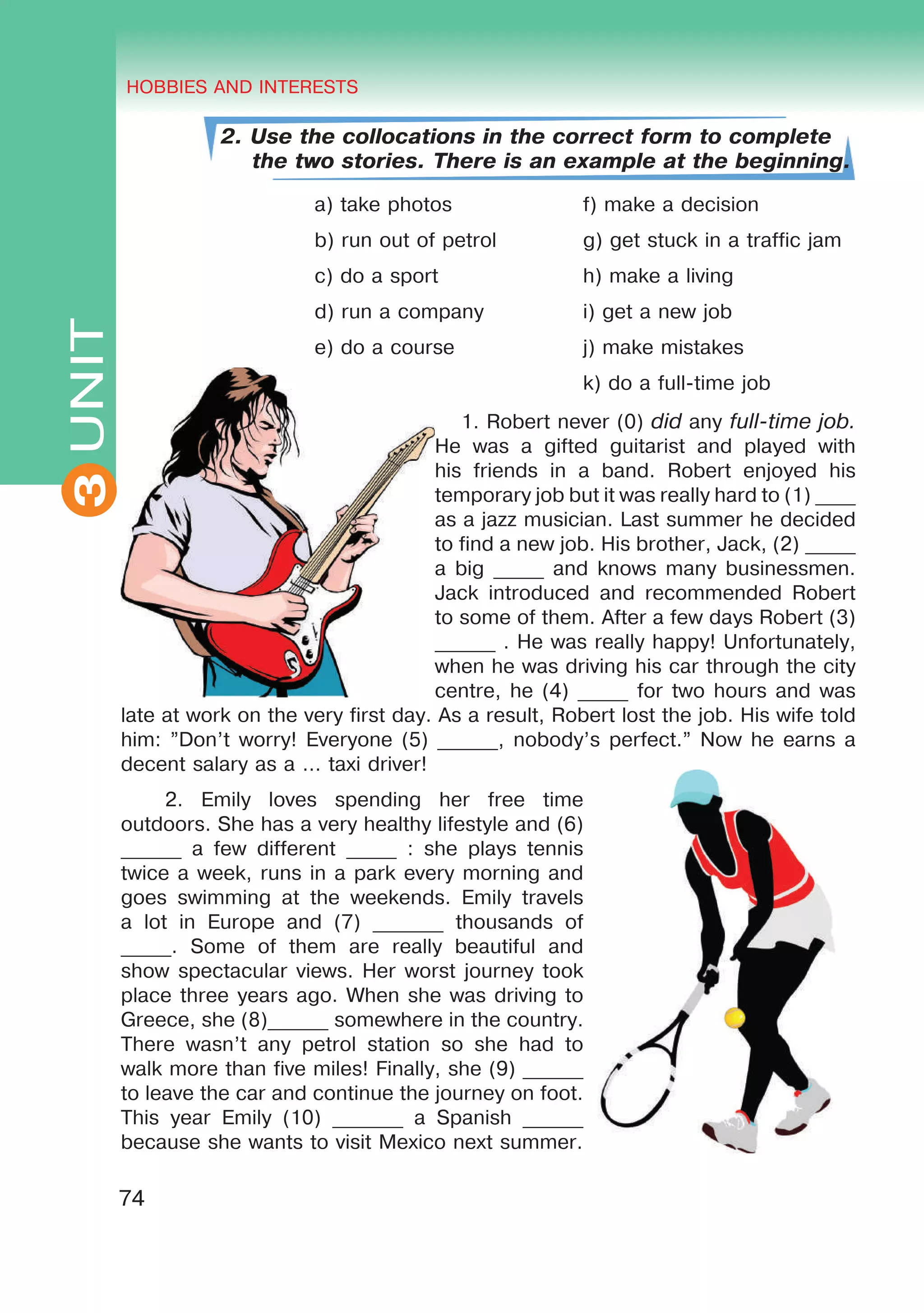 THE HOBBIES AND INTERESTS
3
74
UNIT HOBBIES AND INTERESTS
3
2. Use the collocations in the correct form to complete
the two stories. There is an example at the beginning.
a) take photos f) make a decision
b) run out of petrol g) get stuck in a traffic jam
c) do a sport h) make a living
d) run a company i) get a new job
e) do a course j) make mistakes
k) do a full-time job
1. Robert never (0) did any full-time job.
He was a gifted guitarist and played with
his friends in a band. Robert enjoyed his
temporary job but it was really hard to (1) ____
as a jazz musician. Last summer he decided
to find a new job. His brother, Jack, (2) _____
a big _____ and knows many businessmen.
Jack introduced and recommended Robert
to some of them. After a few days Robert (3)
______ . He was really happy! Unfortunately,
when he was driving his car through the city
centre, he (4) _____ for two hours and was
late at work on the very first day. As a result, Robert lost the job. His wife told
him: ”Don’t worry! Everyone (5) ______, nobody’s perfect.” Now he earns a
decent salary as a … taxi driver!
2. Emily loves spending her free time
outdoors. She has a very healthy lifestyle and (6)
______ a few different _____ : she plays tennis
twice a week, runs in a park every morning and
goes swimming at the weekends. Emily travels
a lot in Europe and (7) _______ thousands of
_____. Some of them are really beautiful and
show spectacular views. Her worst journey took
place three years ago. When she was driving to
Greece, she (8)______ somewhere in the country.
There wasn’t any petrol station so she had to
walk more than five miles! Finally, she (9) ______
to leave the car and continue the journey on foot.
This year Emily (10) _______ a Spanish ______
because she wants to visit Mexico next summer.
 