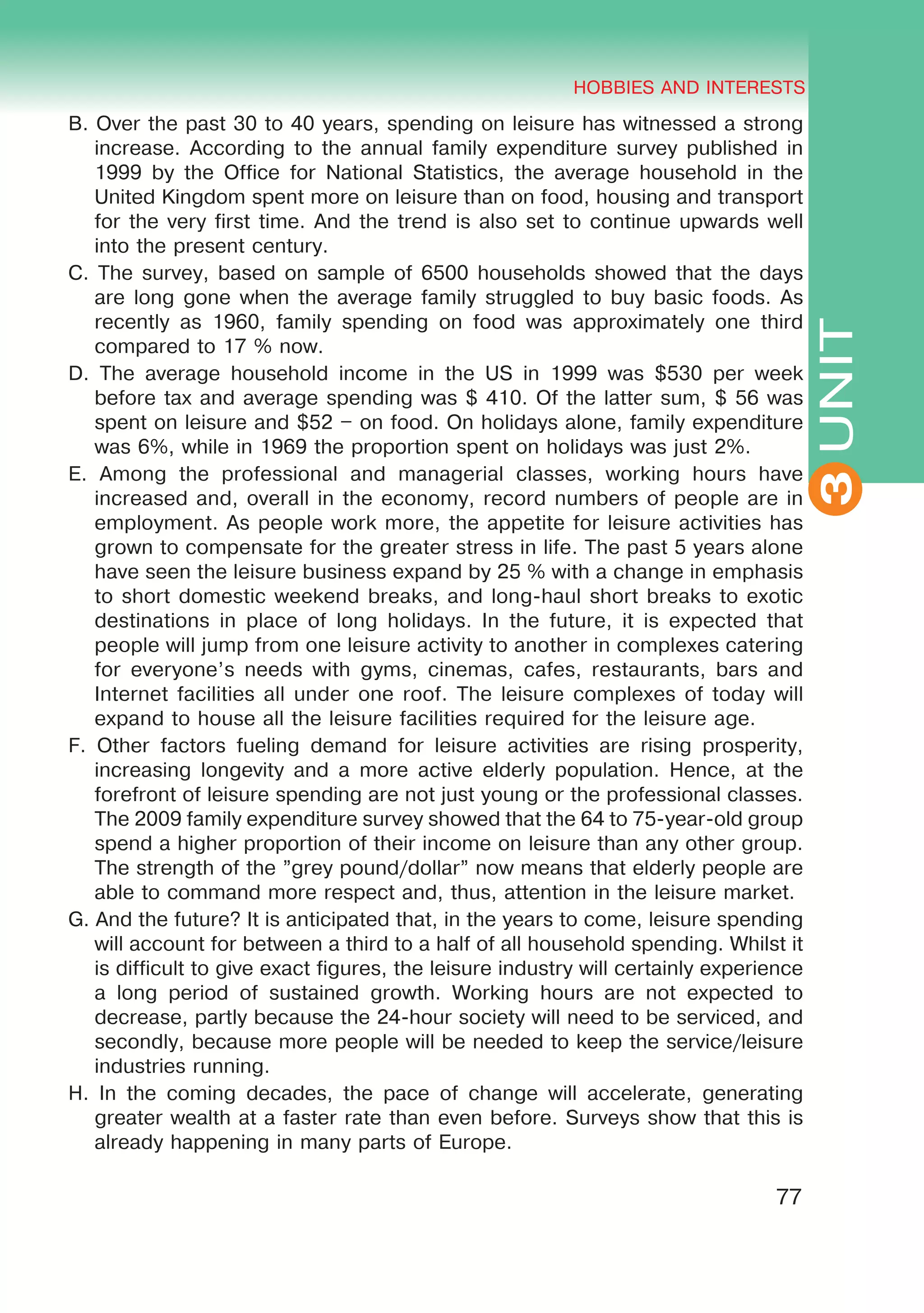 THE HOBBIES AND INTERESTS
3
77
UNIT
HOBBIES AND INTERESTS
3
B. Over the past 30 to 40 years, spending on leisure has witnessed a strong
increase. According to the annual family expenditure survey published in
1999 by the Office for National Statistics, the average household in the
United Kingdom spent more on leisure than on food, housing and transport
for the very first time. And the trend is also set to continue upwards well
into the present century.
C. The survey, based on sample of 6500 households showed that the days
are long gone when the average family struggled to buy basic foods. As
recently as 1960, family spending on food was approximately one third
compared to 17 % now.
D. The average household income in the US in 1999 was $530 per week
before tax and average spending was $ 410. Of the latter sum, $ 56 was
spent on leisure and $52 – on food. On holidays alone, family expenditure
was 6%, while in 1969 the proportion spent on holidays was just 2%.
E. Among the professional and managerial classes, working hours have
increased and, overall in the economy, record numbers of people are in
employment. As people work more, the appetite for leisure activities has
grown to compensate for the greater stress in life. The past 5 years alone
have seen the leisure business expand by 25 % with a change in emphasis
to short domestic weekend breaks, and long-haul short breaks to exotic
destinations in place of long holidays. In the future, it is expected that
people will jump from one leisure activity to another in complexes catering
for everyone’s needs with gyms, cinemas, cafes, restaurants, bars and
Internet facilities all under one roof. The leisure complexes of today will
expand to house all the leisure facilities required for the leisure age.
F. Other factors fueling demand for leisure activities are rising prosperity,
increasing longevity and a more active elderly population. Hence, at the
forefront of leisure spending are not just young or the professional classes.
The 2009 family expenditure survey showed that the 64 to 75-year-old group
spend a higher proportion of their income on leisure than any other group.
The strength of the ”grey pound/dollar” now means that elderly people are
able to command more respect and, thus, attention in the leisure market.
G. And the future? It is anticipated that, in the years to come, leisure spending
will account for between a third to a half of all household spending. Whilst it
is difficult to give exact figures, the leisure industry will certainly experience
a long period of sustained growth. Working hours are not expected to
decrease, partly because the 24-hour society will need to be serviced, and
secondly, because more people will be needed to keep the service/leisure
industries running.
H. In the coming decades, the pace of change will accelerate, generating
greater wealth at a faster rate than even before. Surveys show that this is
already happening in many parts of Europe.
 