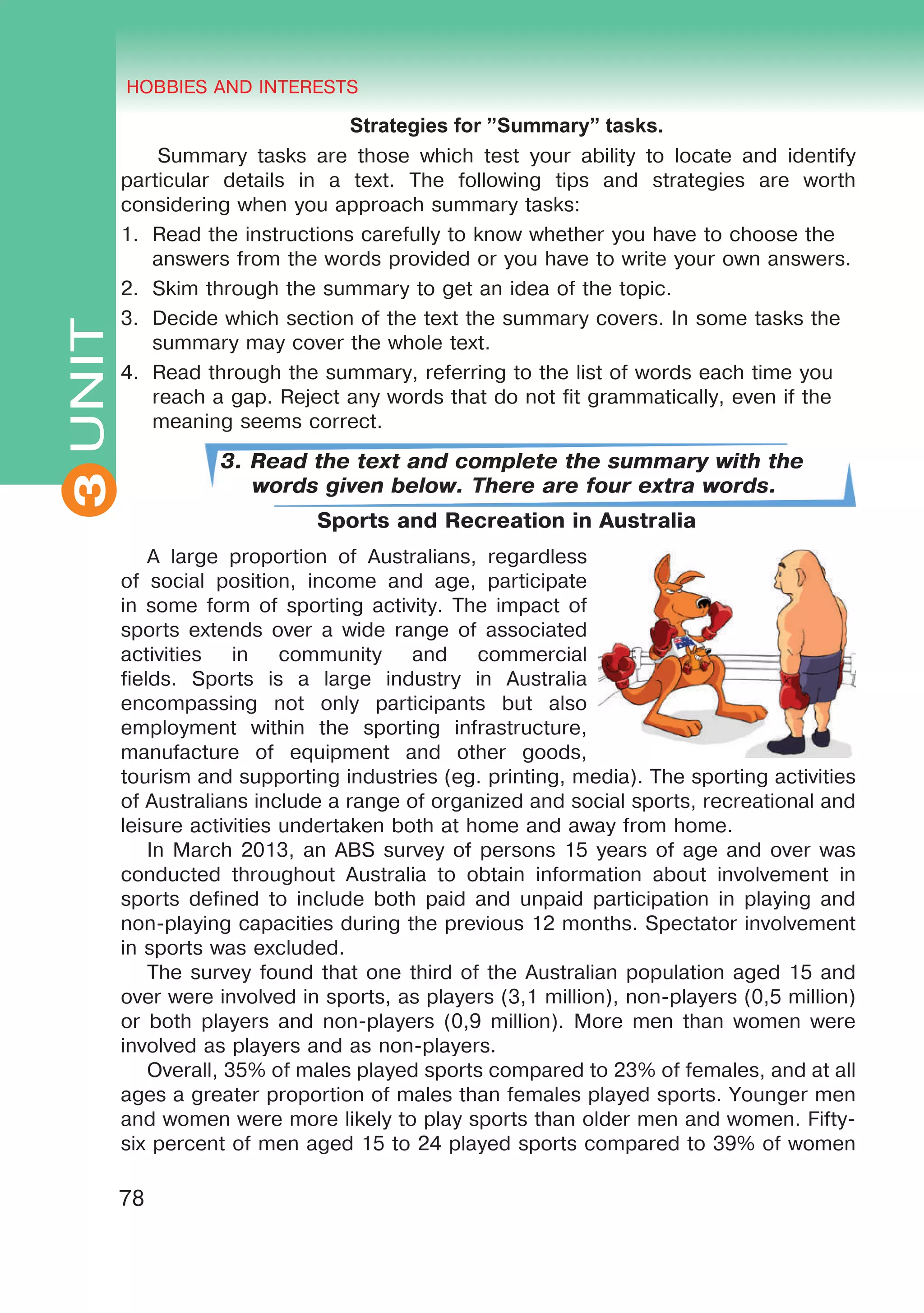 THE HOBBIES AND INTERESTS
3
78
UNIT HOBBIES AND INTERESTS
3
Strategies for ”Summary” tasks.
Summary tasks are those which test your ability to locate and identify
particular details in a text. The following tips and strategies are worth
considering when you approach summary tasks:
1.	 Read the instructions carefully to know whether you have to choose the
answers from the words provided or you have to write your own answers.
2.	 Skim through the summary to get an idea of the topic.
3.	 Decide which section of the text the summary covers. In some tasks the
summary may cover the whole text.
4.	 Read through the summary, referring to the list of words each time you
reach a gap. Reject any words that do not fit grammatically, even if the
meaning seems correct.
3. Read the text and complete the summary with the
words given below. There are four extra words.
Sports and Recreation in Australia
A large proportion of Australians, regardless
of social position, income and age, participate
in some form of sporting activity. The impact of
sports extends over a wide range of associated
activities in community and commercial
fields. Sports is a large industry in Australia
encompassing not only participants but also
employment within the sporting infrastructure,
manufacture of equipment and other goods,
tourism and supporting industries (eg. printing, media). The sporting activities
of Australians include a range of organized and social sports, recreational and
leisure activities undertaken both at home and away from home.
In March 2013, an ABS survey of persons 15 years of age and over was
conducted throughout Australia to obtain information about involvement in
sports defined to include both paid and unpaid participation in playing and
non-playing capacities during the previous 12 months. Spectator involvement
in sports was excluded.
The survey found that one third of the Australian population aged 15 and
over were involved in sports, as players (3,1 million), non-players (0,5 million)
or both players and non-players (0,9 million). More men than women were
involved as players and as non-players.
Overall, 35% of males played sports compared to 23% of females, and at all
ages a greater proportion of males than females played sports. Younger men
and women were more likely to play sports than older men and women. Fifty-
six percent of men aged 15 to 24 played sports compared to 39% of women
 