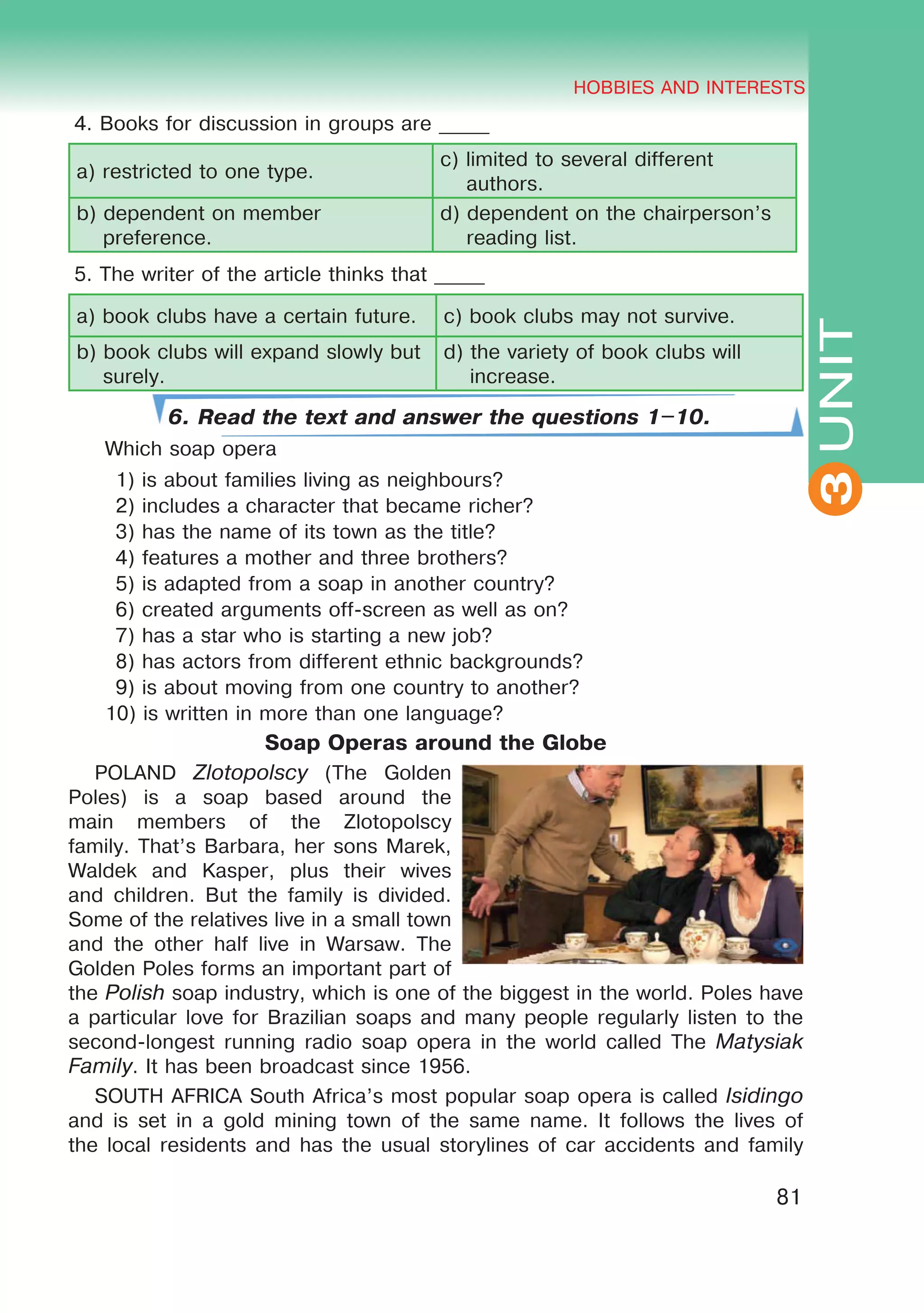 THE HOBBIES AND INTERESTS
3
81
UNIT
HOBBIES AND INTERESTS
3
4. Books for discussion in groups are _____
a) restricted to one type.
c) limited to several different
authors.
b) dependent on member
preference.
d) dependent on the chairperson’s
reading list.
5. The writer of the article thinks that _____
a) book clubs have a certain future. c) book clubs may not survive.
b) book clubs will expand slowly but
surely.
d) the variety of book clubs will
increase.
6. Read the text and answer the questions 1–10.
Which soap opera
1) is about families living as neighbours?
2) includes a character that became richer?
3) has the name of its town as the title?
4) features a mother and three brothers?
5) is adapted from a soap in another country?
6) created arguments off-screen as well as on?
7) has a star who is starting a new job?
8) has actors from different ethnic backgrounds?
9) is about moving from one country to another?
10) is written in more than one language?
Soap Operas around the Globe
POLAND Zlotopolscy (The Golden
Poles) is a soap based around the
main members of the Zlotopolscy
family. That’s Barbara, her sons Marek,
Waldek and Kasper, plus their wives
and children. But the family is divided.
Some of the relatives live in a small town
and the other half live in Warsaw. The
Golden Poles forms an important part of
the Polish soap industry, which is one of the biggest in the world. Poles have
a particular love for Brazilian soaps and many people regularly listen to the
second-longest running radio soap opera in the world called The Matysiak
Family. It has been broadcast since 1956.
SOUTH AFRICA South Africa’s most popular soap opera is called Isidingo
and is set in a gold mining town of the same name. It follows the lives of
the local residents and has the usual storylines of car accidents and family
 