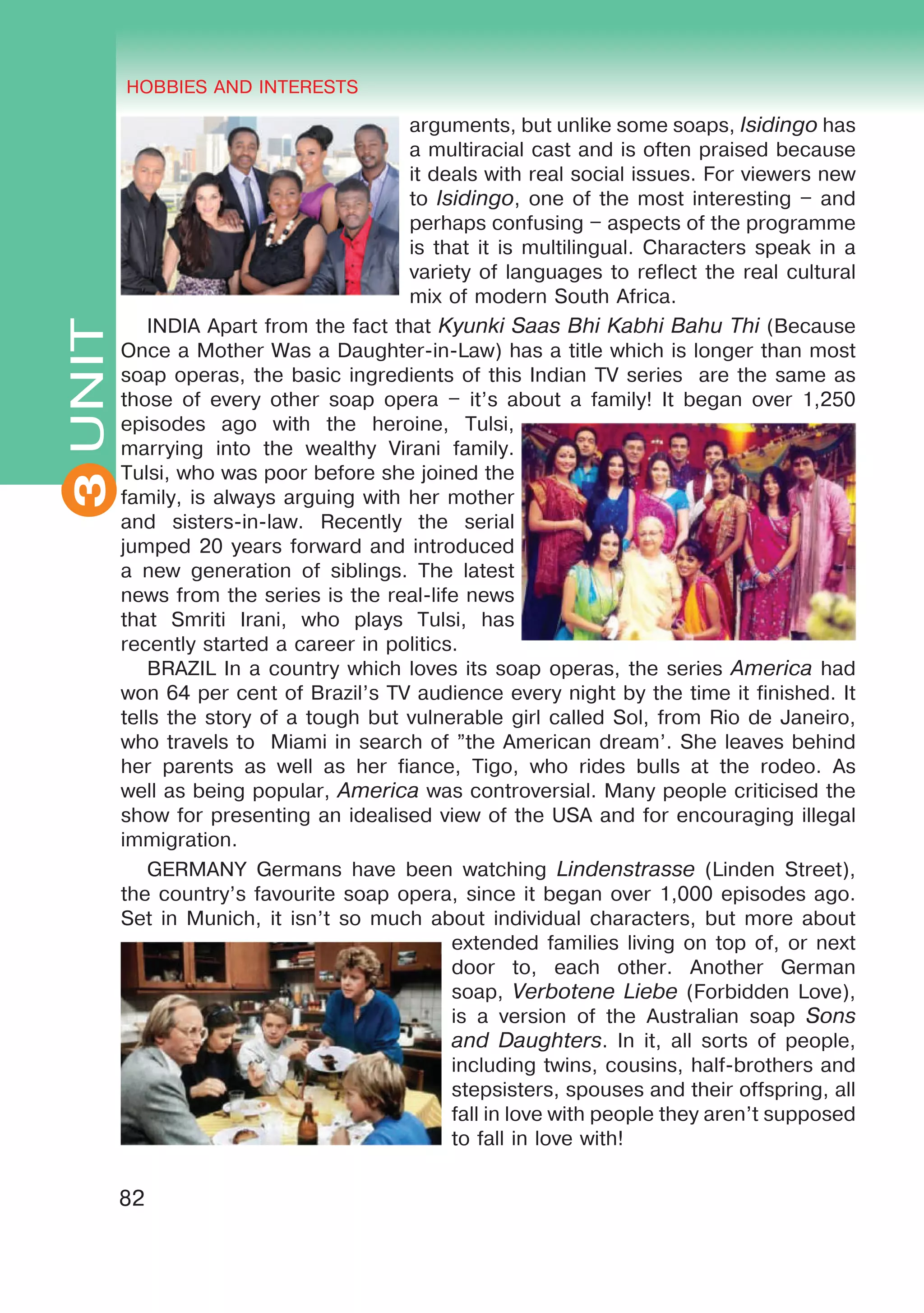 THE HOBBIES AND INTERESTS
3
82
UNIT HOBBIES AND INTERESTS
3
arguments, but unlike some soaps, Isidingo has
a multiracial cast and is often praised because
it deals with real social issues. For viewers new
to Isidingo, one of the most interesting – and
perhaps confusing – aspects of the programme
is that it is multilingual. Characters speak in a
variety of languages to reflect the real cultural
mix of modern South Africa.
INDIA Apart from the fact that Kyunki Saas Bhi Kabhi Bahu Thi (Because
Once a Mother Was a Daughter-in-Law) has a title which is longer than most
soap operas, the basic ingredients of this Indian TV series are the same as
those of every other soap opera – it’s about a family! It began over 1,250
episodes ago with the heroine, Tulsi,
marrying into the wealthy Virani family.
Tulsi, who was poor before she joined the
family, is always arguing with her mother
and sisters-in-law. Recently the serial
jumped 20 years forward and introduced
a new generation of siblings. The latest
news from the series is the real-life news
that Smriti Irani, who plays Tulsi, has
recently started a career in politics.
BRAZIL In a country which loves its soap operas, the series America had
won 64 per cent of Brazil’s TV audience every night by the time it finished. It
tells the story of a tough but vulnerable girl called Sol, from Rio de Janeiro,
who travels to Miami in search of ”the American dream’. She leaves behind
her parents as well as her fiance, Tigo, who rides bulls at the rodeo. As
well as being popular, America was controversial. Many people criticised the
show for presenting an idealised view of the USA and for encouraging illegal
immigration.
GERMANY Germans have been watching Lindenstrasse (Linden Street),
the country’s favourite soap opera, since it began over 1,000 episodes ago.
Set in Munich, it isn’t so much about individual characters, but more about
extended families living on top of, or next
door to, each other. Another German
soap, Verbotene Liebe (Forbidden Love),
is a version of the Australian soap Sons
and Daughters. In it, all sorts of people,
including twins, cousins, half-brothers and
stepsisters, spouses and their offspring, all
fall in love with people they aren’t supposed
to fall in love with!
 