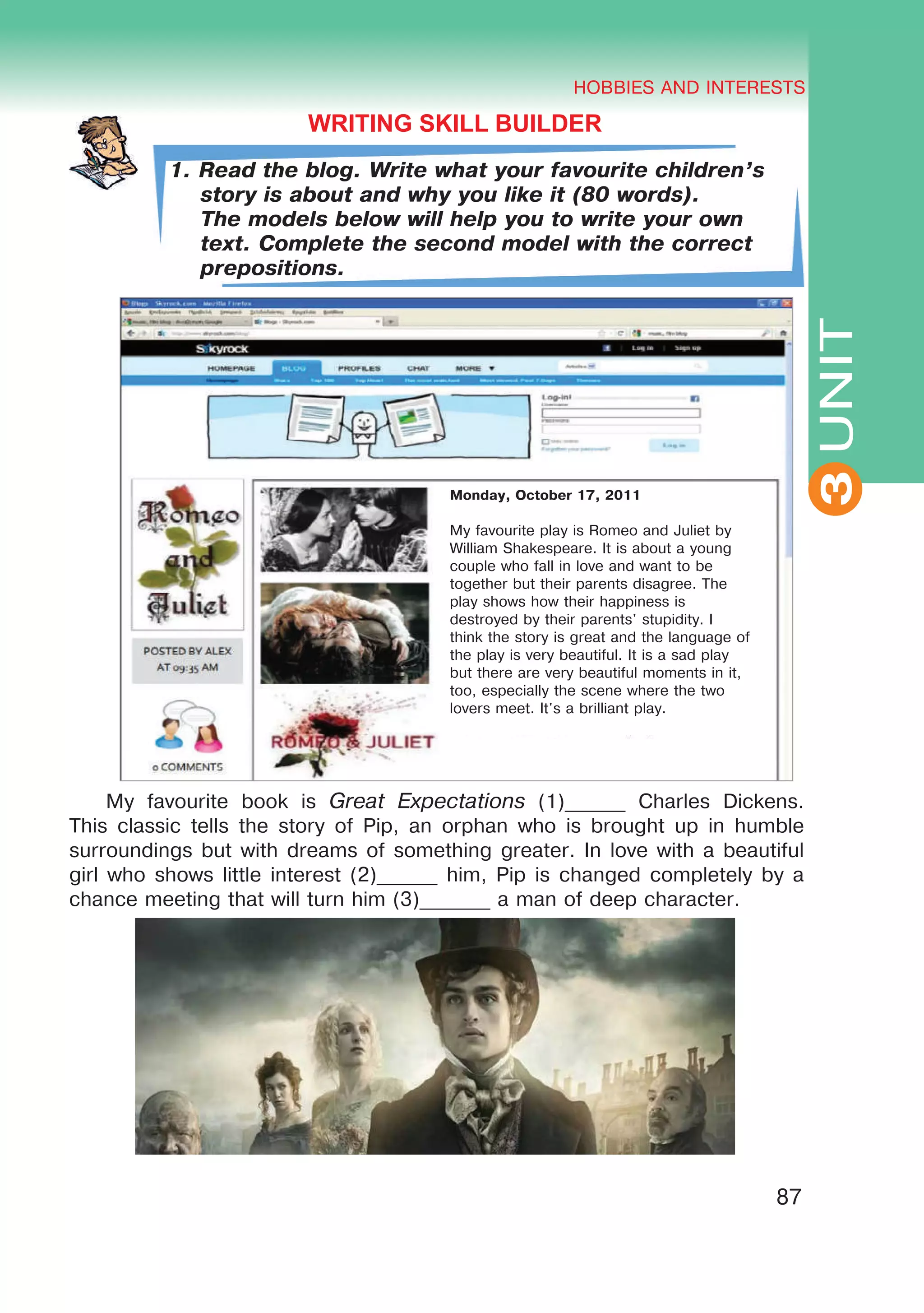 THE HOBBIES AND INTERESTS
3
87
UNIT
HOBBIES AND INTERESTS
3
WRITING SKILL BUILDER
1. Read the blog. Write what your favourite children’s
story is about and why you like it (80 words).
The models below will help you to write your own
text. Complete the second model with the correct
prepositions.
My favourite book is Great Expectations (1)______ Charles Dickens.
This classic tells the story of Pip, an orphan who is brought up in humble
surroundings but with dreams of something greater. In love with a beautiful
girl who shows little interest (2)______ him, Pip is changed completely by a
chance meeting that will turn him (3)_______ a man of deep character.
Monday, October 17, 2011
My favourite play is Romeo and Juliet by
William Shakespeare. It is about a young
couple who fall in love and want to be
together but their parents disagree. The
play shows how their happiness is
destroyed by their parents' stupidity. I
think the story is great and the language of
the play is very beautiful. It is a sad play
but there are very beautiful moments in it,
too, especially the scene where the two
lovers meet. It's a brilliant play.
 