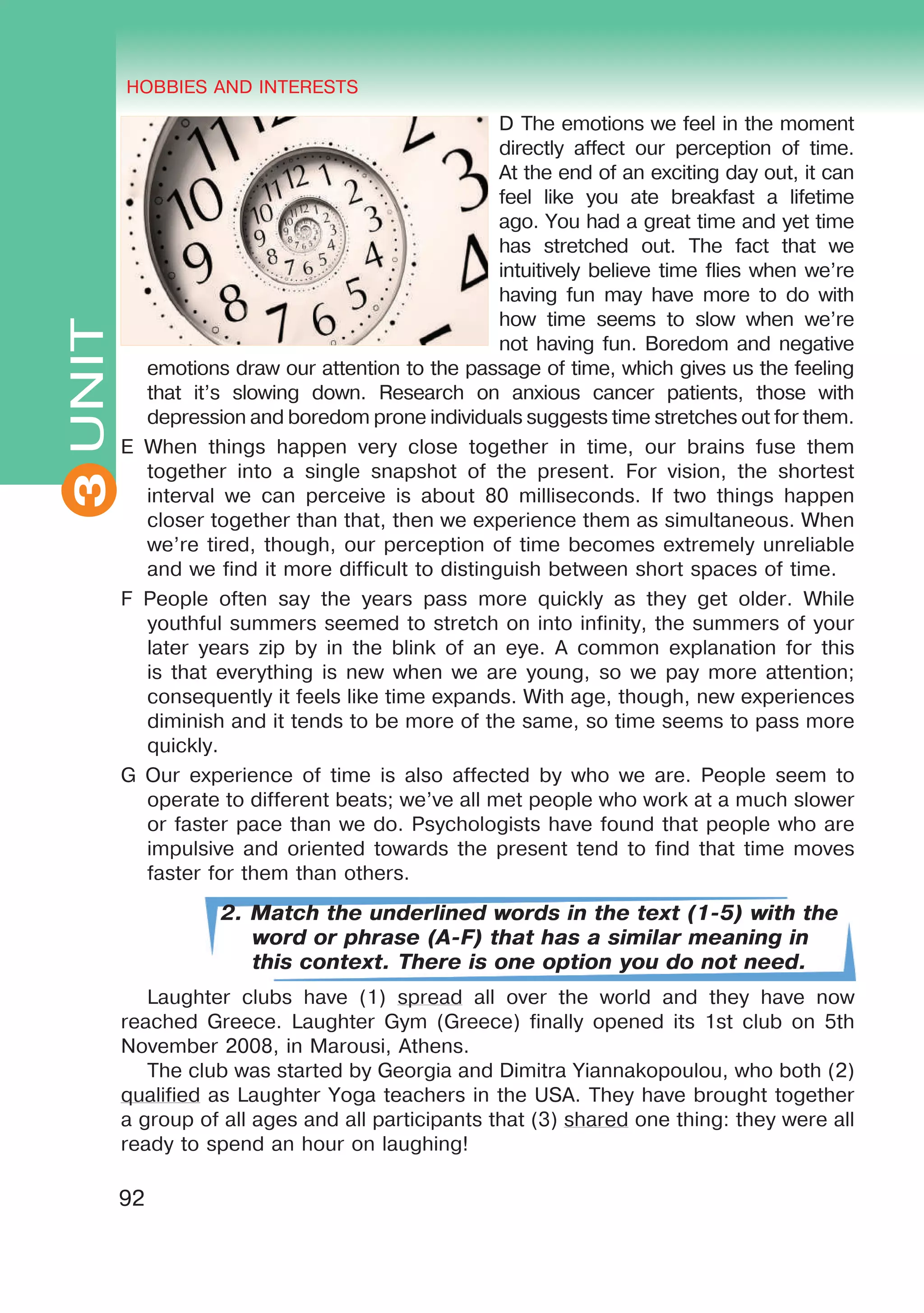 THE HOBBIES AND INTERESTS
3
92
UNIT HOBBIES AND INTERESTS
3
D The emotions we feel in the moment
directly affect our perception of time.
At the end of an exciting day out, it can
feel like you ate breakfast a lifetime
ago. You had a great time and yet time
has stretched out. The fact that we
intuitively believe time flies when we’re
having fun may have more to do with
how time seems to slow when we’re
not having fun. Boredom and negative
emotions draw our attention to the passage of time, which gives us the feeling
that it’s slowing down. Research on anxious cancer patients, those with
depression and boredom prone individuals suggests time stretches out for them.
E When things happen very close together in time, our brains fuse them
together into a single snapshot of the present. For vision, the shortest
interval we can perceive is about 80 milliseconds. If two things happen
closer together than that, then we experience them as simultaneous. When
we’re tired, though, our perception of time becomes extremely unreliable
and we find it more difficult to distinguish between short spaces of time.
F People often say the years pass more quickly as they get older. While
youthful summers seemed to stretch on into infinity, the summers of your
later years zip by in the blink of an eye. A common explanation for this
is that everything is new when we are young, so we pay more attention;
consequently it feels like time expands. With age, though, new experiences
diminish and it tends to be more of the same, so time seems to pass more
quickly.
G Our experience of time is also affected by who we are. People seem to
operate to different beats; we’ve all met people who work at a much slower
or faster pace than we do. Psychologists have found that people who are
impulsive and oriented towards the present tend to find that time moves
faster for them than others.
2. Match the underlined words in the text (1-5) with the
word or phrase (A-F) that has a similar meaning in
this context. There is one option you do not need.
Laughter clubs have (1) spread all over the world and they have now
reached Greece. Laughter Gym (Greece) finally opened its 1st club on 5th
November 2008, in Marousi, Athens.
The club was started by Georgia and Dimitra Yiannakopoulou, who both (2)
qualified as Laughter Yoga teachers in the USA. They have brought together
a group of all ages and all participants that (3) shared one thing: they were all
ready to spend an hour on laughing!
 