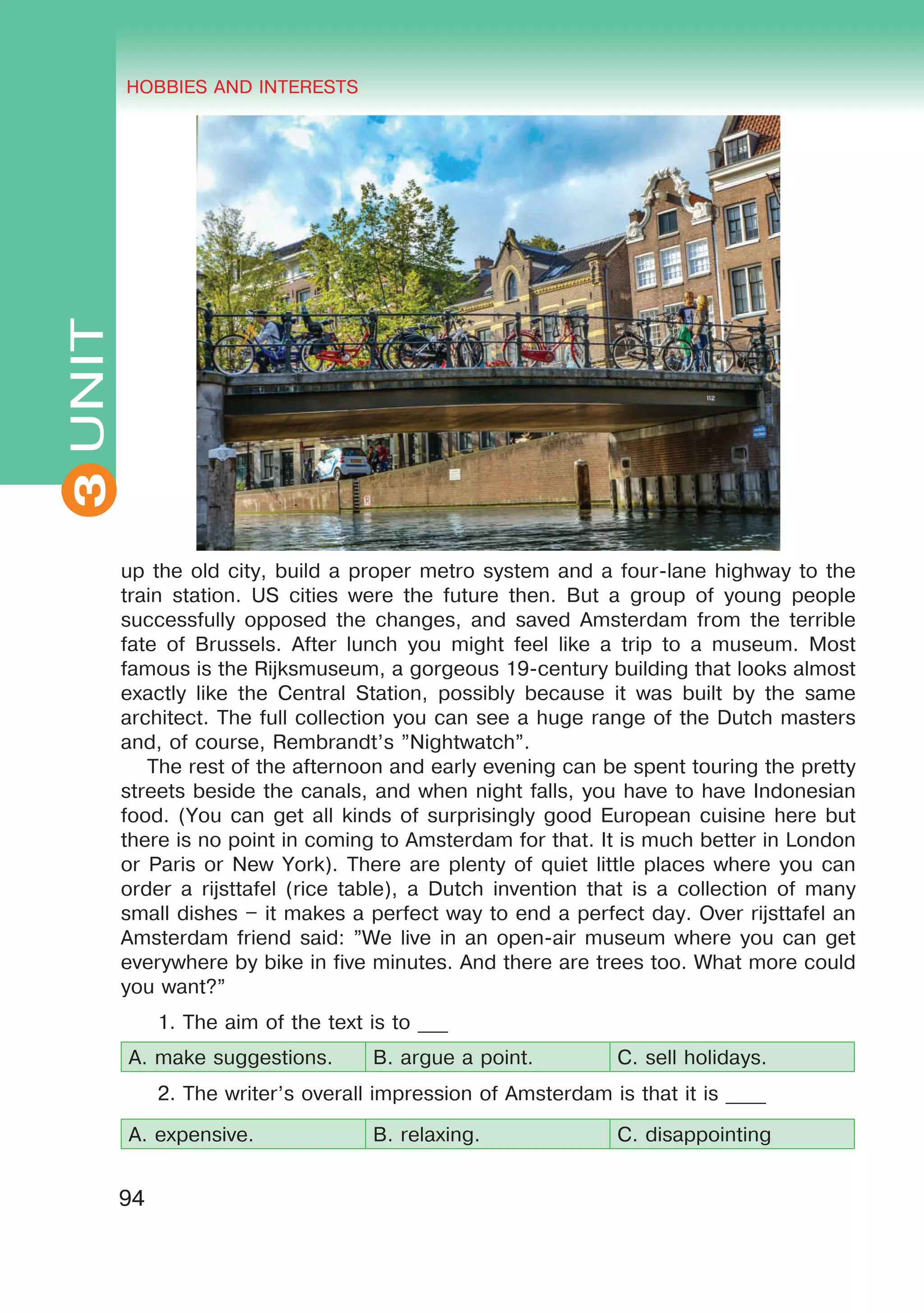THE HOBBIES AND INTERESTS
3
94
UNIT HOBBIES AND INTERESTS
3
up the old city, build a proper metro system and a four-lane highway to the
train station. US cities were the future then. But a group of young people
successfully opposed the changes, and saved Amsterdam from the terrible
fate of Brussels. After lunch you might feel like a trip to a museum. Most
famous is the Rijksmuseum, a gorgeous 19-century building that looks almost
exactly like the Central Station, possibly because it was built by the same
architect. The full collection you can see a huge range of the Dutch masters
and, of course, Rembrandt’s ”Nightwatch”.
The rest of the afternoon and early evening can be spent touring the pretty
streets beside the canals, and when night falls, you have to have Indonesian
food. (You can get all kinds of surprisingly good European cuisine here but
there is no point in coming to Amsterdam for that. It is much better in London
or Paris or New York). There are plenty of quiet little places where you can
order a rijsttafel (rice table), a Dutch invention that is a collection of many
small dishes – it makes a perfect way to end a perfect day. Over rijsttafel an
Amsterdam friend said: ”We live in an open-air museum where you can get
everywhere by bike in five minutes. And there are trees too. What more could
you want?”
1. The aim of the text is to ___
A. make suggestions. B. argue a point. C. sell holidays.
2. The writer’s overall impression of Amsterdam is that it is ____
A. expensive. B. relaxing. C. disappointing
 