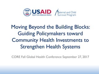 Moving Beyond the Building Blocks:
Guiding Policymakers toward
Community Health Investments to
Strengthen Health Systems
CORE Fall Global Health Conference September 27, 2017
 