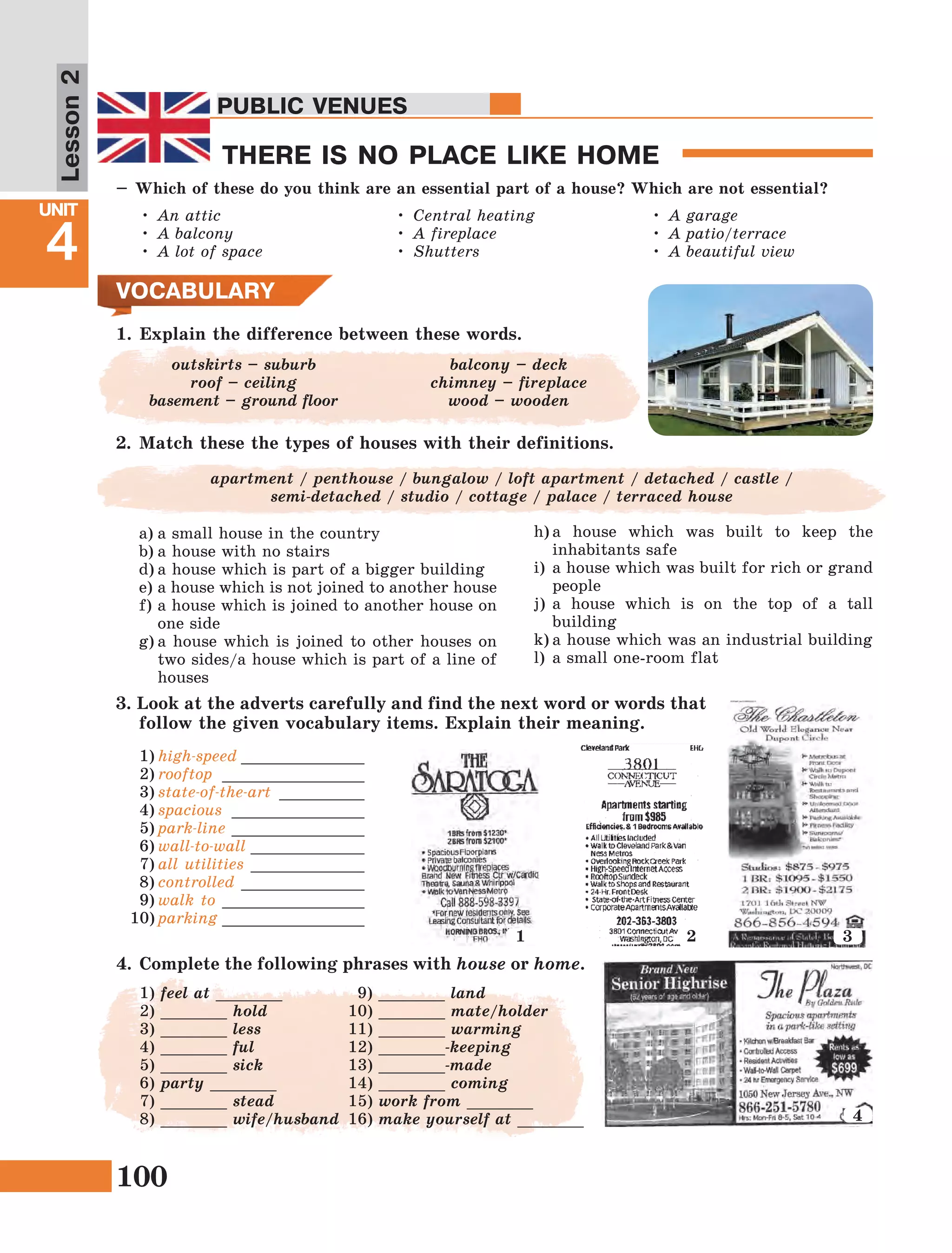 100
Lesson1
UNIT
4
PUBLIC VENUES
THERE IS NO PLACE LIKE HOME
Lesson2
PUBLIC VENUES
•	An attic
•	A balcony
•	A lot of space
•	Central heating
•	A fireplace
•	Shutters
•	A garage
•	A patio/terrace
•	A beautiful view
1.	Explain the difference between these words.
VOCABULARY
оutskirts – suburb
roof – ceiling
basement – ground floor
balcony – deck
сhimney – fireplace
wood – wooden
–	Which of these do you think are an essential part of a house? Which are not essential?
2.	Match these the types of houses with their definitions.
apartment / penthouse / bungalow / loft apartment / detached / castle /
semi-detached / studio / cottage / palace / terraced house
a)	a small house in the country
b)	a house with no stairs
d)	a house which is part of a bigger building
e)	a house which is not joined to another house
f)	a house which is joined to another house on
one side
g)	a house which is joined to other houses on
two sides/a house which is part of a line of
houses
h)	a house which was built to keep the
inhabitants safe
i)	a house which was built for rich or grand
people
j)	a house which is on the top of a tall
building
k)	a house which was an industrial building
l)	a small one-room flat
1
3. Look at the adverts carefully and find the next word or words that
follow the given vocabulary items. Explain their meaning.
1)	high-speed _____________
2)	rooftop _______________
3)	state-of-the-art _________
4)	spacious ______________
5)	park-line ______________
6)	wall-to-wall ____________
7)	all utilities ____________
8)	controlled _____________
9)	walk to _______________
10)	parking _______________
4
2 3
4.	 Complete the following phrases with house or home.
1) feel at _______
2) _______ hold
3) _______ less
4) _______ ful
5) _______ sick
6) party _______
7) _______ stead
8) _______ wife/husband
9) _______ land
10) _______ mate/holder
11) _______ warming
12) _______-keeping
13) _______-made
14) _______ coming
15) work from _______
16) make yourself at _______
 