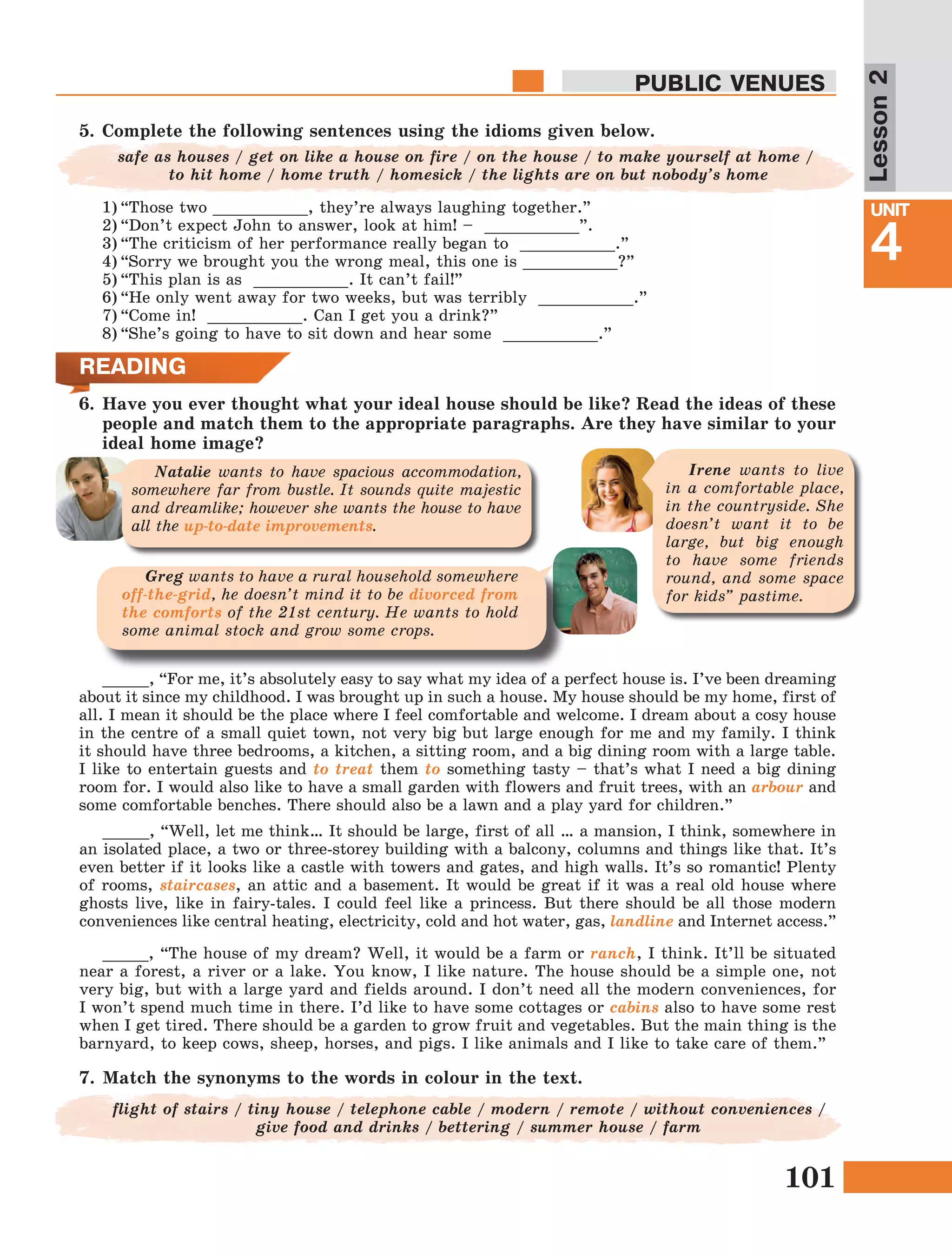 101
Lesson1
UNIT
4
PUBLIC VENUES
Lesson2
6.	Have you ever thought what your ideal house should be like? Read the ideas of these
people and match them to the appropriate paragraphs. Are they have similar to your
ideal home image?
_____, “For me, it’s absolutely easy to say what my idea of a perfect house is. I’ve been dreaming
about it since my childhood. I was brought up in such a house. My house should be my home, first of
all. I mean it should be the place where I feel comfortable and welcome. I dream about a cosy house
in the centre of a small quiet town, not very big but large enough for me and my family. I think
it should have three bedrooms, a kitchen, a sitting room, and a big dining room with a large table.
I like to entertain guests and to treat them to something tasty – that’s what I need a big dining
room for. I would also like to have a small garden with flowers and fruit trees, with an arbour and
some comfortable benches. There should also be a lawn and a play yard for children.”
Irene wants to live
in a comfortable place,
in the countryside. She
doesn’t want it to be
large, but big enough
to have some friends
round, and some space
for kids” pastime.
Greg wants to have a rural household somewhere
off-the-grid, he doesn’t mind it to be divorced from
the comforts of the 21st century. He wants to hold
some animal stock and grow some crops.
Natalie wants to have spacious accommodation,
somewhere far from bustle. It sounds quite majestic
and dreamlike; however she wants the house to have
all the up-to-date improvements.
7.	Match the synonyms to the words in colour in the text.
5.	Complete the following sentences using the idioms given below.
1)	“Those two __________, they’re always laughing together.”
2)	“Don’t expect John to answer, look at him! – __________”.
3)	“The criticism of her performance really began to __________.”
4)	“Sorry we brought you the wrong meal, this one is __________?”
5)	“This plan is as __________. It can’t fail!”
6)	“He only went away for two weeks, but was terribly __________.”
7)	“Come in! __________. Can I get you a drink?”
8)	“She’s going to have to sit down and hear some __________.”
safe as houses / get on like a house on fire / on the house / to make yourself at home /
to hit home / home truth / homesick / the lights are on but nobody’s home
READING
_____, “Well, let me think… It should be large, first of all … a mansion, I think, somewhere in
an isolated place, a two or three-storey building with a balcony, columns and things like that. It’s
even better if it looks like a castle with towers and gates, and high walls. It’s so romantic! Plenty
of rooms, staircases, an attic and a basement. It would be great if it was a real old house where
ghosts live, like in fairy-tales. I could feel like a princess. But there should be all those modern
conveniences like central heating, electricity, cold and hot water, gas, landline and Internet access.”
_____, “The house of my dream? Well, it would be a farm or ranch, I think. It’ll be situated
near a forest, a river or a lake. You know, I like nature. The house should be a simple one, not
very big, but with a large yard and fields around. I don’t need all the modern conveniences, for
I won’t spend much time in there. I’d like to have some cottages or cabins also to have some rest
when I get tired. There should be a garden to grow fruit and vegetables. But the main thing is the
barnyard, to keep cows, sheep, horses, and pigs. I like animals and I like to take care of them.”
flight of stairs / tiny house / telephone cable / modern / remote / without conveniences /
give food and drinks / bettering / summer house / farm
 