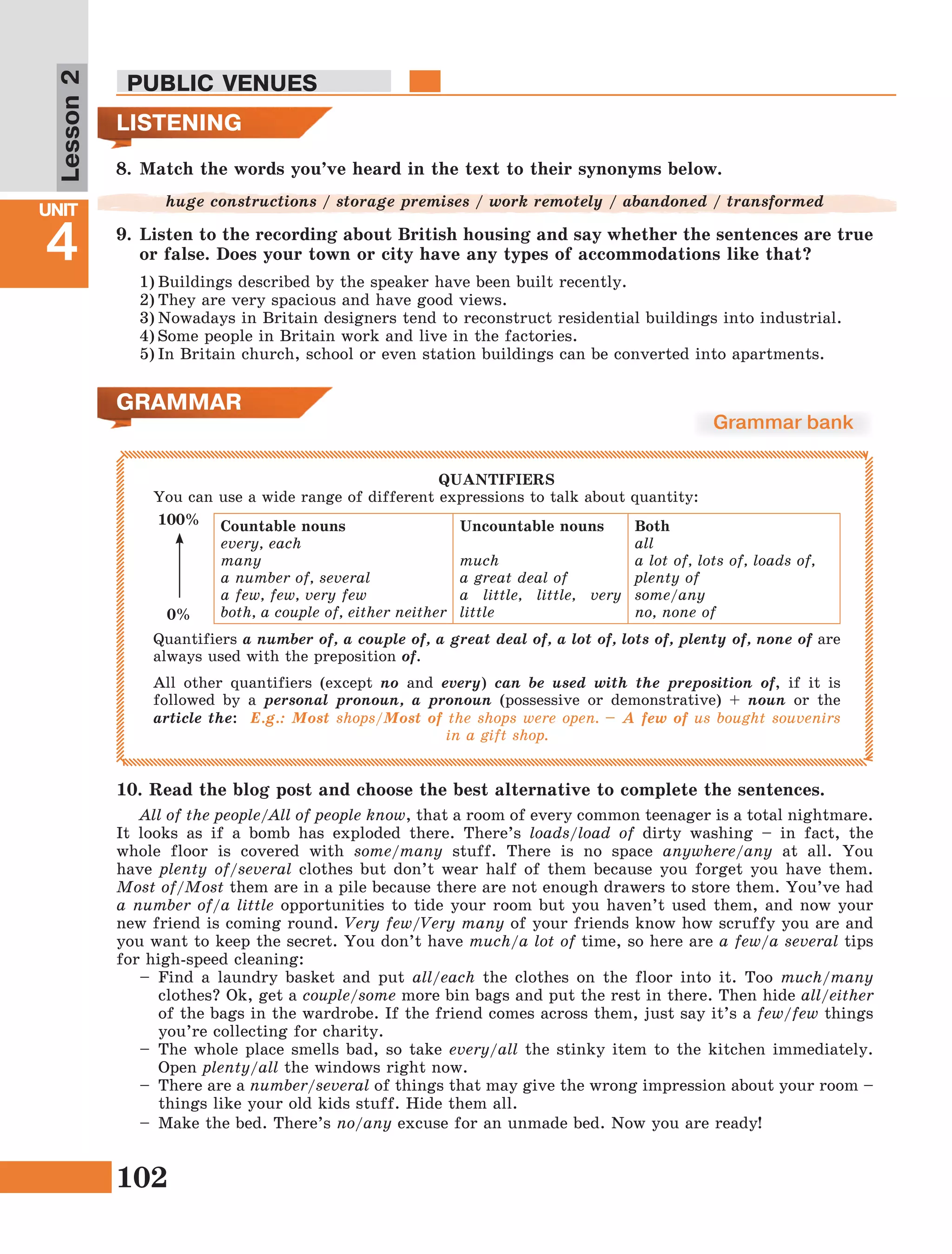 102
Lesson1
UNIT
4
PUBLIC VENUES
Lesson2
8.	Match the words you’ve heard in the text to their synonyms below.
huge constructions / storage premises / work remotely / abandoned / transformed
9.	Listen to the recording about British housing and say whether the sentences are true
or false. Does your town or city have any types of accommodations like that?
1)	Buildings described by the speaker have been built recently.
2)	They are very spacious and have good views.
3)	Nowadays in Britain designers tend to reconstruct residential buildings into industrial.
4)	Some people in Britain work and live in the factories.
5)	In Britain church, school or even station buildings can be converted into apartments.
LISTENING
GRAMMAR
Grammar bank
QUANTIFIERS
You can use a wide range of different expressions to talk about quantity:
Countable nouns
every, each
many
a number of, several
a few, few, very few
both, a couple of, either neither
Uncountable nouns
much
a great deal of
a little, little, very
little
Both
all
a lot of, lots of, loads of,
plenty of
some/any
no, none of
Quantifiers a number of, a couple of, a great deal of, a lot of, lots of, plenty of, none of are
always used with the preposition of.
All other quantifiers (except no and every) can be used with the preposition of, if it is
followed by a personal pronoun, a pronoun (possessive or demonstrative) + noun or the
article the: E.g.: Most shops/Most of the shops were open. – A few of us bought souvenirs
in a gift shop.
100%
0%
All of the people/All of people know, that a room of every common teenager is a total nightmare.
It looks as if a bomb has exploded there. There’s loads/load of dirty washing – in fact, the
whole floor is covered with some/many stuff. There is no space anywhere/any at all. You
have plenty of/several clothes but don’t wear half of them because you forget you have them.
Most of/Most them are in a pile because there are not enough drawers to store them. You’ve had
a number of/a little opportunities to tide your room but you haven’t used them, and now your
new friend is coming round. Very few/Very many of your friends know how scruffy you are and
you want to keep the secret. You don’t have much/a lot of time, so here are a few/a several tips
for high-speed cleaning:
–	Find a laundry basket and put all/each the clothes on the floor into it. Too much/many
clothes? Ok, get a couple/some more bin bags and put the rest in there. Then hide all/either
of the bags in the wardrobe. If the friend comes across them, just say it’s a few/few things
you’re collecting for charity.
–	The whole place smells bad, so take every/all the stinky item to the kitchen immediately.
Open plenty/all the windows right now.
–	 There are a number/several of things that may give the wrong impression about your room –
things like your old kids stuff. Hide them all.
–	 Make the bed. There’s no/any excuse for an unmade bed. Now you are ready!
10.	Read the blog post and choose the best alternative to complete the sentences.
 