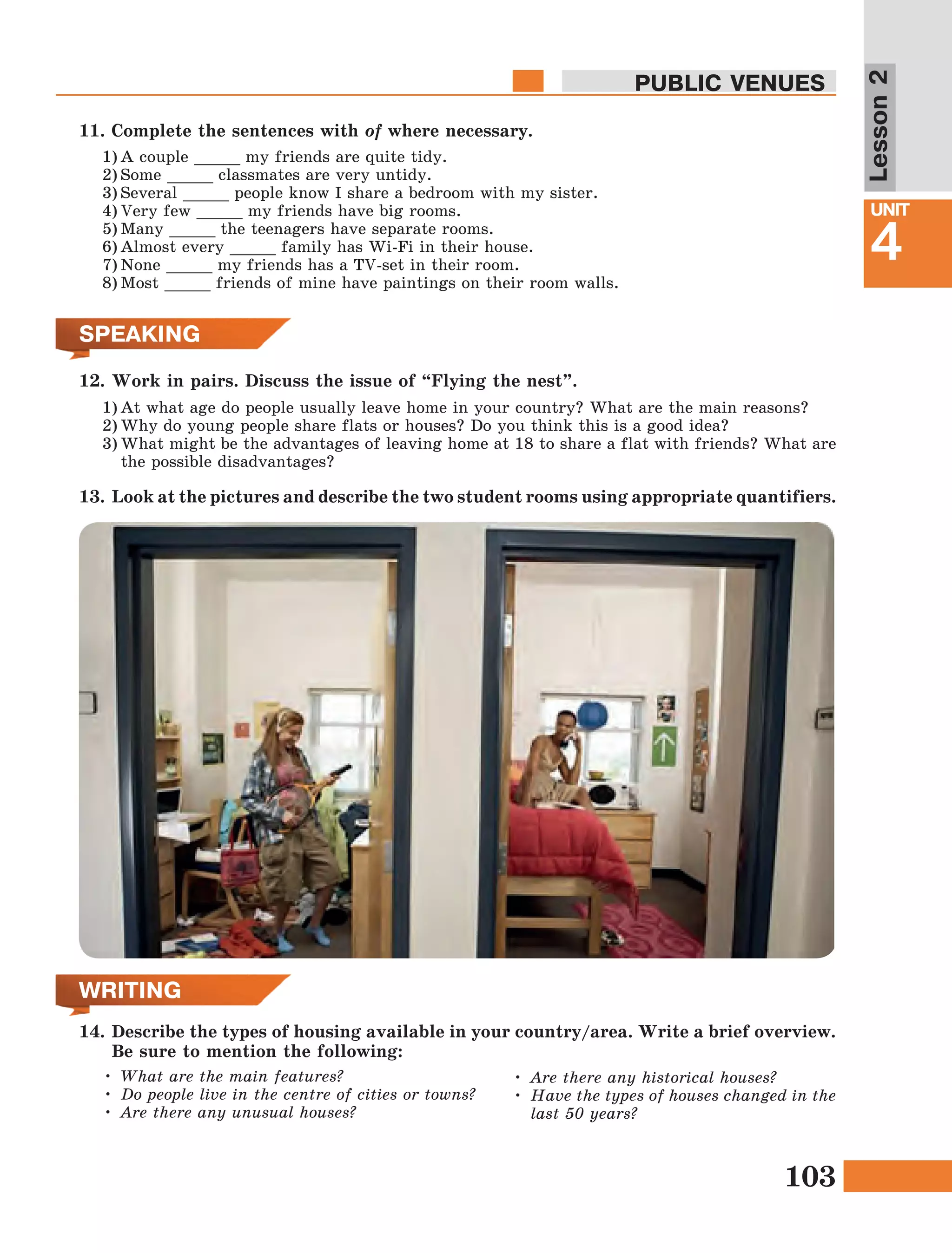 103
Lesson1
UNIT
4
PUBLIC VENUES
Lesson2
SPEAKING
WRITING
•	What are the main features?
•	Do people live in the centre of cities or towns?
•	Are there any unusual houses?
•	Are there any historical houses?
•	Have the types of houses changed in the
last 50 years?
14.	Describe the types of housing available in your country/area. Write a brief overview.
Be sure to mention the following:
1)	At what age do people usually leave home in your country? What are the main reasons?
2)	Why do young people share flats or houses? Do you think this is a good idea?
3)	What might be the advantages of leaving home at 18 to share a flat with friends? What are
the possible disadvantages?
12.	Work in pairs. Discuss the issue of “Flying the nest”.
13.	 Look at the pictures and describe the two student rooms using appropriate quantifiers.
11.	Complete the sentences with of where necessary.
1)	A couple _____ my friends are quite tidy.
2)	Some _____ classmates are very untidy.
3)	Several _____ people know I share a bedroom with my sister.
4)	Very few _____ my friends have big rooms.
5)	Many _____ the teenagers have separate rooms.
6)	Almost every _____ family has Wi-Fi in their house.
7)	None _____ my friends has a TV-set in their room.
8)	Most _____ friends of mine have paintings on their room walls.
 
