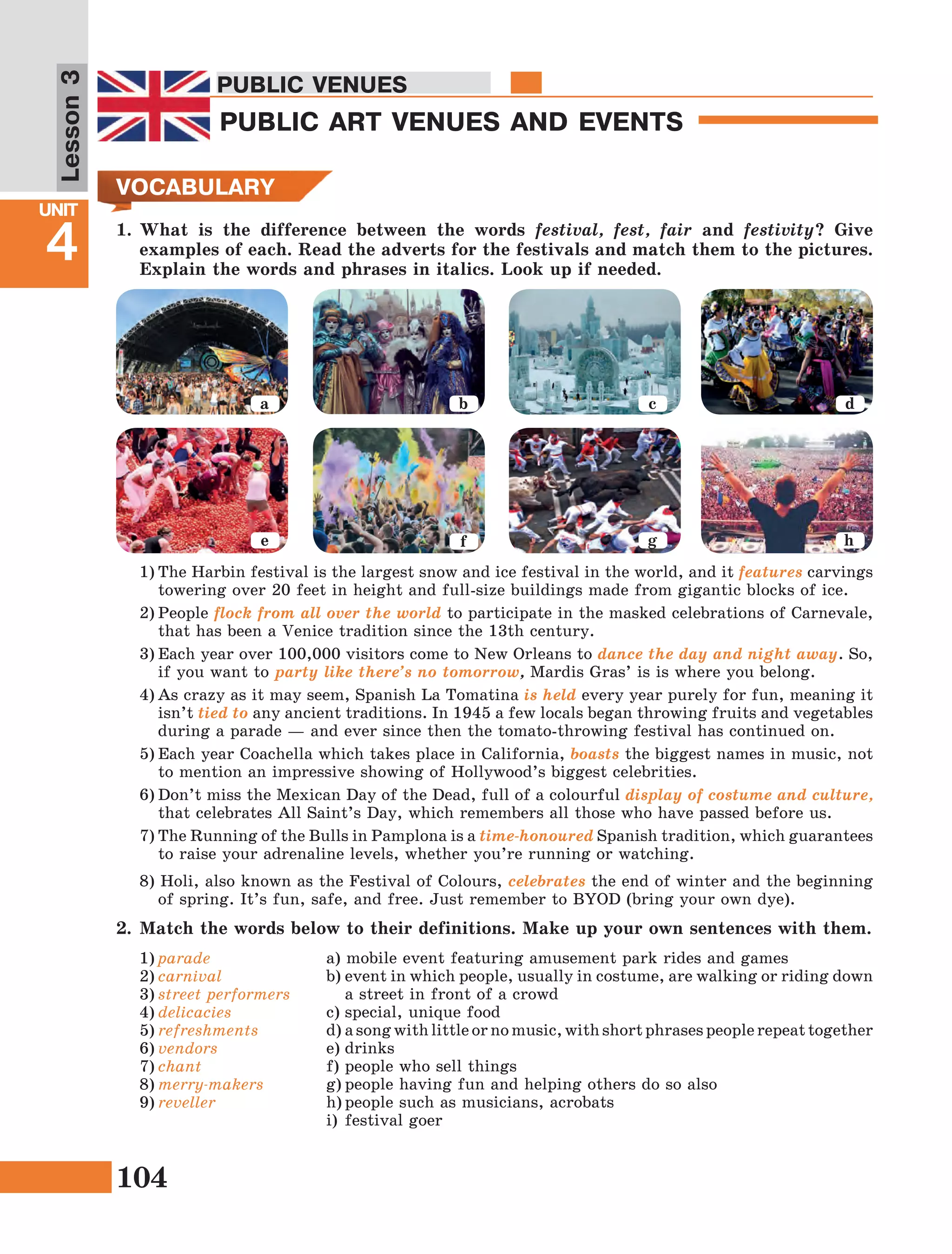104
Lesson1
UNIT
4
PUBLIC VENUES
PUBLIC ART VENUES AND EVENTS
PUBLIC VENUES
Lesson3
VOCABULARY
1)	parade
2)	carnival
3)	street performers
4)	delicacies
5)	refreshments
6)	vendors
7)	chant
8)	merry-makers
9)	reveller
a) mobile event featuring amusement park rides and games
b)	event in which people, usually in costume, are walking or riding down
a street in front of a crowd
c)	special, unique food
d)	a song with little or no music, with short phrases people repeat together
e)	drinks
f)	people who sell things
g)	people having fun and helping others do so also
h)	people such as musicians, acrobats
i)	festival goer
2.	Match the words below to their definitions. Make up your own sentences with them.
1)	The Harbin festival is the largest snow and ice festival in the world, and it features carvings
towering over 20 feet in height and full-size buildings made from gigantic blocks of ice.
2)	People flock from all over the world to participate in the masked celebrations of Carnevale,
that has been a Venice tradition since the 13th century.
3)	Each year over 100,000 visitors come to New Orleans to dance the day and night away. So,
if you want to party like there’s no tomorrow, Mardis Gras’ is is where you belong.
4)	As crazy as it may seem, Spanish La Tomatina is held every year purely for fun, meaning it
isn’t tied to any ancient traditions. In 1945 a few locals began throwing fruits and vegetables
during a parade — and ever since then the tomato-throwing festival has continued on.
5)	Each year Coachella which takes place in California, boasts the biggest names in music, not
to mention an impressive showing of Hollywood’s biggest celebrities.
6)	Don’t miss the Mexican Day of the Dead, full of a colourful display of costume and culture,
that celebrates All Saint’s Day, which remembers all those who have passed before us.
7)	The Running of the Bulls in Pamplona is a time-honoured Spanish tradition, which guarantees
to raise your adrenaline levels, whether you’re running or watching.
8) Holi, also known as the Festival of Colours, celebrates the end of winter and the beginning
of spring. It’s fun, safe, and free. Just remember to BYOD (bring your own dye).
a b c d
e f g h
1.	What is the difference between the words festival, fest, fair and festivity? Give
examples of each. Read the adverts for the festivals and match them to the pictures.
Explain the words and phrases in italics. Look up if needed.
 