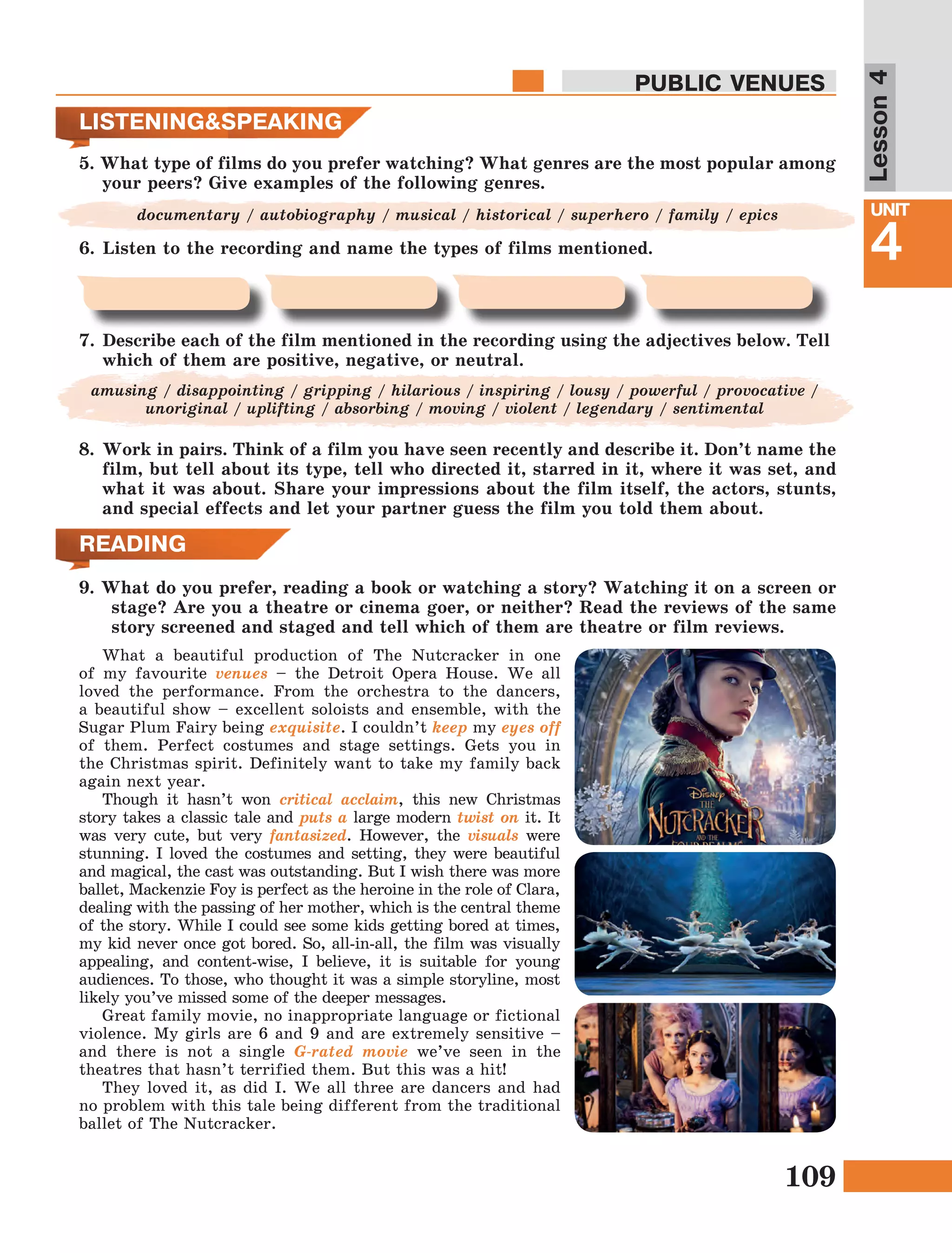 109
Lesson1
UNIT
4
PUBLIC VENUES
Lesson4
What a beautiful production of The Nutcracker in one
of my favourite venues – the Detroit Opera House. We all
loved the performance. From the orchestra to the dancers,
a beautiful show – excellent soloists and ensemble, with the
Sugar Plum Fairy being exquisite. I couldn’t keep my eyes off
of them. Perfect costumes and stage settings. Gets you in
the Christmas spirit. Definitely want to take my family back
again next year.
Though it hasn’t won critical acclaim, this new Christmas
story takes a classic tale and puts a large modern twist on it. It
was very cute, but very fantasized. However, the visuals were
stunning. I loved the costumes and setting, they were beautiful
and magical, the cast was outstanding. But I wish there was more
ballet, Mackenzie Foy is perfect as the heroine in the role of Clara,
dealing with the passing of her mother, which is the central theme
of the story. While I could see some kids getting bored at times,
my kid never once got bored. So, all-in-all, the film was visually
appealing, and content-wise, I believe, it is suitable for young
audiences. To those, who thought it was a simple storyline, most
likely you’ve missed some of the deeper messages.
Great family movie, no inappropriate language or fictional
violence. My girls are 6 and 9 and are extremely sensitive –
and there is not a single G-rated movie we’ve seen in the
theatres that hasn’t terrified them. But this was a hit!
They loved it, as did I. We all three are dancers and had
no problem with this tale being different from the traditional
ballet of The Nutcracker.
READING
9. What do you prefer, reading a book or watching a story? Watching it on a screen or
stage? Are you a theatre or cinema goer, or neither? Read the reviews of the same
story screened and staged and tell which of them are theatre or film reviews.
LISTENING&SPEAKING
5. What type of films do you prefer watching? What genres are the most popular among
your peers? Give examples of the following genres.
documentary / autobiography / musical / historical / superhero / family / epics
6.	Listen to the recording and name the types of films mentioned.
7.	Describe each of the film mentioned in the recording using the adjectives below. Tell
which of them are positive, negative, or neutral.
amusing / disappointing / gripping / hilarious / inspiring / lousy / powerful / provocative /
unoriginal / uplifting / absorbing / moving / violent / legendary / sentimental
8.	Work in pairs. Think of a film you have seen recently and describe it. Don’t name the
film, but tell about its type, tell who directed it, starred in it, where it was set, and
what it was about. Share your impressions about the film itself, the actors, stunts,
and special effects and let your partner guess the film you told them about.
 