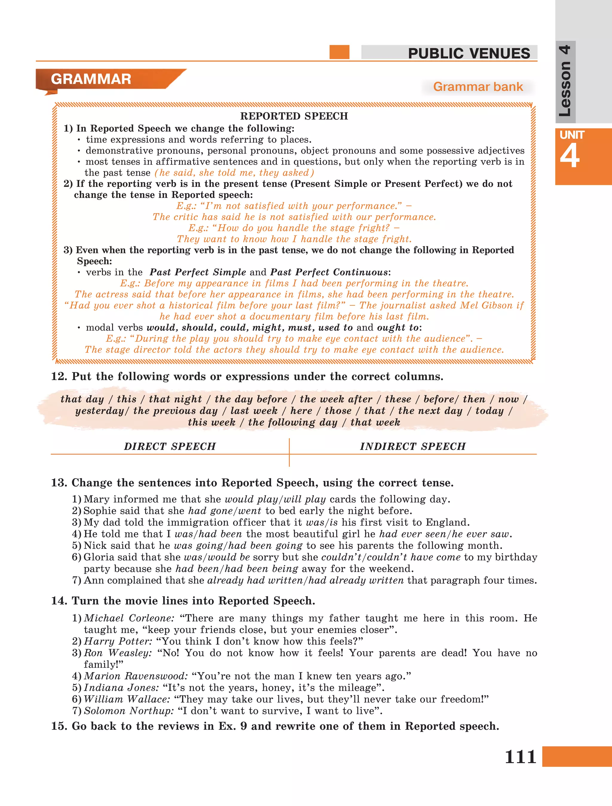 111
Lesson1
UNIT
4
PUBLIC VENUES
Lesson4
1) In Reported Speech we change the following:
• time expressions and words referring to places.
• demonstrative pronouns, personal pronouns, object pronouns and some possessive adjectives
• most tenses in affirmative sentences and in questions, but only when the reporting verb is in
the past tense (he said, she told me, they asked)
2) If the reporting verb is in the present tense (Present Simple or Present Perfect) we do not
change the tense in Reported speech:
E.g.: “I’m not satisfied with your performance.” –
The critic has said he is not satisfied with our performance.
E.g.: “How do you handle the stage fright? –
They want to know how I handle the stage fright.
3) Even when the reporting verb is in the past tense, we do not change the following in Reported
Speech:
• verbs in the Past Perfect Simple and Past Perfect Continuous:
E.g.: Before my appearance in films I had been performing in the theatre.
The actress said that before her appearance in films, she had been performing in the theatre.
“Had you ever shot a historical film before your last film?” – The journalist asked Mel Gibson if
he had ever shot a documentary film before his last film.
• modal verbs would, should, could, might, must, used to and ought to:
E.g.: “During the play you should try to make eye contact with the audience”. –
The stage director told the actors they should try to make eye contact with the audience.
GRAMMAR Grammar bank
REPORTED SPEECH
12.	Put the following words or expressions under the correct columns.
that day / this / that night / the day before / the week after / these / before/ then / now /
yesterday/ the previous day / last week / here / those / that / the next day / today /
this week / the following day / that week
DIRECT SPEECH INDIRECT SPEECH
13. Change the sentences into Reported Speech, using the correct tense.
1)	Mary informed me that she would play/will play cards the following day.
2)	Sophie said that she had gone/went to bed early the night before.
3)	My dad told the immigration officer that it was/is his first visit to England.
4)	He told me that I was/had been the most beautiful girl he had ever seen/he ever saw.
5)	Nick said that he was going/had been going to see his parents the following month.
6)	Gloria said that she was/would be sorry but she couldn’t/couldn’t have come to my birthday
party because she had been/had been being away for the weekend.
7)	Ann complained that she already had written/had already written that paragraph four times.
14. Turn the movie lines into Reported Speech.
1)	Michael Corleone: “There are many things my father taught me here in this room. He
taught me, “keep your friends close, but your enemies closer”.
2)	Harry Potter: “You think I don’t know how this feels?”
3)	Ron Weasley: “No! You do not know how it feels! Your parents are dead! You have no
family!”
4)	Marion Ravenswood: “You’re not the man I knew ten years ago.”
5)	Indiana Jones: “It’s not the years, honey, it’s the mileage”.
6)	William Wallace: “They may take our lives, but they’ll never take our freedom!”
7)	Solomon Northup: “I don’t want to survive, I want to live”.
15. Go back to the reviews in Ex. 9 and rewrite one of them in Reported speech.
 