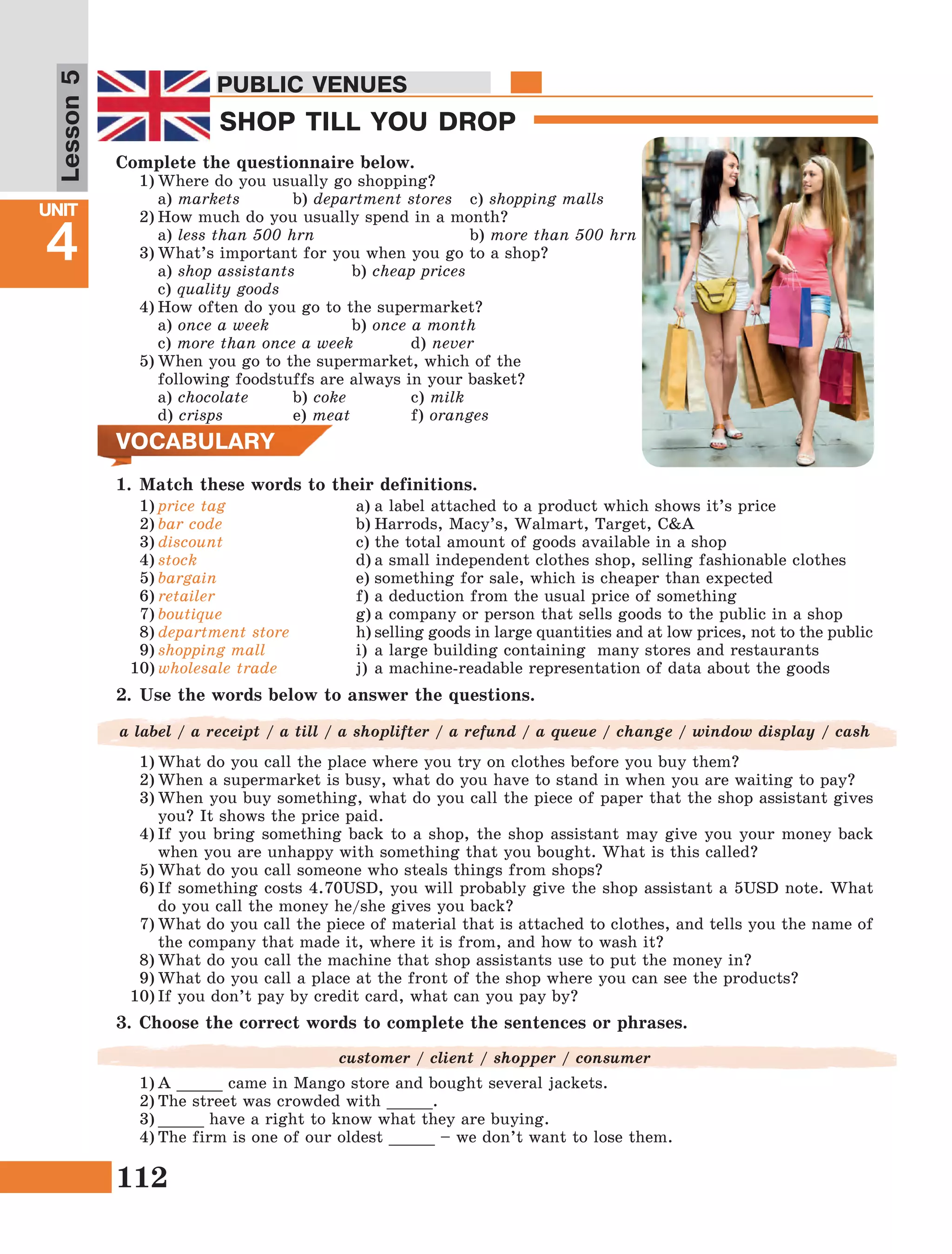 112
Lesson1
UNIT
4
PUBLIC VENUES
SHOP TILL YOU DROP
PUBLIC VENUES
Lesson5
Complete the questionnaire below.
1)	Where do you usually go shopping?
	a) markets	 b) department stores 	 c) shopping malls
2)	How much do you usually spend in a month?
	a) less than 500 hrn			 b) more than 500 hrn
3)	What’s important for you when you go to a shop?
	 a) shop assistants	 b) cheap prices		
	c) quality goods
4)	How often do you go to the supermarket?
	a) once a week 		 b) once a month	
	c) more than once a week 	 d) never
5)	When you go to the supermarket, which of the
	 following foodstuffs are always in your basket?
	a) chocolate	 b) coke 	 c) milk		
	d) crisps		 e) meat		 f) oranges
VOCABULARY
1.	Match these words to their definitions.
2.	Use the words below to answer the questions.
a label / a receipt / a till / a shoplifter / a refund / a queue / change / window display / cash
1)	What do you call the place where you try on clothes before you buy them?
2)	When a supermarket is busy, what do you have to stand in when you are waiting to pay?
3)	When you buy something, what do you call the piece of paper that the shop assistant gives
you? It shows the price paid.
4)	If you bring something back to a shop, the shop assistant may give you your money back
when you are unhappy with something that you bought. What is this called?
5)	What do you call someone who steals things from shops?
6)	If something costs 4.70USD, you will probably give the shop assistant a 5USD note. What
do you call the money he/she gives you back?
7)	What do you call the piece of material that is attached to clothes, and tells you the name of
the company that made it, where it is from, and how to wash it?
8)	What do you call the machine that shop assistants use to put the money in?
9)	What do you call a place at the front of the shop where you can see the products?
10)	If you don’t pay by credit card, what can you pay by?
1)	price tag
2)	bar code
3)	discount
4)	stock
5)	bargain
6)	retailer
7)	boutique
8)	department store
9)	shopping mall
10)	wholesale trade
a)	a label attached to a product which shows it’s price
b)	Harrods, Macy’s, Walmart, Target, C&A
c)	the total amount of goods available in a shop
d)	a small independent clothes shop, selling fashionable clothes
e)	something for sale, which is cheaper than expected
f)	a deduction from the usual price of something
g)	a company or person that sells goods to the public in a shop
h)	selling goods in large quantities and at low prices, not to the public
i)	a large building containing many stores and restaurants
j)	a machine-readable representation of data about the goods
1)	A _____ came in Mango store and bought several jackets.
2)	The street was crowded with _____.
3)	_____ have a right to know what they are buying.
4)	The firm is one of our oldest _____ – we don’t want to lose them.
3.	Choose the correct words to complete the sentences or phrases.
customer / client / shopper / consumer
 
