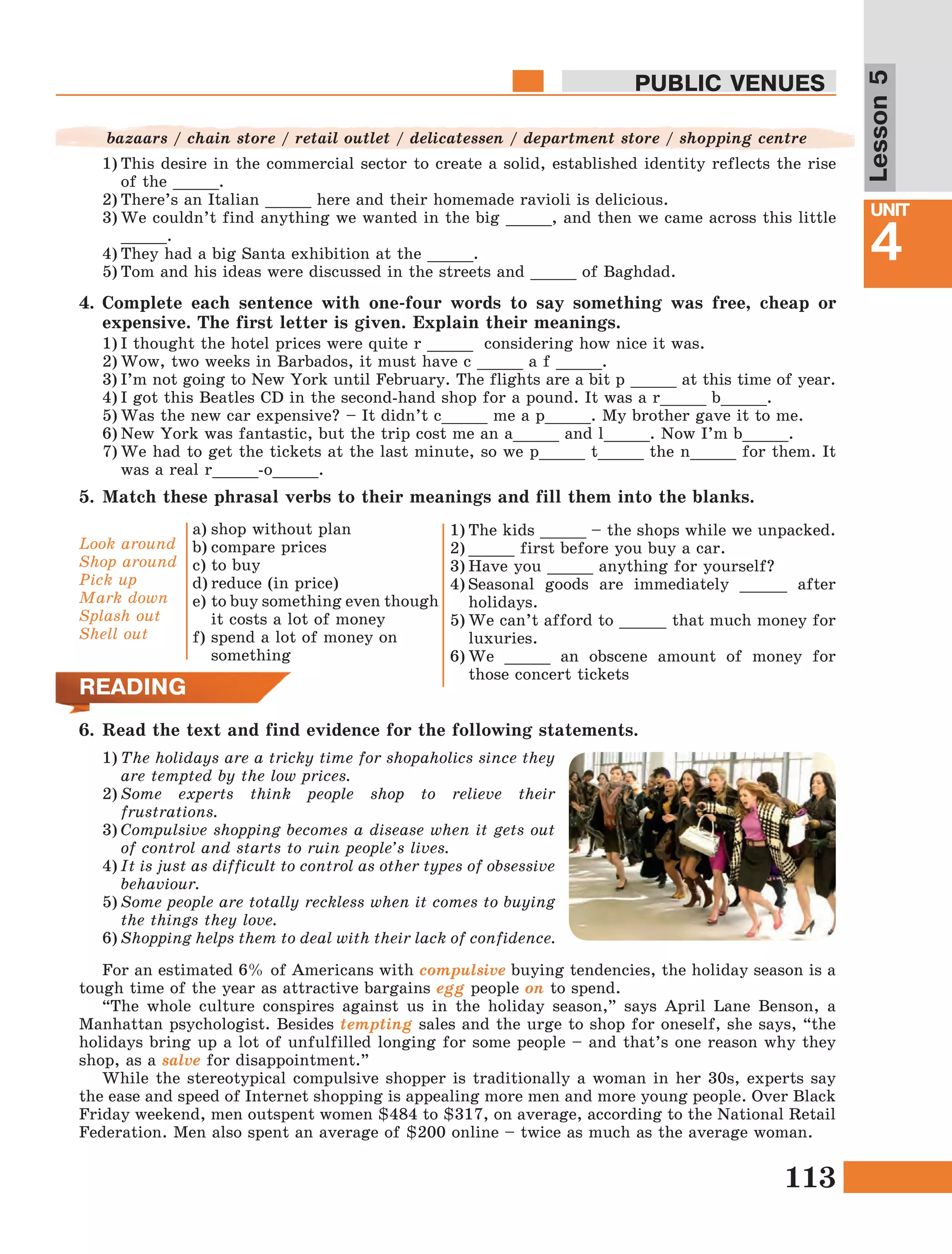 113
Lesson1
UNIT
4
PUBLIC VENUES
Lesson5
5.	Match these phrasal verbs to their meanings and fill them into the blanks.
Look around
Shop around
Pick up
Mark down
Splash out
Shell out
a)	shop without plan
b)	compare prices
c)	to buy
d)	reduce (in price)
e)	to buy something even though
it costs a lot of money
f)	spend a lot of money on
something
1)	The kids _____ – the shops while we unpacked.
2)	_____ first before you buy a car.
3)	Have you _____ anything for yourself?
4)	Seasonal goods are immediately _____ after
holidays.
5)	We can’t afford to _____ that much money for
luxuries.
6)	We _____ an obscene amount of money for
those concert tickets
READING
6.	Read the text and find evidence for the following statements.
1)	The holidays are a tricky time for shopaholics since they
are tempted by the low prices.
2)	Some experts think people shop to relieve their
frustrations.
3)	Compulsive shopping becomes a disease when it gets out
of control and starts to ruin people’s lives.
4)	It is just as difficult to control as other types of obsessive
behaviour.
5)	Some people are totally reckless when it comes to buying
the things they love.
6)	Shopping helps them to deal with their lack of confidence.
For an estimated 6% of Americans with compulsive buying tendencies, the holiday season is a
tough time of the year as attractive bargains egg people on to spend.
“The whole culture conspires against us in the holiday season,” says April Lane Benson, a
Manhattan psychologist. Besides tempting sales and the urge to shop for oneself, she says, “the
holidays bring up a lot of unfulfilled longing for some people – and that’s one reason why they
shop, as a salve for disappointment.”
While the stereotypical compulsive shopper is traditionally a woman in her 30s, experts say
the ease and speed of Internet shopping is appealing more men and more young people. Over Black
Friday weekend, men outspent women $484 to $317, on average, according to the National Retail
Federation. Men also spent an average of $200 online – twice as much as the average woman.
1)	This desire in the commercial sector to create a solid, established identity reflects the rise
of the _____.
2)	There’s an Italian _____ here and their homemade ravioli is delicious.
3)	We couldn’t find anything we wanted in the big _____, and then we came across this little
_____.
4)	They had a big Santa exhibition at the _____.
5)	Tom and his ideas were discussed in the streets and _____ of Baghdad.
4.	Complete each sentence with one-four words to say something was free, cheap or
expensive. The first letter is given. Explain their meanings.
bazaars / chain store / retail outlet / delicatessen / department store / shopping centre
1)	I thought the hotel prices were quite r _____ considering how nice it was.
2)	Wow, two weeks in Barbados, it must have c _____ a f _____.
3)	I’m not going to New York until February. The flights are a bit p _____ at this time of year.
4)	I got this Beatles CD in the second-hand shop for a pound. It was a r_____ b_____.
5)	Was the new car expensive? – It didn’t c_____ me a p_____. My brother gave it to me.
6)	New York was fantastic, but the trip cost me an a_____ and l_____. Now I’m b_____.
7)	We had to get the tickets at the last minute, so we p_____ t_____ the n_____ for them. It
was a real r_____-o_____.
 