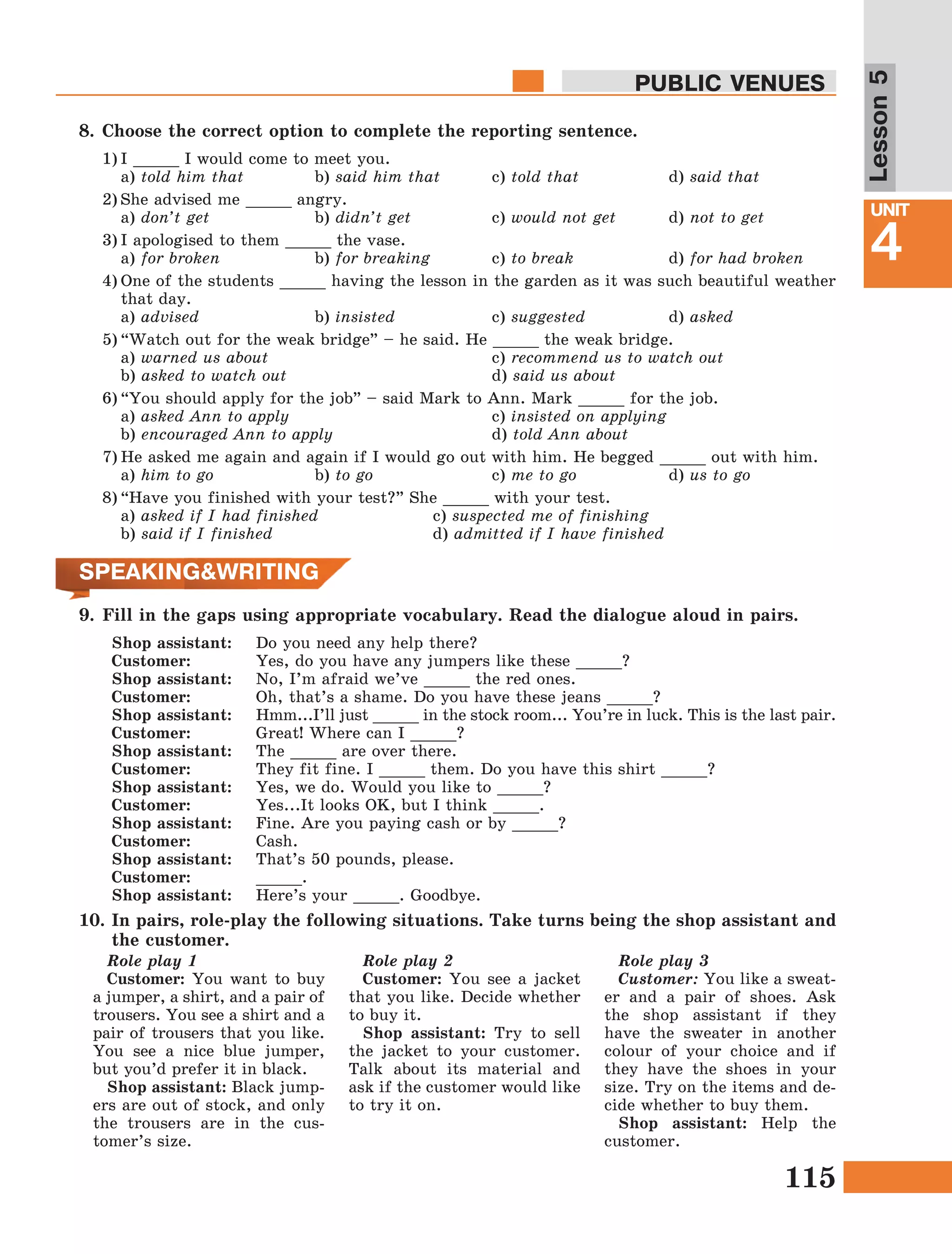 115
Lesson1
UNIT
4
PUBLIC VENUES
Lesson5
SPEAKING&WRITING
9.	Fill in the gaps using appropriate vocabulary. Read the dialogue aloud in pairs.
Shop assistant:	 Do you need any help there?
Customer:		 Yes, do you have any jumpers like these _____?
Shop assistant:	 No, I’m afraid we’ve _____ the red ones.
Customer:		 Oh, that’s a shame. Do you have these jeans _____?
Shop assistant:	 Hmm...I’ll just _____ in the stock room... You’re in luck. This is the last pair.
Customer:		 Great! Where can I _____?
Shop assistant:	 The _____ are over there.
Customer:		 They fit fine. I _____ them. Do you have this shirt _____?
Shop assistant:	 Yes, we do. Would you like to _____?
Customer:		 Yes...It looks OK, but I think _____.
Shop assistant:	 Fine. Are you paying cash or by _____?
Customer:		 Cash.
Shop assistant:	 That’s 50 pounds, please.
Customer:		 _____.
Shop assistant:	 Here’s your _____. Goodbye.
10.	In pairs, role-play the following situations. Take turns being the shop assistant and
the customer.
8.	Choose the correct option to complete the reporting sentence.
1)	I _____ I would come to meet you.
	a) told him that		 b) said him that	 c) told that		 d) said that
2)	She advised me _____ angry.
	a) don’t get 		 b) didn’t get		 c) would not get 	 d) not to get
3)	I apologised to them _____ the vase.
	a) for broken 		 b) for breaking		 c) to break		 d) for had broken
4)	One of the students _____ having the lesson in the garden as it was such beautiful weather
that day.
	a) advised		b) insisted		 c) suggested		 d) asked
5)	“Watch out for the weak bridge” – he said. He _____ the weak bridge. 
	a) warned us about				 c) recommend us to watch out
	b) asked to watch out				 d) said us about
6)	“You should apply for the job” – said Mark to Ann. Mark _____ for the job.
	a) asked Ann to apply				 c) insisted on applying
	b) encouraged Ann to apply			 d) told Ann about
7)	He asked me again and again if I would go out with him. He begged _____ out with him.
	a) him to go 		 b) to go			 c) me to go		 d) us to go
8)	“Have you finished with your test?” She _____ with your test.
a) asked if I had finished		 c) suspected me of finishing
b) said if I finished 		 	d) admitted if I have finished
Role play 1
Customer: You want to buy
a jumper, a shirt, and a pair of
trousers. You see a shirt and a
pair of trousers that you like.
You see a nice blue jumper,
but you’d prefer it in black.
Shop assistant: Black jump-
ers are out of stock, and only
the trousers are in the cus-
tomer’s size.
Role play 2
Customer: You see a jacket
that you like. Decide whether
to buy it.
Shop assistant: Try to sell
the jacket to your customer.
Talk about its material and
ask if the customer would like
to try it on.
Role play 3
Customer: You like a sweat-
er and a pair of shoes. Ask
the shop assistant if they
have the sweater in another
colour of your choice and if
they have the shoes in your
size. Try on the items and de-
cide whether to buy them.
Shop assistant: Help the
customer.
 