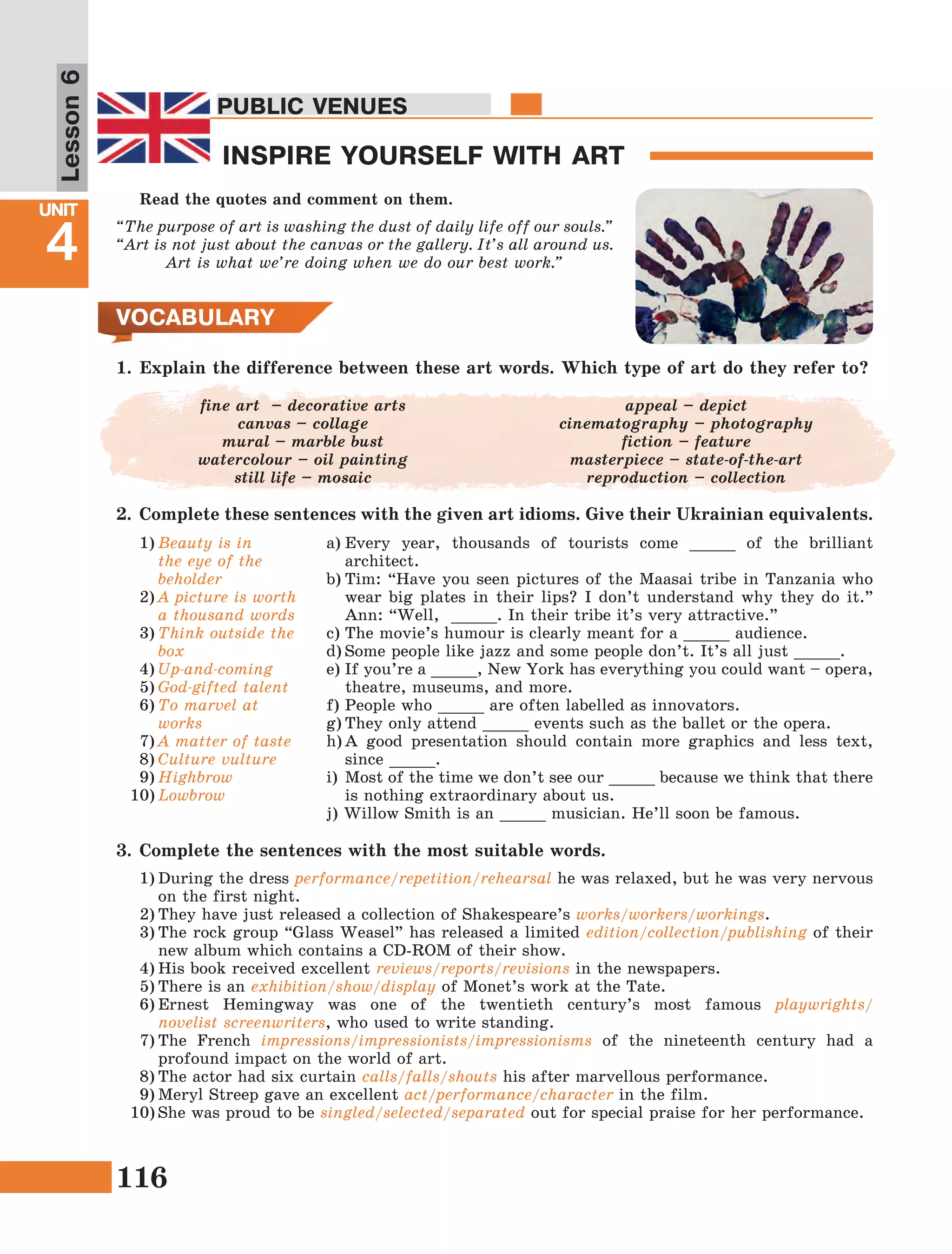 116
Lesson1
UNIT
4
PUBLIC VENUES
INSPIRE YOURSELF WITH ART
Lesson6
PUBLIC VENUES
VOCABULARY
1)	Beauty is in
the eye of the
beholder
2)	A picture is worth
a thousand words
3)	Think outside the
box 
4)	Up-and-coming
5)	God-gifted talent
6)	To marvel at
works
7)	A matter of taste
8)	Culture vulture
9)	Highbrow
10)	Lowbrow
a)	Every year, thousands of tourists come _____ of the brilliant
architect.
b)	Tim: “Have you seen pictures of the Maasai tribe in Tanzania who
wear big plates in their lips? I don’t understand why they do it.”
Ann: “Well, _____. In their tribe it’s very attractive.”
c)	The movie’s humour is clearly meant for a _____ audience.
d)	Some people like jazz and some people don’t. It’s all just _____.
e)	If you’re a _____, New York has everything you could want – opera,
theatre, museums, and more.
f)	People who _____ are often labelled as innovators.
g)	They only attend _____ events such as the ballet or the opera.
h)	A good presentation should contain more graphics and less text,
since _____.
i)	Most of the time we don’t see our _____ because we think that there
is nothing extraordinary about us.
j) Willow Smith is an _____ musician. He’ll soon be famous.
3.	Complete the sentences with the most suitable words.
1)	During the dress performance/repetition/rehearsal he was relaxed, but he was very nervous
on the first night.
2)	They have just released a collection of Shakespeare’s works/workers/workings.
3)	The rock group “Glass Weasel” has released a limited edition/collection/publishing of their
new album which contains a CD-ROM of their show.
4)	His book received excellent reviews/reports/revisions in the newspapers.
5)	There is an exhibition/show/display of Monet’s work at the Tate.
6)	Ernest Hemingway was one of the twentieth century’s most famous playwrights/
novelist screenwriters, who used to write standing.
7)	The French impressions/impressionists/impressionisms of the nineteenth century had a
profound impact on the world of art.
8)	The actor had six curtain calls/falls/shouts his after marvellous performance.
9)	Meryl Streep gave an excellent act/performance/character in the film.
10)	She was proud to be singled/selected/separated out for special praise for her performance.
Read the quotes and comment on them.
“The purpose of art is washing the dust of daily life off our souls.”
“Art is not just about the canvas or the gallery. It’s all around us.
Art is what we’re doing when we do our best work.”
fine art  – decorative arts
canvas – collage
mural – marble bust
watercolour – oil painting
still life – mosaic
appeal – depict
cinematography – photography
fiction – feature
masterpiece – state-of-the-art
reproduction – collection
1.	Explain the difference between these art words. Which type of art do they refer to?
2.	 Complete these sentences with the given art idioms. Give their Ukrainian equivalents.
 