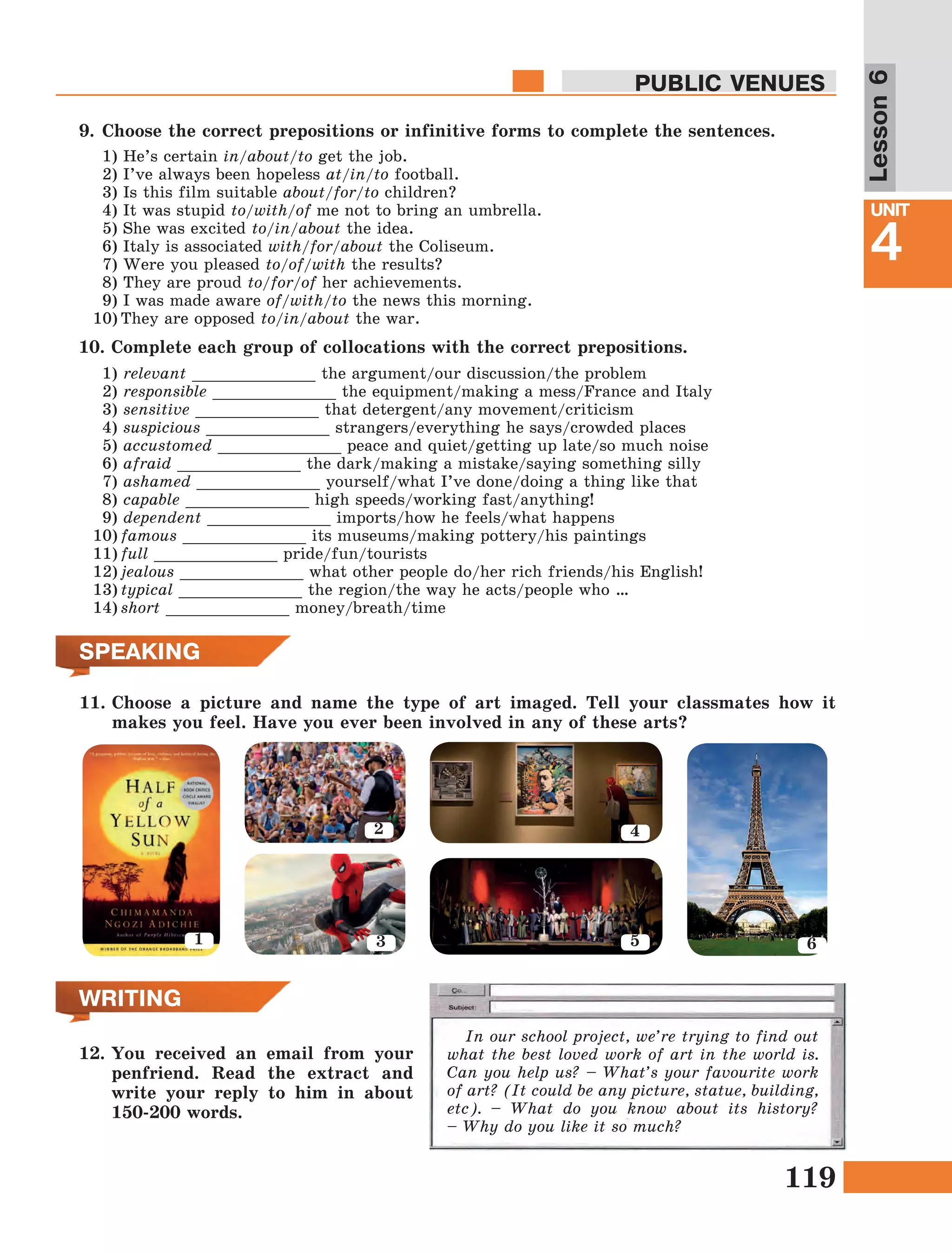 119
Lesson1
UNIT
4
PUBLIC VENUES
Lesson6
SPEAKING
11.	Choose a picture and name the type of art imaged. Tell your classmates how it
makes you feel. Have you ever been involved in any of these arts?
WRITING
12.	You received an email from your
penfriend. Read the extract and
write your reply to him in about
150-200 words.
In our school project, we’re trying to find out
what the best loved work of art in the world is.
Can you help us? – What’s your favourite work
of art? (It could be any picture, statue, building,
etc). – What do you know about its history?
– Why do you like it so much?
1
2
3
4
5 6
10.	Complete each group of collocations with the correct prepositions.
1) relevant _____________ the argument/our discussion/the problem
2) responsible _____________ the equipment/making a mess/France and Italy
3) sensitive _____________ that detergent/any movement/criticism
4) suspicious _____________ strangers/everything he says/crowded places
5) accustomed _____________ peace and quiet/getting up late/so much noise
6) afraid _____________ the dark/making a mistake/saying something silly
7) ashamed _____________ yourself/what I’ve done/doing a thing like that
8) capable _____________ high speeds/working fast/anything!
9) dependent _____________ imports/how he feels/what happens
10)	famous _____________ its museums/making pottery/his paintings
11)	full _____________ pride/fun/tourists
12)	jealous _____________ what other people do/her rich friends/his English!
13)	typical _____________ the region/the way he acts/people who …
14)	short _____________ money/breath/time
9.	Choose the correct prepositions or infinitive forms to complete the sentences.
1) He’s certain in/about/to get the job.
2) I’ve always been hopeless at/in/to football.
3) Is this film suitable about/for/to children?
4) It was stupid to/with/of me not to bring an umbrella.
5) She was excited to/in/about the idea.
6) Italy is associated with/for/about the Coliseum.
7) Were you pleased to/of/with the results?
8) They are proud to/for/of her achievements.
9) I was made aware of/with/to the news this morning.
10)	They are opposed to/in/about the war.
 