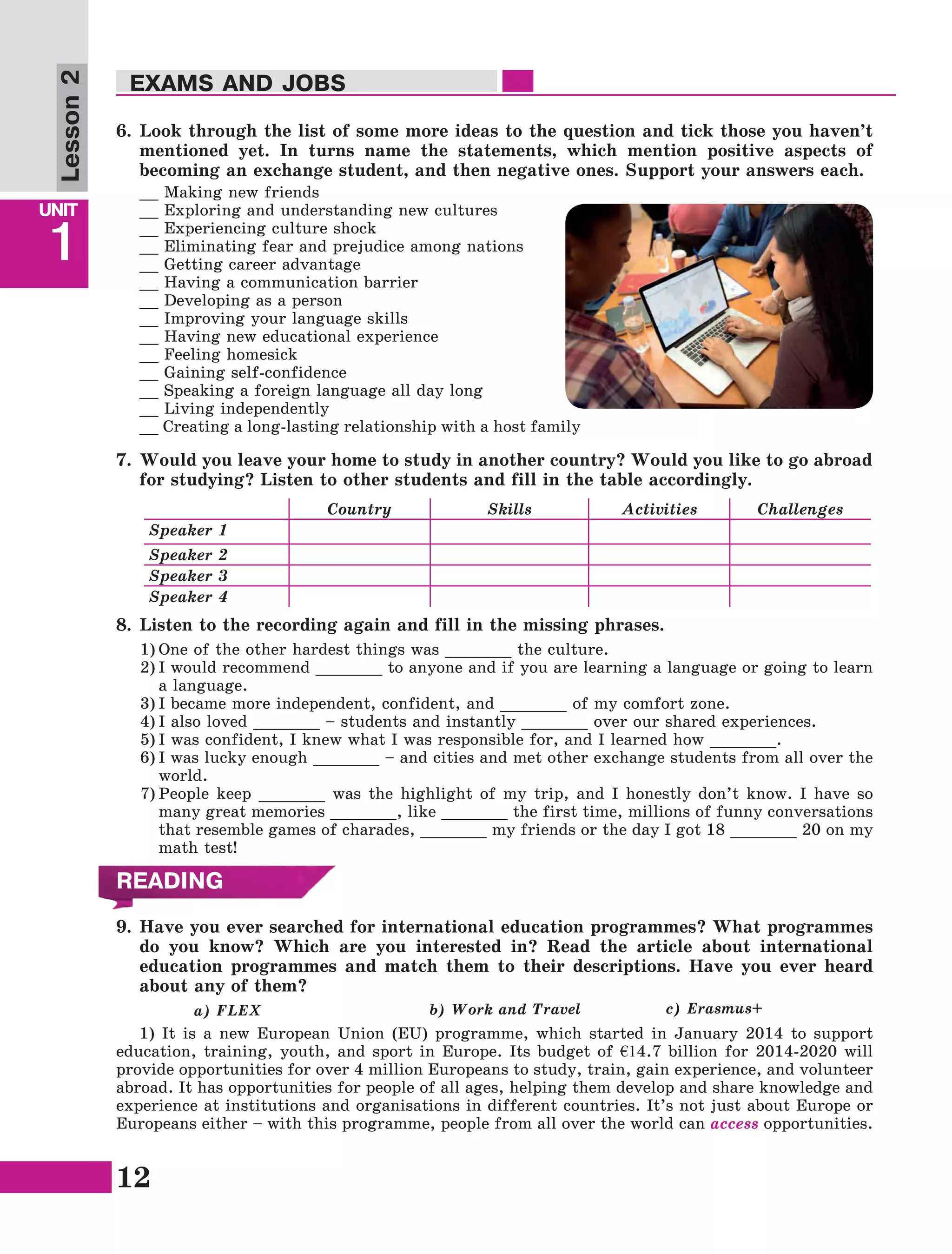 12
Lesson1
UNIT
1
EXAMS AND JOBS
Lesson2
6.	Look through the list of some more ideas to the question and tick those you haven’t
mentioned yet. In turns name the statements, which mention positive aspects of
becoming an exchange student, and then negative ones. Support your answers each.
__ Making new friends
__ Exploring and understanding new cultures
__ Experiencing culture shock
__ Eliminating fear and prejudice among nations
__ Getting career advantage
__ Having a communication barrier
__ Developing as a person
__ Improving your language skills
__ Having new educational experience
__ Feeling homesick
__ Gaining self-confidence
__ Speaking a foreign language all day long
__ Living independently
__ Creating a long-lasting relationship with a host family
7.	Would you leave your home to study in another country? Would you like to go abroad
for studying? Listen to other students and fill in the table accordingly.
Country Skills Activities Challenges
Speaker 1
Speaker 2
Speaker 3
Speaker 4
8.	Listen to the recording again and fill in the missing phrases.
1)	One of the other hardest things was _______ the culture.
2)	I would recommend _______ to anyone and if you are learning a language or going to learn
a language.
3)	I became more independent, confident, and _______ of my comfort zone.
4)	I also loved _______ – students and instantly _______ over our shared experiences.
5)	I was confident, I knew what I was responsible for, and I learned how _______.
6)	I was lucky enough _______ – and cities and met other exchange students from all over the
world.
7)	People keep _______ was the highlight of my trip, and I honestly don’t know. I have so
many great memories _______, like _______ the first time, millions of funny conversations
that resemble games of charades, _______ my friends or the day I got 18 _______ 20 on my
math test!
9.	Have you ever searched for international education programmes? What programmes
do you know? Which are you interested in? Read the article about international
education programmes and match them to their descriptions. Have you ever heard
about any of them?
a) FLEX			 b) Work and Travel 		 c) Erasmus+	
1) It is a new European Union (EU) programme, which started in January 2014 to support
education, training, youth, and sport in Europe. Its budget of €14.7 billion for 2014-2020 will
provide opportunities for over 4 million Europeans to study, train, gain experience, and volunteer
abroad. It has opportunities for people of all ages, helping them develop and share knowledge and
experience at institutions and organisations in different countries. It’s not just about Europe or
Europeans either – with this programme, people from all over the world can access opportunities.
READING
 