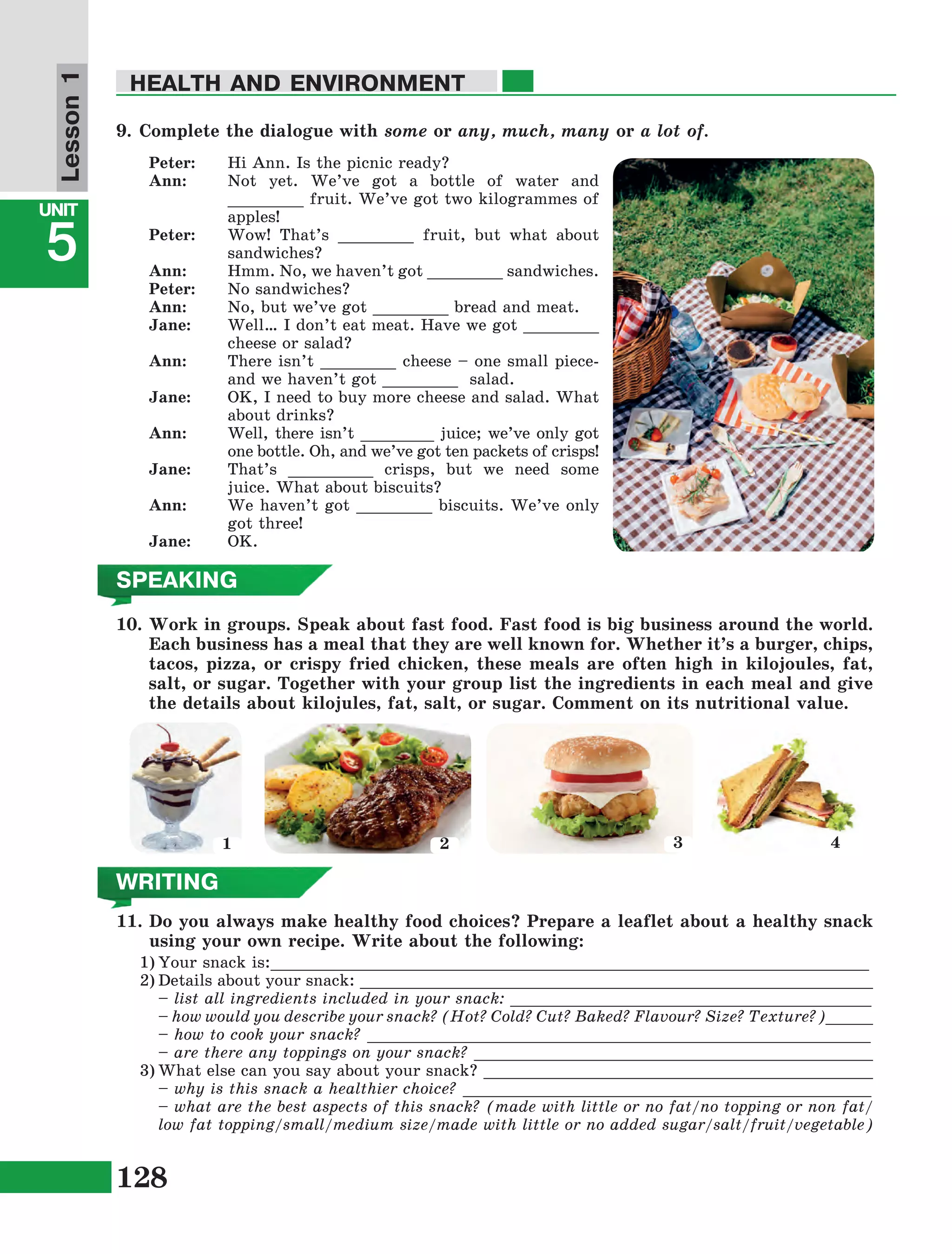 128
Lesson1
UNIT
5
HEALTH AND ENVIRONMENT
WRITING
11.	Do you always make healthy food choices? Prepare a leaflet about a healthy snack
using your own recipe. Write about the following:
1)	Your snack is:_______________________________________________________________
2)	Details about your snack: ______________________________________________________
	 – list all ingredients included in your snack: ______________________________________
	 – how would you describe your snack? (Hot? Cold? Cut? Baked? Flavour? Size? Texture?)_____
	 – how to cook your snack? _____________________________________________________
	 – are there any toppings on your snack? __________________________________________
3)	What else can you say about your snack? _________________________________________
	 – why is this snack a healthier choice? ___________________________________________
	 – what are the best aspects of this snack? (made with little or no fat/no topping or non fat/
low fat topping/small/medium size/made with little or no added sugar/salt/fruit/vegetable)
SPEAKING
10.	Work in groups. Speak about fast food. Fast food is big business around the world.
Each business has a meal that they are well known for. Whether it’s a burger, chips,
tacos, pizza, or crispy fried chicken, these meals are often high in kilojoules, fat,
salt, or sugar. Together with your group list the ingredients in each meal and give
the details about kilojules, fat, salt, or sugar. Comment on its nutritional value.
9.	Complete the dialogue with some or any, much, many or a lot of.
Peter:	 Hi Ann. Is the picnic ready?
Ann:	 Not yet. We’ve got a bottle of water and
________ fruit. We’ve got two kilogrammes of
apples!
Peter:	 Wow! That’s ________ fruit, but what about
sandwiches?
Ann:	 Hmm. No, we haven’t got ________ sandwiches.
Peter:	 No sandwiches?
Ann:	 No, but we’ve got ________ bread and meat.
Jane:	 Well… I don’t eat meat. Have we got ________
cheese or salad?
Ann:	 There isn’t ________ cheese – one small piece-
and we haven’t got ________ salad.
Jane:	 OK, I need to buy more cheese and salad. What
about drinks?
Ann:	 Well, there isn’t ________ juice; we’ve only got
one bottle. Oh, and we’ve got ten packets of crisps!
Jane:	 That’s _________ crisps, but we need some
juice. What about biscuits?
Ann:	 We haven’t got ________ biscuits. We’ve only
got three!
Jane:	OK.
1 2 3 4
 