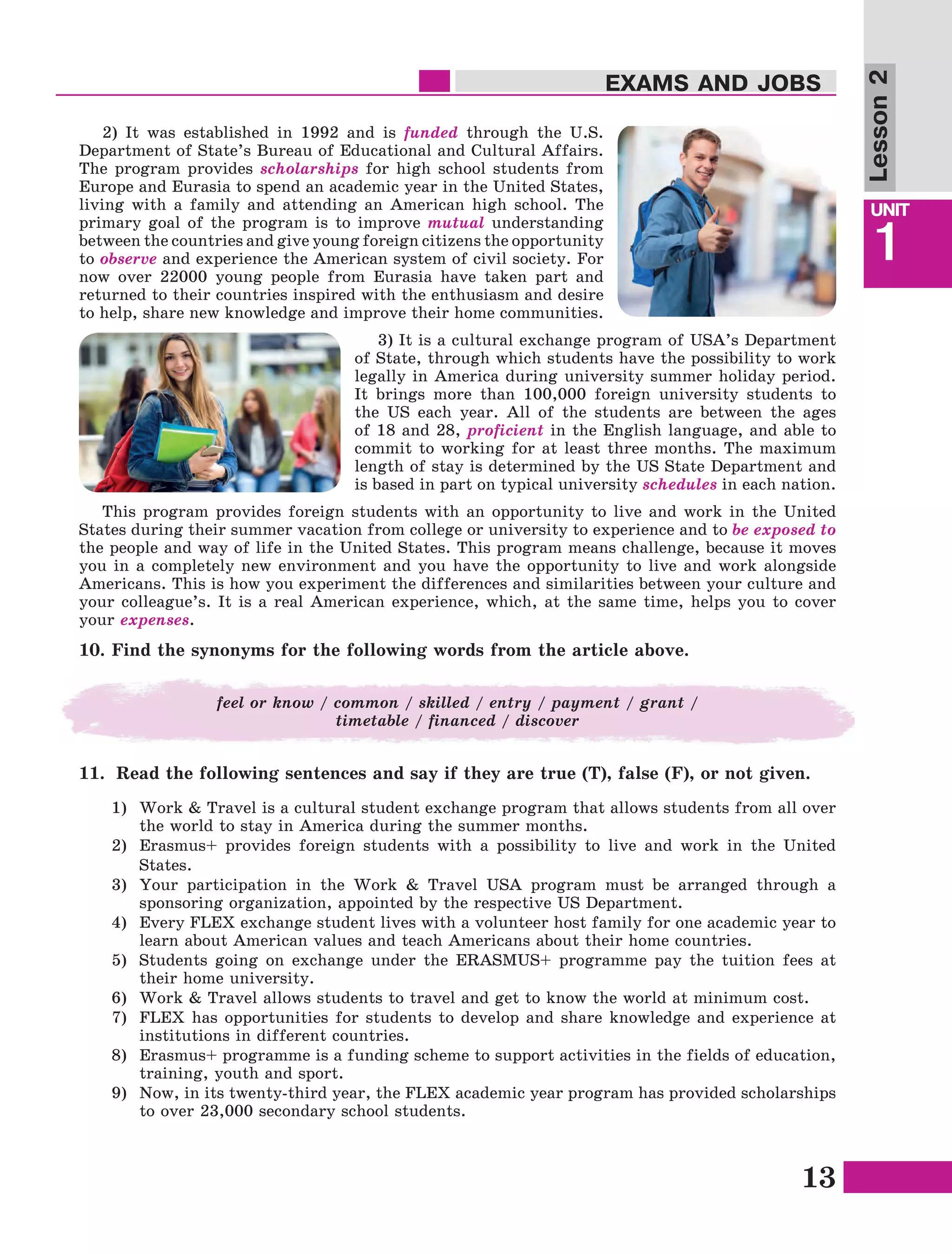 13
Lesson1
UNIT
1
EXAMS AND JOBS
Lesson2
2) It was established in 1992 and is funded through the U.S.
Department of State’s Bureau of Educational and Cultural Affairs.
The program provides scholarships for high school students from
Europe and Eurasia to spend an academic year in the United States,
living with a family and attending an American high school. The
primary goal of the program is to improve mutual understanding
between the countries and give young foreign citizens the opportunity
to observe and experience the American system of civil society. For
now over 22000 young people from Eurasia have taken part and
returned to their countries inspired with the enthusiasm and desire
to help, share new knowledge and improve their home communities.
3) It is a cultural exchange program of USA’s Department
of State, through which students have the possibility to work
legally in America during university summer holiday period.
It brings more than 100,000 foreign university students to
the US each year. All of the students are between the ages
of 18 and 28, proficient in the English language, and able to
commit to working for at least three months. The maximum
length of stay is determined by the US State Department and
is based in part on typical university schedules in each nation.
This program provides foreign students with an opportunity to live and work in the United
States during their summer vacation from college or university to experience and to be exposed to
the people and way of life in the United States. This program means challenge, because it moves
you in a completely new environment and you have the opportunity to live and work alongside
Americans. This is how you experiment the differences and similarities between your culture and
your colleague’s. It is a real American experience, which, at the same time, helps you to cover
your expenses.
10. Find the synonyms for the following words from the article above.
feel or know / common / skilled / entry / payment / grant /
timetable / financed / discover
11.	 Read the following sentences and say if they are true (T), false (F), or not given.
1)	 Work & Travel is a cultural student exchange program that allows students from all over
the world to stay in America during the summer months.
2)	 Erasmus+ provides foreign students with a possibility to live and work in the United
States.
3)	Your participation in the Work & Travel USA program must be arranged through a
sponsoring organization, appointed by the respective US Department.
4)	 Every FLEX exchange student lives with a volunteer host family for one academic year to
learn about American values and teach Americans about their home countries.
5)	Students going on exchange under the ERASMUS+ programme pay the tuition fees at
their home university.
6)	 Work & Travel allows students to travel and get to know the world at minimum cost.
7)	FLEX has opportunities for students to develop and share knowledge and experience at
institutions in different countries.
8)	Erasmus+ programme is a funding scheme to support activities in the fields of education,
training, youth and sport.
9)	 Now, in its twenty-third year, the FLEX academic year program has provided scholarships
to over 23,000 secondary school students.
 
