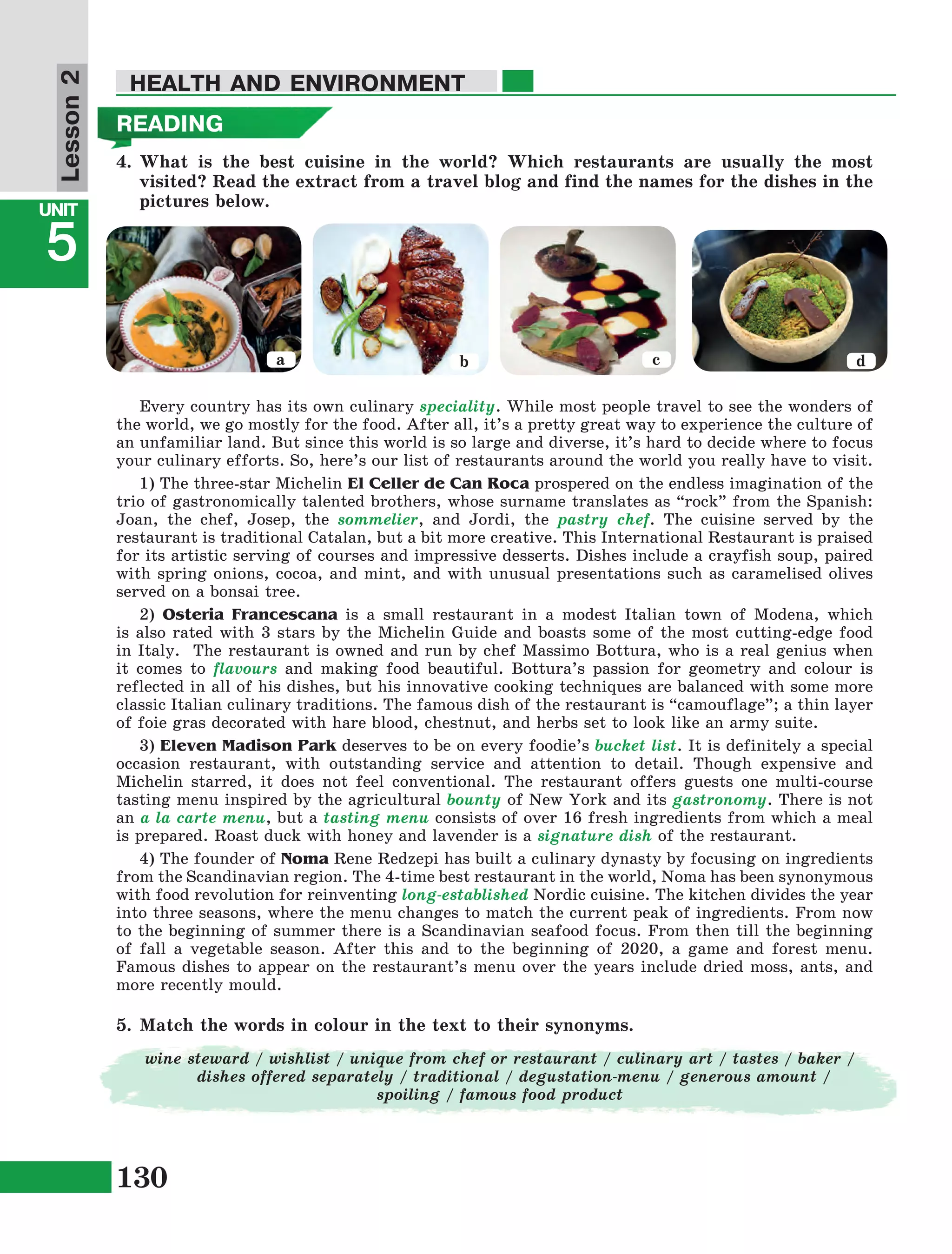 130
Lesson1
UNIT
5
HEALTH AND ENVIRONMENT
READING
4.	What is the best cuisine in the world? Which restaurants are usually the most
visited? Read the extract from a travel blog and find the names for the dishes in the
pictures below.
Lesson2
a b c d
Every country has its own culinary speciality. While most people travel to see the wonders of
the world, we go mostly for the food. After all, it’s a pretty great way to experience the culture of
an unfamiliar land. But since this world is so large and diverse, it’s hard to decide where to focus
your culinary efforts. So, here’s our list of restaurants around the world you really have to visit.
1) The three-star Michelin El Celler de Can Roca prospered on the endless imagination of the
trio of gastronomically talented brothers, whose surname translates as “rock” from the Spanish:
Joan, the chef, Josep, the sommelier, and Jordi, the pastry chef. The cuisine served by the
restaurant is traditional Catalan, but a bit more creative. This International Restaurant is praised
for its artistic serving of courses and impressive desserts. Dishes include a crayfish soup, paired
with spring onions, cocoa, and mint, and with unusual presentations such as caramelised olives
served on a bonsai tree.
2) Osteria Francescana is a small restaurant in a modest Italian town of Modena, which
is also rated with 3 stars by the Michelin Guide and boasts some of the most cutting-edge food
in Italy. The restaurant is owned and run by chef Massimo Bottura, who is a real genius when
it comes to flavours and making food beautiful. Bottura’s passion for geometry and colour is
reflected in all of his dishes, but his innovative cooking techniques are balanced with some more
classic Italian culinary traditions. The famous dish of the restaurant is “camouflage”; a thin layer
of foie gras decorated with hare blood, chestnut, and herbs set to look like an army suite.
3) Eleven Madison Park deserves to be on every foodie’s bucket list. It is definitely a special
occasion restaurant, with outstanding service and attention to detail. Though expensive and
Michelin starred, it does not feel conventional. The restaurant offers guests one multi-course
tasting menu inspired by the agricultural bounty of New York and its gastronomy. There is not
an a la carte menu, but a tasting menu consists of over 16 fresh ingredients from which a meal
is prepared. Roast duck with honey and lavender is a signature dish of the restaurant.
4) The founder of Noma Rene Redzepi has built a culinary dynasty by focusing on ingredients
from the Scandinavian region. The 4-time best restaurant in the world, Noma has been synonymous
with food revolution for reinventing long-established Nordic cuisine. The kitchen divides the year
into three seasons, where the menu changes to match the current peak of ingredients. From now
to the beginning of summer there is a Scandinavian seafood focus. From then till the beginning
of fall a vegetable season. After this and to the beginning of 2020, a game and forest menu.
Famous dishes to appear on the restaurant’s menu over the years include dried moss, ants, and
more recently mould.
5.	Match the words in colour in the text to their synonyms.
wine steward / wishlist / unique from chef or restaurant / culinary art / tastes / baker /
dishes offered separately / traditional / degustation-menu / generous amount /
spoiling / famous food product
 
