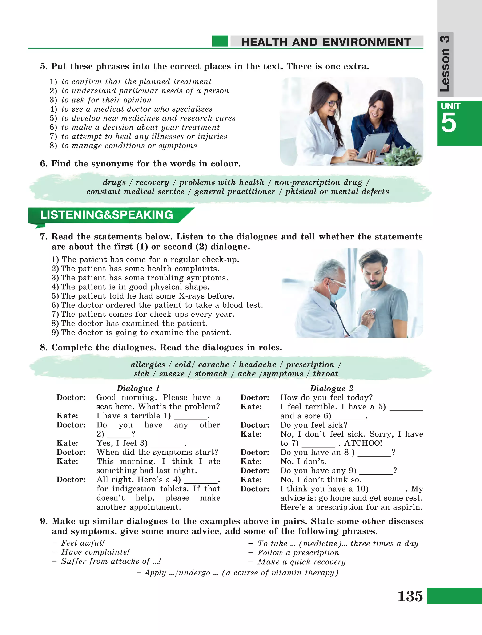 135
Lesson1
UNIT
5
HEALTH AND ENVIRONMENT
Lesson3
5. Put these phrases into the correct places in the text. There is one extra.
1)	to confirm that the planned treatment
2)	to understand particular needs of a person
3)	to ask for their opinion
4)	to see a medical doctor who specializes
5)	to develop new medicines and research cures
6)	to make a decision about your treatment
7)	to attempt to heal any illnesses or injuries
8)	to manage conditions or symptoms
6. Find the synonyms for the words in colour.
drugs / recovery / problems with health / non-prescription drug /
constant medical service / general practitioner / phisical or mental defects
LISTENING&SPEAKING
7. Read the statements below. Listen to the dialogues and tell whether the statements
are about the first (1) or second (2) dialogue.
1) The patient has come for a regular check-up.
2)	The patient has some health complaints.
3)	The patient has some troubling symptoms.
4)	The patient is in good physical shape.
5)	The patient told he had some X-rays before.
6)	The doctor ordered the patient to take a blood test.
7)	The patient comes for check-ups every year.
8)	The doctor has examined the patient.
9)	The doctor is going to examine the patient.
8.	Complete the dialogues. Read the dialogues in roles.
Dialogue 1
Doctor: 	 Good morning. Please have a
seat here. What’s the problem?
Kate: 	I have a terrible 1) _______.
Doctor: 	Do you have any other
2) _____?
Kate: 	 Yes, I feel 3) _______.
Doctor: 	 When did the symptoms start?
Kate: This morning. I think I ate
something bad last night.
Doctor: 	 All right. Here’s a 4) _______.
for indigestion tablets. If that
doesn’t help, please make
another appointment.
Dialogue 2
Doctor: 	 How do you feel today?
Kate: 	 I feel terrible. I have a 5) _______
and a sore 6)_______.
Doctor: 	 Do you feel sick?
Kate: 	 No, I don’t feel sick. Sorry, I have
to 7) _______ . ATCHOO!
Doctor: 	 Do you have an 8 ) _______?
Kate: 	 No, I don’t.
Doctor: 	 Do you have any 9) _______?
Kate: 	No, I don’t think so.
Doctor: 	 I think you have a 10) _______. My
advice is: go home and get some rest.
Here’s a prescription for an aspirin.
allergies / cold/ earache / headache / prescription /
sick / sneeze / stomach / ache /symptoms / throat
9.	Make up similar dialogues to the examples above in pairs. State some other diseases
and symptoms, give some more advice, add some of the following phrases.
–	 Feel awful!
–	 Have complaints!
–	 Suffer from attacks of …!
– Apply …/undergo … (a course of vitamin therapy)
–	 To take … (medicine)… three times a day
–	 Follow a prescription
–	 Make a quick recovery
 